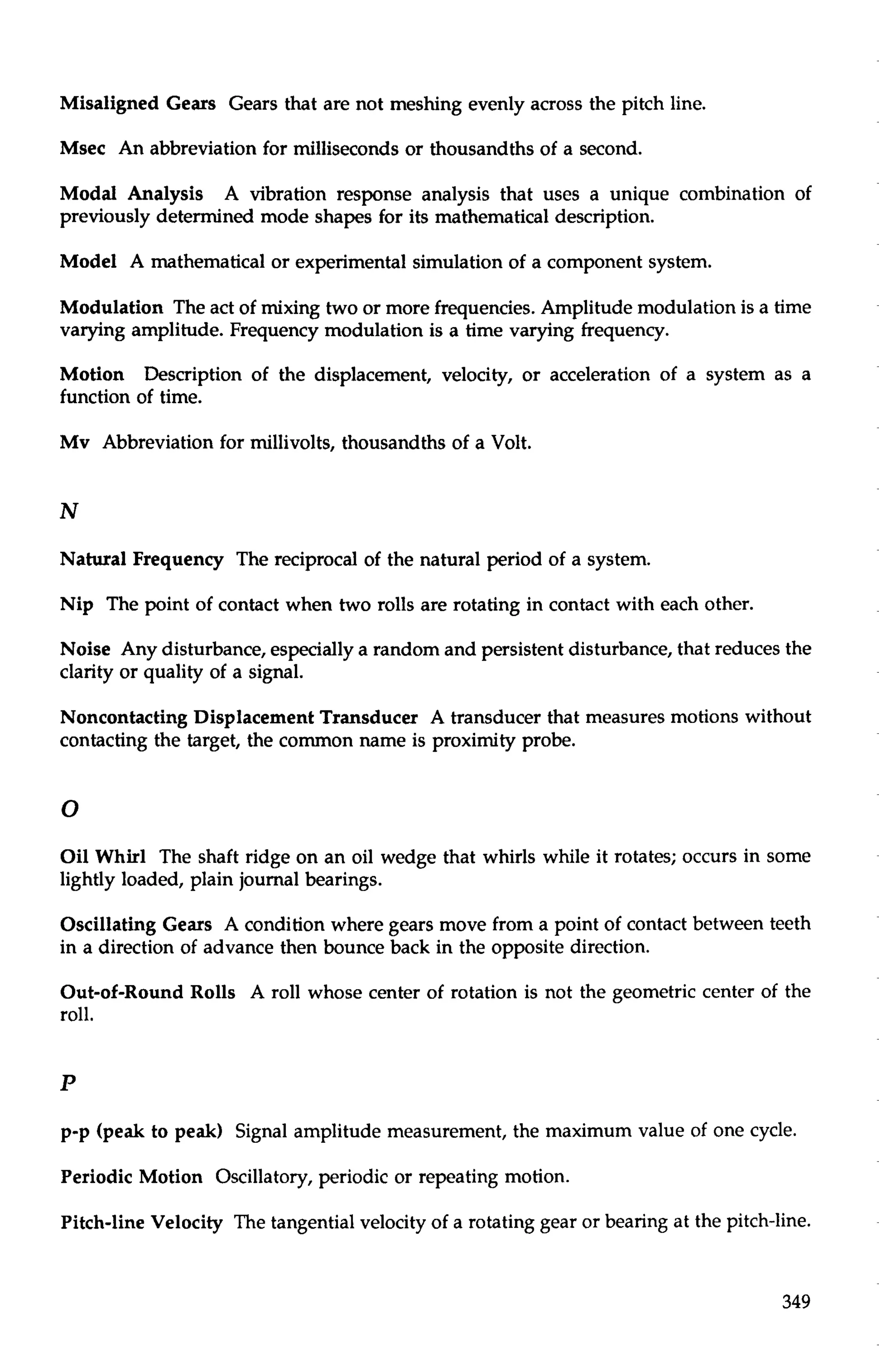 Misaligned Gears Gears that are not meshing evenly across the pitch line. 
Msec An abbreviation for milliseconds or thousandths of a second. 
Modal Analysis A vibration response analysis that uses a unique combination of 
previously determined mode shapes for its mathematical description. 
Model A mathematical or experimental simulation of a component system. 
Modulation The act of mixing two or more frequencies. Amplitude modulation is a time 
varying amplitude. Frequency modulation is a time varying frequency. 
Motion Description of the displacement, velocity, or acceleration of a system as a 
function of time. 
Mv Abbreviation for millivolts, thousandths of a Volt. 
Natural Frequency The reciprocal of the natural period of a system. 
Nip The point of contact when two rolls are rotating in contact with each other. 
Noise Any disturbance, especially a random and persistent disturbance, that reduces the 
clarity or quality of a signal. 
Noncontacting Displacement Transducer A transducer that measures motions without 
contacting the target, the common name is proximity probe. 
Oil Whirl The shaft ridge on an oil wedge that whirls while it rotates; occurs in some 
lightly loaded, plain journal bearings. 
Oscillating Gears A condition where gears move from a point of contact between teeth 
in a direction of advance then bounce back in the opposite direction. 
Out-of-Round Rolls A roll whose center of rotation is not the geometric center of the 
roll. 
p-p (peak to peak) Signal amplitude measurement, the maximum value of one cycle. 
Periodic Motion Oscillatory, periodic or repeating motion. 
Pitch-line Velocity The tangential velocity of a rotating gear or bearing at the pitch-line. 
 
