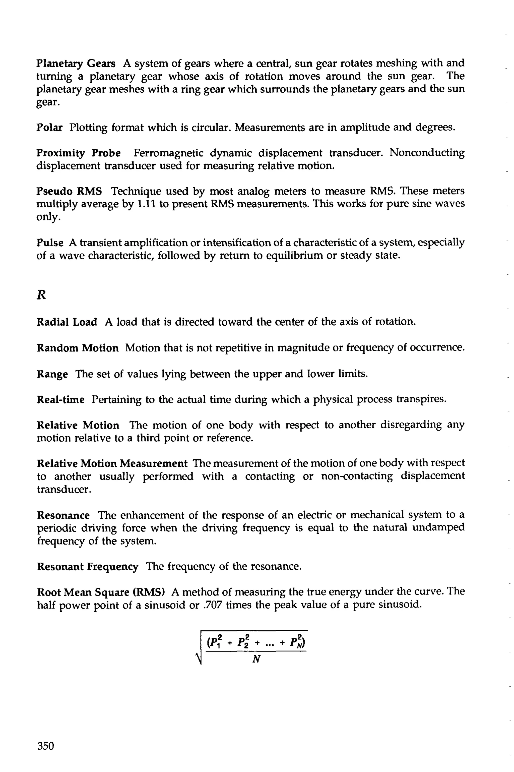 Planetary Gears A system of gears where a central, sun gear rotates meshing with and 
turning a planetary gear whose axis of rotation moves around the sun gear. The 
planetary gear meshes with a ring gear which surrounds the planetary gears and the sun 
gear. 
Polar Plotting format which is circular. Measurements are in amplitude and degrees. 
Proximity Probe Ferromagnetic dynamic displacement transducer. Nonconducting 
displacement transducer used for measuring relative motion. 
Pseudo RMS Technique used by most analog meters to measure RMS. These meters 
multiply average by 1.11 to present RMS measurements. This works for pure sine waves 
only. 
Pulse A transient amplification or intensification of a characteristic of a system, especially 
of a wave characteristic, followed by return to equilibrium or steady state. 
Radial Load A load that is directed toward the center of the axis of rotation. 
Random Motion Motion that is not repetitive in magnitude or frequency of occurrence. 
Range The set of values lying between the upper and lower limits. 
Real-time Pertaining to the actual time during which a physical process transpires. 
Relative Motion The motion of one body with respect to another disregarding any 
motion relative to a third point or reference. 
Relative Motion Measurement The measurement of the motion of one body with respect 
to another usually performed with a contacting or noncontacting displacement 
transducer. 
Resonance The enhancement of the response of an electric or mechanical system to a 
periodic driving force when the driving frequency is equal to the natural undamped 
frequency of the system. 
Resonant Frequency The frequency of the resonance. 
Root Mean Square (RMS) A method of measuring the true energy under the curve. The 
half power point of a sinusoid or .707 times the peak value of a pure sinusoid. 
 