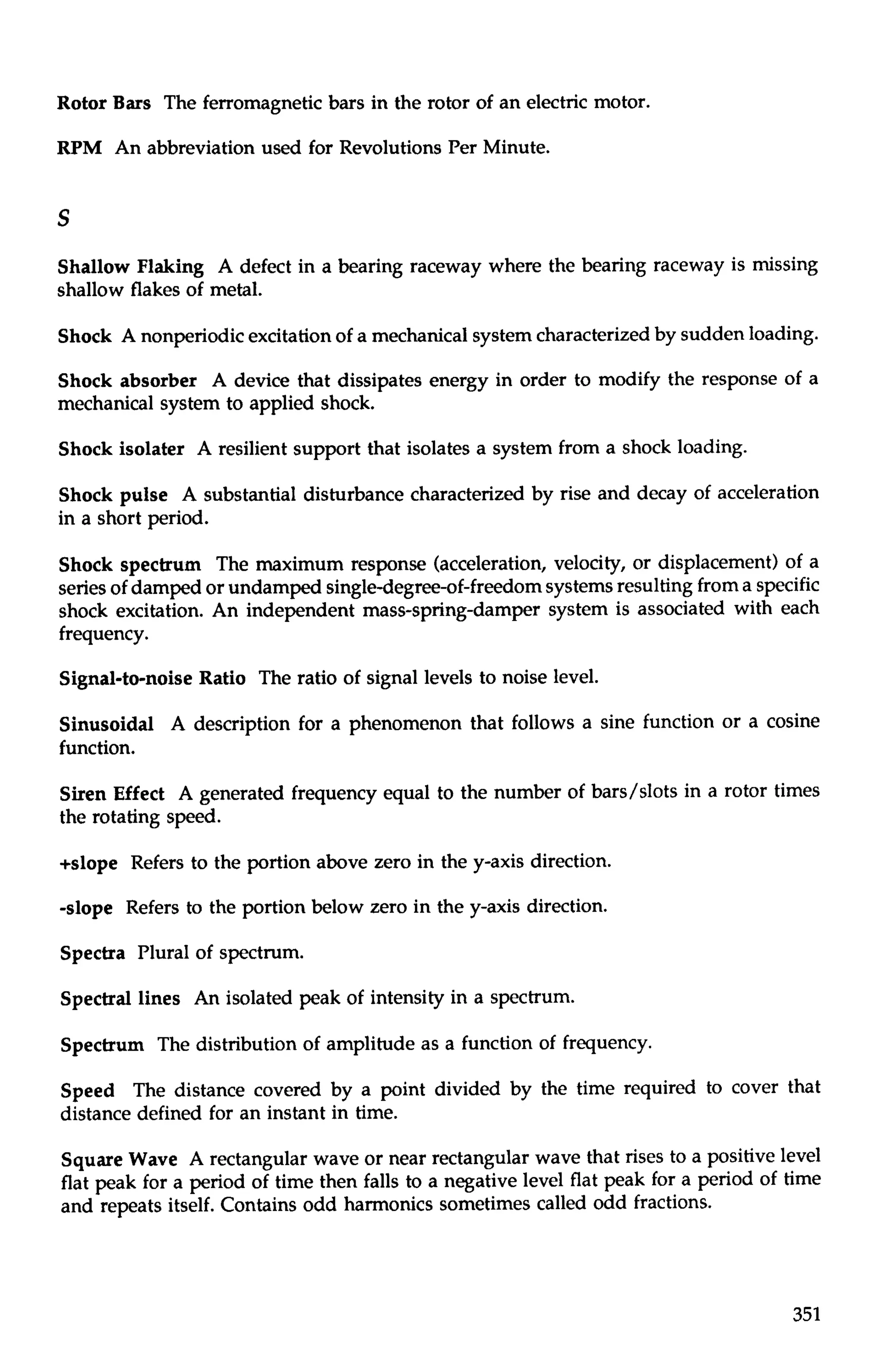 Rotor Bars The ferromagnetic bars in the rotor of an electric motor. 
RPM An abbreviation used for Revolutions Per Minute. 
Shallow Flaking A defect in a bearing raceway where the bearing raceway is missing 
shallow flakes of metal. 
Shock A nonperiodic excitation of a mechanical system characterized by sudden loading. 
Shock absorber A device that dissipates energy in order to modify the response of a 
mechanical system to applied shock. 
Shock isolater A resilient support that isolates a system from a shock loading. 
Shock pulse A substantial disturbance characterized by rise and decay of acceleration 
in a short period. 
Shock spectrum The maximum response (acceleration, velocity, or displacement) of a 
series of damped or undamped singledegree-of-freedom systems resulting from a specific 
shock excitation. An independent mass-spring-damper system is associated with each 
frequency. 
Signal-to-noise Ratio The ratio of signal levels to noise level. 
Sinusoidal A description for a phenomenon that follows a sine function or a cosine 
function. 
Siren Effect A generated frequency equal to the number of bars/slots in a rotor times 
the rotating speed. 
+slope Refers to the portion above zero in the y-axis direction. 
-slope Refers to the portion below zero in the y-axis direction. 
Spectra Plural of spectrum. 
Spectral lines An isolated peak of intensity in a spectrum. 
Spectrum The distribution of amplitude as a function of frequency. 
Speed The distance covered by a point divided by the time required to cover that 
distance defined for an instant in time. 
Square Wave A rectangular wave or near rectangular wave that rises to a positive level 
flat peak for a period of time then falls to a negative level flat peak for a period of time 
and repeats itself. Contains odd harmonics sometimes called odd fractions. 
 