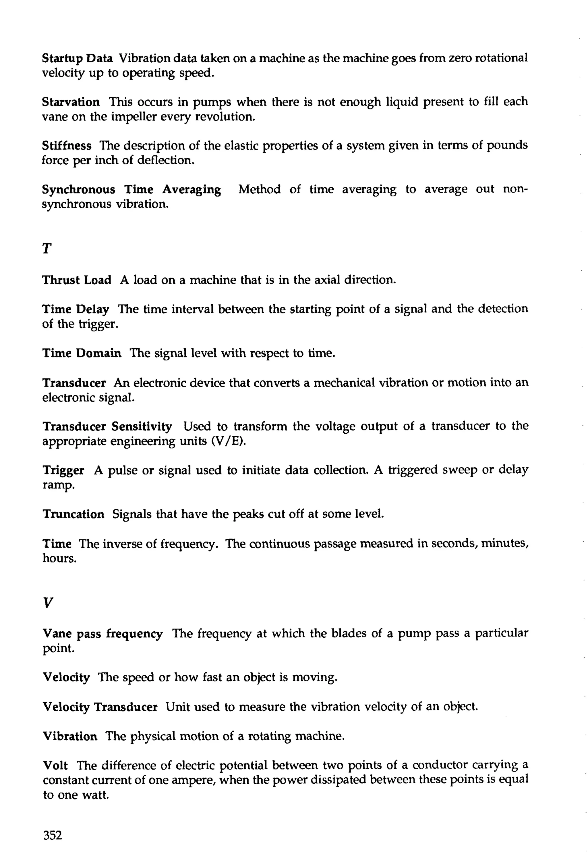 Startup Data Vibration data taken on a machine as the machine goes from zero rotational 
velocity up to operating speed. 
Starvation This occurs in pumps when there is not enough liquid present to fill each 
vane on the impeller every revolution. 
Stiffness The description of the elastic properties of a system given in terms of pounds 
force per inch of deflection. 
Synchronous Time Averaging Method of time averaging to average out non-synchronous 
vibration. 
Thrust Load A load on a machine that is in the axial direction. 
Time Delay The time interval between the starting point of a signal and the detection 
of the trigger. 
Time Domain The signal level with respect to time. 
Transducer An electronic device that converts a mechanical vibration or motion into an 
electronic signal. 
Transducer Sensitivity Used to transform the voltage output of a transducer to the 
appropriate engineering units (V/E). 
Trigger A pulse or signal used to initiate data collection. A triggered sweep or delay 
ramp. 
Truncation Signals that have the peaks cut off at some level. 
Time The inverse of frequency. The continuous passage measured in seconds, minutes, 
hours. 
Vane pass frequency The frequency at which the blades of a pump pass a particular 
point. 
Velocity The speed or how fast an object is moving. 
Velocity Transducer Unit used to measure the vibration velocity of an object. 
Vibration The physical motion of a rotating machine. 
Volt The difference of electric potential between two points of a conductor carrying a 
constant current of one ampere, when the power dissipated between these points is equal 
to one watt. 
 