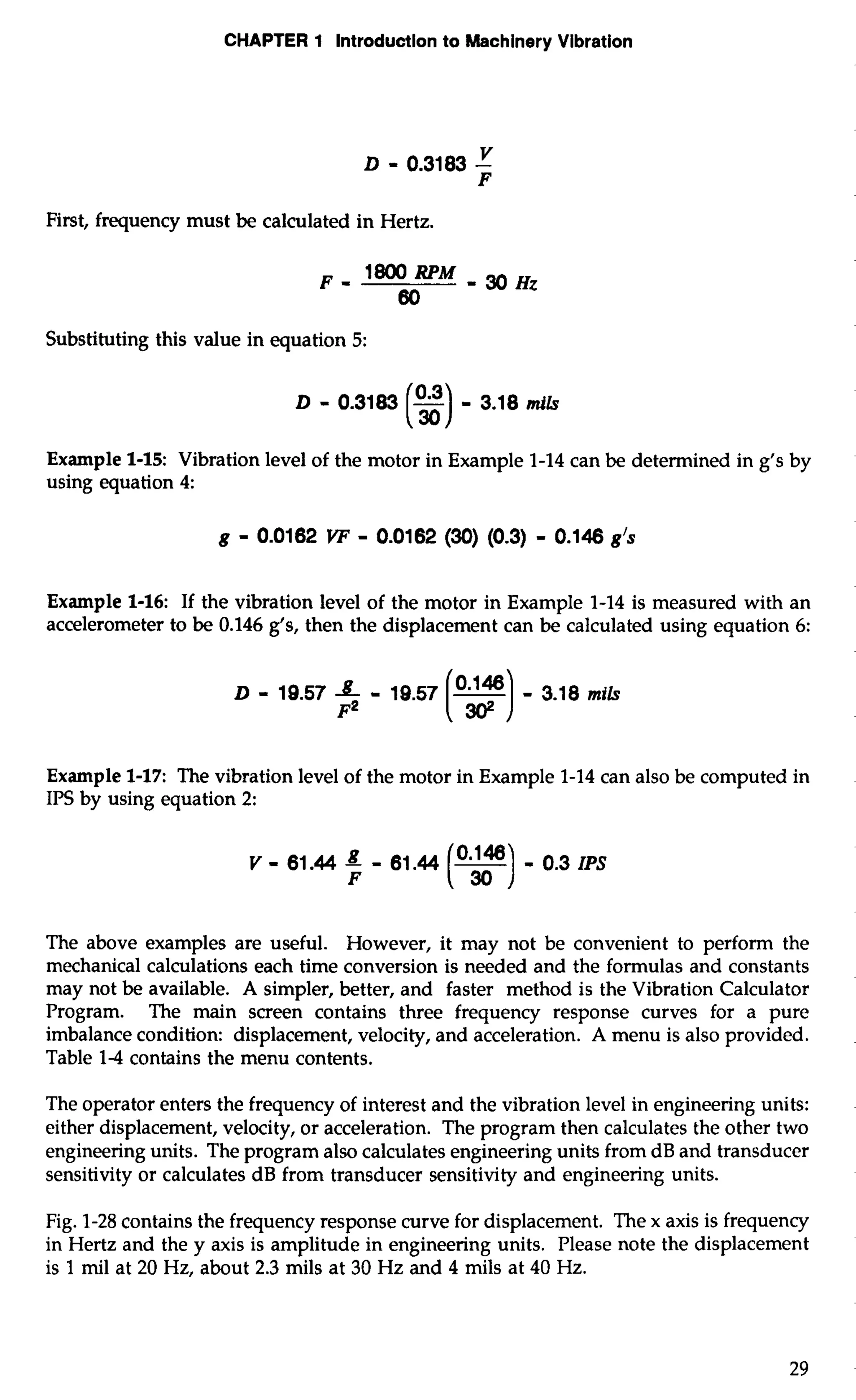 CHAPTER 1 Introduction to Machinery Vibration 
First, frequency must be calculated in Hertz. 
Substituting this value in equation 5: 
D - 0.3183 - - 3.18 nib 
Example 1-15: Vibration level of the motor in Example 1-14 can be determined in g's by 
using equation 4: 
Example 1-16: If the vibration level of the motor in Example 1-14 is measured with an 
accelerometer to be 0.146 g's, then the displacement can be calculated using equation 6: 
Example 1-17: The vibration level of the motor in Example 1-14 can also be computed in 
IPS by using equation 2: 
V - 61.44 8 - 61.44 (y) = 0.3 IPS 
F 
The above examples are useful. However, it may not be convenient to perform the 
mechanical calculations each time conversion is needed and the formulas and constants 
may not be available. A simpler, better, and faster method is the Vibration Calculator 
Program. The main screen contains three frequency response curves for a pure 
imbalance condition: displacement, velocity, and acceleration. A menu is also provided. 
Table 1-4 contains the menu contents. 
The operator enters the frequency of interest and the vibration level in engineering units: 
either displacement, velocity, or acceleration. The program then calculates the other two 
engineering units. The program also calculates engineering units from dB and transducer 
sensitivity or calculates dB from transducer sensitivity and engineering units. 
Fig. 1-28 contains the frequency response curve for displacement. The x axis is frequency 
in Hertz and the y axis is amplitude in engineering units. Please note the displacement 
is 1 mil at 20 Hz, about 2.3 mils at 30 Hz and 4 mils at 40 Hz. 
 