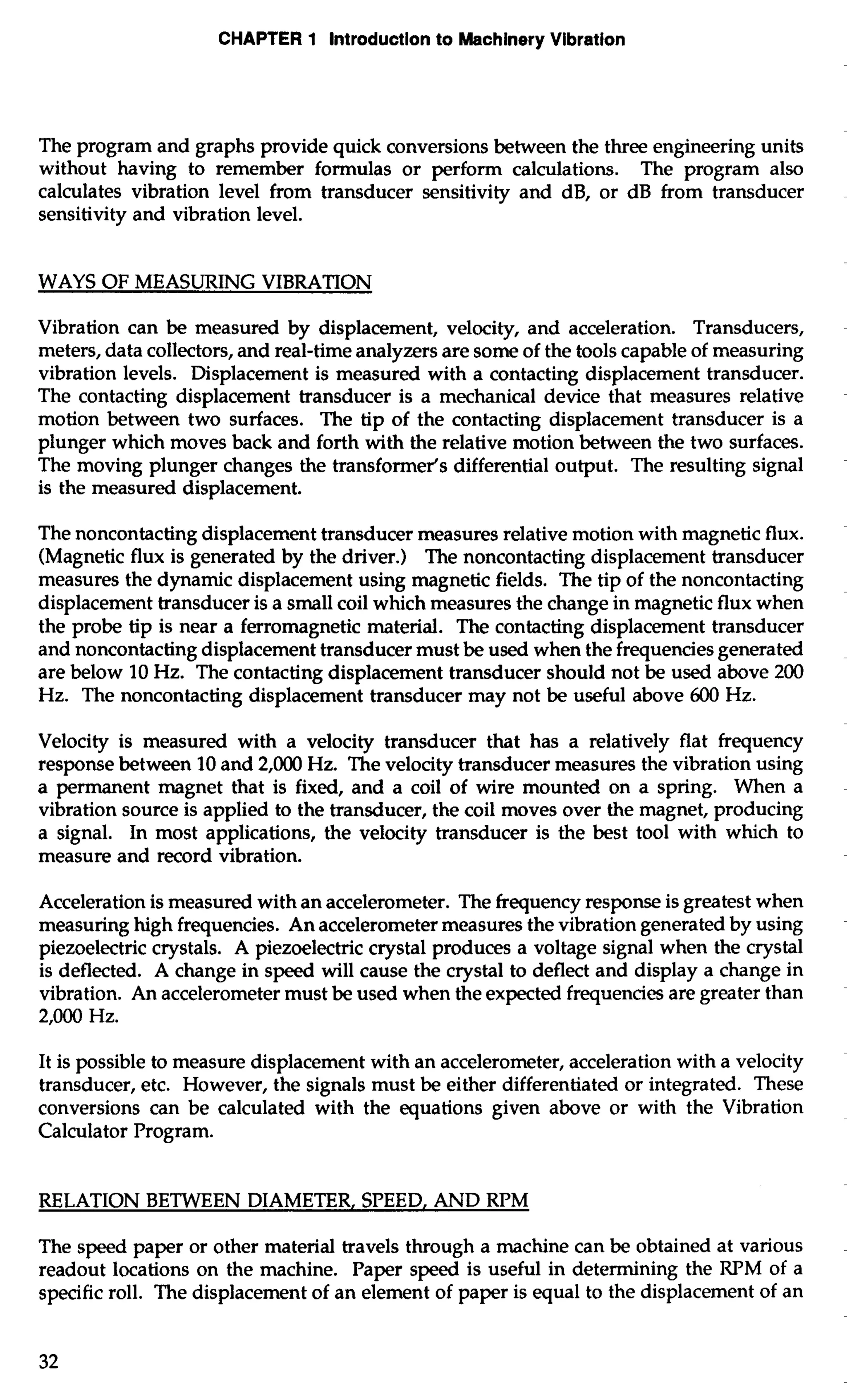 CHAPTER 1 Introduction to Machinery Vibration 
The program and graphs provide quick conversions between the three engineering units 
without having to remember formulas or perform calculations. The program also 
calculates vibration level from transducer sensitivity and dB, or dB from transducer 
sensitivity and vibration level. 
WAYS OF MEASURING VIBRATION 
Vibration can be measured by displacement, velocity, and acceleration. Transducers, 
meters, data collectors, and real-time analyzers are some of the tools capable of measuring 
vibration levels. Displacement is measured with a contacting displacement transducer. 
The contacting displacement transducer is a mechanical device that measures relative 
motion between two surfaces. The tip of the contacting displacement transducer is a 
plunger which moves back and forth with the relative motion between the two surfaces. 
The moving plunger changes the transformer's differential output. The resulting signal 
is the measured displacement. 
The noncontacting displacement transducer measures relative motion with magnetic flux. 
(Magnetic flux is generated by the driver.) The noncontacting displacement transducer 
measures the dynamic displacement using magnetic fields. The tip of the noncontacting 
displacement transducer is a small coil which measures the change in magnetic flux when 
the probe tip is near a ferromagnetic material. The contacting displacement transducer 
and noncontacting displacement transducer must be used when the frequencies generated 
are below 10 Hz. The contacting displacement transducer should not be used above 200 
Hz. The noncontacting displacement transducer may not be useful above 600 Hz. 
Velocity is measured with a velocity transducer that has a relatively flat frequency 
response between 10 and 2,000 Hz. The velocity transducer measures the vibration using 
a permanent magnet that is fixed, and a coil of wire mounted on a spring. When a 
vibration source is applied to the transducer, the coil moves over the magnet, producing 
a signal. In most applications, the velocity transducer is the best tool with which to 
measure and record vibration. 
Acceleration is measured with an accelerometer. The frequency response is greatest when 
measuring high frequencies. An accelerometer measures the vibration generated by using 
piezoelectric crystals. A piezoelectric crystal produces a voltage signal when the crystal 
is deflected. A change in speed will cause the crystal to deflect and display a change in 
vibration. An accelerometer must be used when the expected frequencies are greater than 
2,000 Hz. 
It is possible to measure displacement with an accelerometer, acceleration with a velocity 
transducer, etc. However, the signals must be either differentiated or integrated. These 
conversions can be calculated with the equations given above or with the Vibration 
Calculator Program. 
RELATION BETWEEN DIAMETER, SPEED, AND RPM 
The speed paper or other material travels through a machine can be obtained at various 
readout locations on the machine. Paper speed is useful in determining the RPM of a 
specific roll. The displacement of an element of paper is equal to the displacement of an 
 