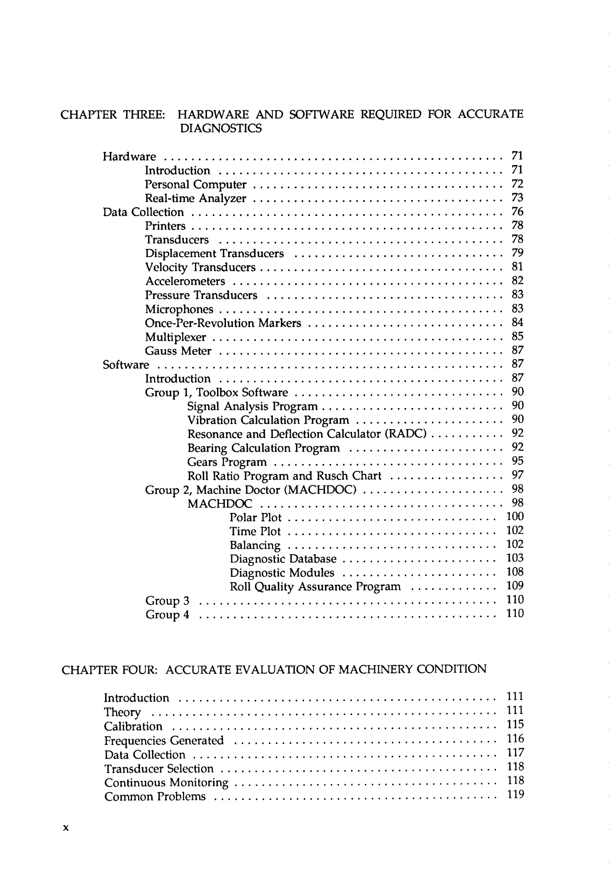 CHAPTER THREE: HARDWARE AND SOFTWARE REQUIRED FOR ACCURATE 
DIAGNOSTICS 
Hardware .................................................. 71 
Introduction ........................................ 71 
Personal Computer . . . . . . . . . . . . . . . . . . . . . . . . . . . . . . . . . . . . . 72 
Real-time Analyzer ..................................... 73 
Datacollection .............................................. 76 
Printers .............................................. 78 
Transducers .......................................... 78 
Displacement Transducers ............................... 79 
Velocity Transducers . . . . . . . . . . . . . . . . . . . . . . . . . . . . . . . . . . . . 81 
Accelerometers . . . . . . . . . . . . . . . . . . . . . . . . . . . . . . . . . . . . . . . . 82 
Pressure Transducers ................................... 83 
Microphones .......................................... 83 
Once-Per-Revolution Markers ............................. 84 
Multiplexer ........................................... 85 
Gauss Meter . . . . . . . . . . . . . . . . . . . . . . . . . . . . . . . . . . . . . . . . . . 87 
Software . . . . . . . . . . . . . . . . . . . . . . . . . . . . . . . . . . . . . . . . . . . . . . . . . . . 87 
Introduction .......................................... 87 
Group 1. Toolbox Software . . . . . . . . . . . . . . . . . . . . . . . . . . . . . . . 90 
Signal Analysis Program . . . . . . . . . . . . . . . . . . . . . . . . . . . 90 
Vibration Calculation Program ...................... 90 
Resonance and Deflection Calculator (RADC) ........... 92 
Bearing Calculation Program ....................... 92 
Gears Program .................................. 95 
Roll Ratio Program and Rusch Chart ................. 97 
Group 2. Machine Doctor (MACHDOC) . . . . . . . . . . . . . . . . . . . . . 98 
MACHDOC .................................... 98 
Polar Plot . . . . . . . . . . . . . . . . . . . . . . . . . . . . . . . 100 
Time Plot . . . . . . . . . . . . . . . . . . . . . . . . . . . . . . . 102 
Balancing . . . . . . . . . . . . . . . . . . . . . . . . . . . . . . . 102 
Diagnostic Database . . . . . . . . . . . . . . . . . . . . . . . 103 
Diagnostic Modules . . . . . . . . . . . . . . . . . . . . . . . 108 
Roll Quality Assurance Program . . . . . . . . . . . . . 109 
Group3 . . . . . . . . . . . . . . . . . . . . . . . . . . . . . . . . . . . . . . . . . . . .1 10 
Group4 ........................................ 110 
CHAPTER FOUR: ACCURATE EVALUATION OF MACHINERY CONDITION 
Introduction ............................................... 111 
Theory ...................................................1 11 
Calibration . . . . . . . . . . . . . . . . . . . . . . . . . . . . . . . . . . . . . . . . . . . . . . . .1 15 
Frequencies Generated . . . . . . . . . . . . . . . . . . . . . . . . . . . . . . . . . . . . . . . 116 
Datacollection .............................................1 17 
Transducer Selection . . . . . . . . . . . . . . . . . . . . . . . . . . . . . . . . . . . . . . . . .1 18 
Continuous Monitoring . . . . . . . . . . . . . . . . . . . . . . . . . . . . . . . . . . . . . . . 118 
CommonProblems . . . . . . . . . . . . . . . . . . . . . . . . . . . . . . . . . . . . . . . . . . 119 
 