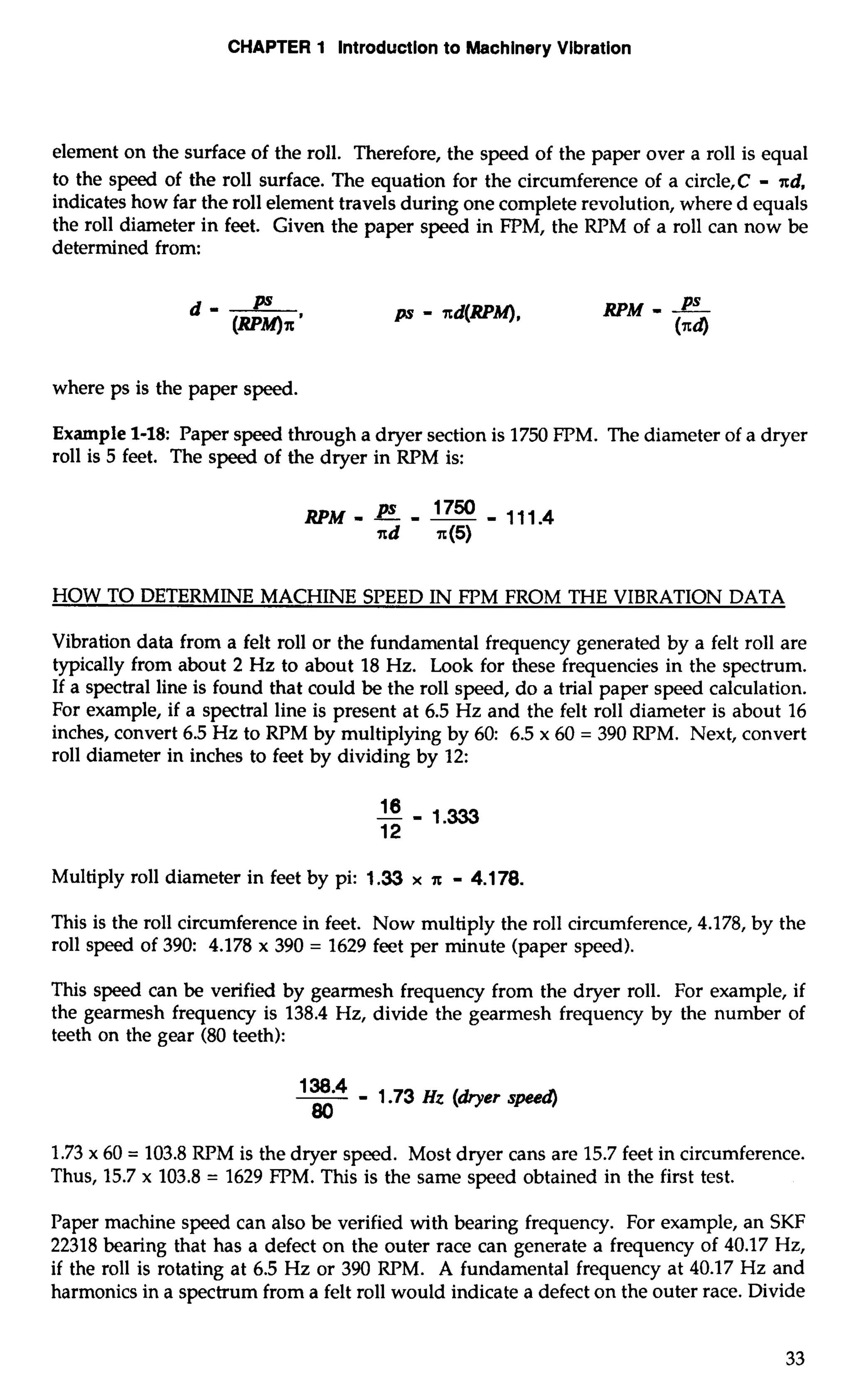 CHAPTER 1 Introduction to Machinery Vibration 
element on the surface of the roll. Therefore, the speed of the paper over a roll is equal 
to the speed of the roll surface. The equation for the circumference of a circle,C - xd, 
indicates how far the roll element travels during one complete revolution, where d equals 
the roll diameter in feet. Given the paper speed in FPM, the RPM of a roll can now be 
determined from: 
where ps is the paper speed. 
Example 1-18: Paper speed through a dryer section is 1750 FPM. The diameter of a dryer 
roll is 5 feet. The speed of the dryer in RPM is: 
HOW TO DETERMINE MACHINE SPEED IN FPM FROM THE VIBRATION DATA 
Vibration data from a felt roll or the fundamental frequency generated by a felt roll are 
typically from about 2 Hz to about 18 Hz. Look for these frequencies in the spectrum. 
If a spectral line is found that could be the roll speed, do a trial paper speed calculation. 
For example, if a spectral line is present at 6.5 Hz and the felt roll diameter is about 16 
inches, convert 6.5 Hz to RPM by multiplying by 60: 6.5 x 60 = 390 RPM. Next, convert 
roll diameter in inches to feet by dividing by 12: 
Multiply roll diameter in feet by pi: 1.33 x x - 4.1 78. 
This is the roll circumference in feet. Now multiply the roll circumference, 4.178, by the 
roll speed of 390: 4.178 x 390 = 1629 feet per minute (paper speed). 
This speed can be verified by gearmesh frequency from the dryer roll. For example, if 
the gearmesh frequency is 138.4 Hz, divide the gearmesh frequency by the number of 
teeth on the gear (80 teeth): 
-I 3-8 " I .73 HZ (her speed 
80 
1.73 x 60 = 103.8 RPM is the dryer speed. Most dryer cans are 15.7 feet in circumference. 
Thus, 15.7 x 103.8 = 1629 FPM. This is the same speed obtained in the first test. 
Paper machine speed can also be verified with bearing frequency. For example, an SKF 
22318 bearing that has a defect on the outer race can generate a frequency of 40.17 Hz, 
if the roll is rotating at 6.5 Hz or 390 RPM. A fundamental frequency at 40.17 Hz and 
harmonics in a spectrum from a felt roll would indicate a defect on the outer race. Divide 
 