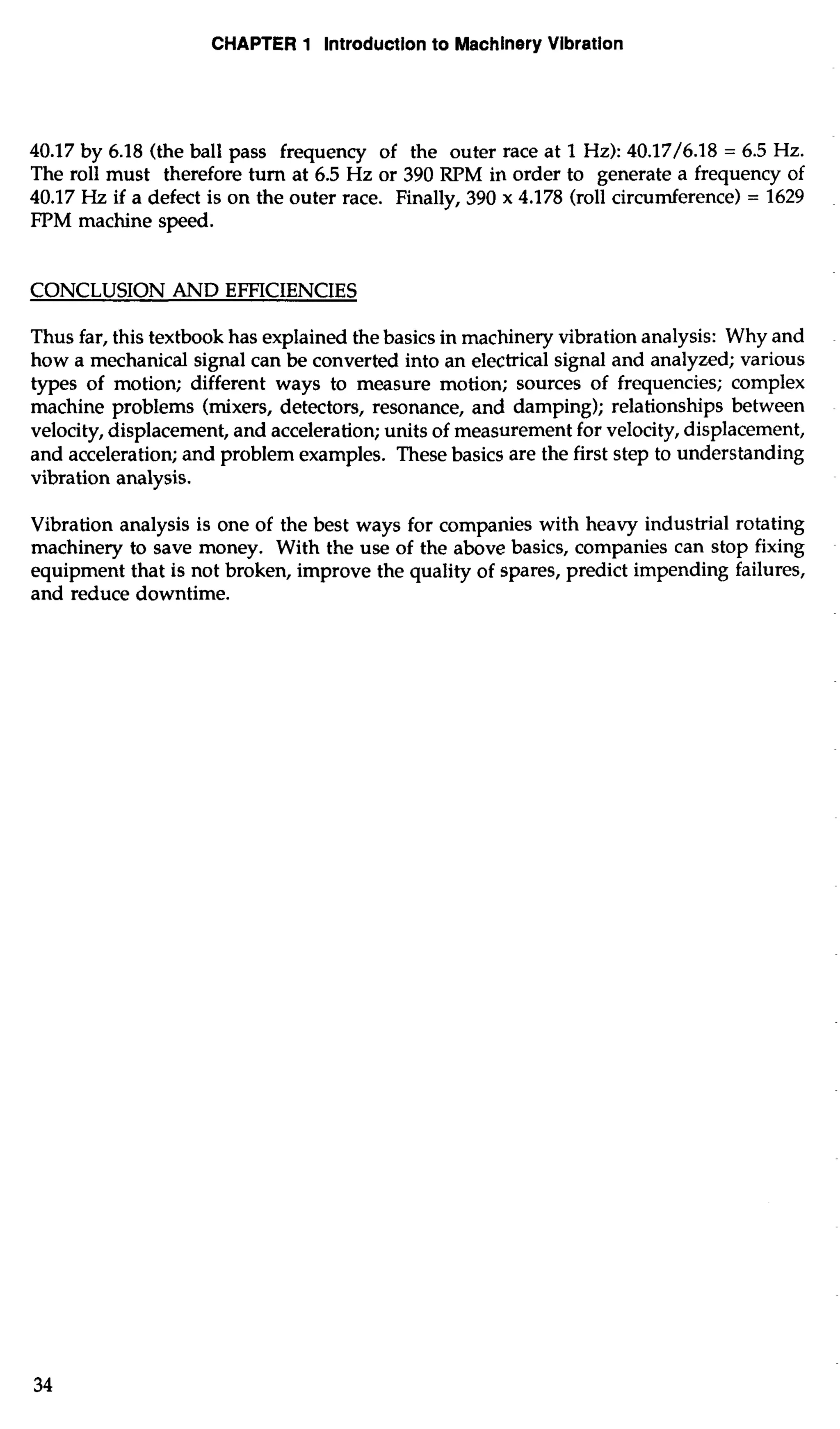CHAPTER 1 Introduction to Machinery Vibration 
40.17 by 6.18 (the ball pass frequency of the outer race at 1 Hz): 40.17/6.18 = 6.5 Hz. 
The roll must therefore turn at 6.5 Hz or 390 RPM in order to generate a frequency of 
40.17 Hz if a defect is on the outer race. Finally, 390 x 4.178 (roll circumference) = 1629 
FPM machine speed. 
CONCLUSION AND EFFICIENCIES 
Thus far, this textbook has explained the basics in machinery vibration analysis: Why and 
how a mechanical signal can be converted into an electrical signal and analyzed; various 
types of motion; different ways to measure motion; sources of frequencies; complex 
machine problems (mixers, detectors, resonance, and damping); relationships between 
velocity, displacement, and acceleration; units of measurement for velocity, displacement, 
and acceleration; and problem examples. These basics are the first step to understanding 
vibration analysis. 
Vibration analysis is one of the best ways for companies with heavy industrial rotating 
machinery to save money. With the use of the above basics, companies can stop fixing 
equipment that is not broken, improve the quality of spares, predict impending failures, 
and reduce downtime. 
 