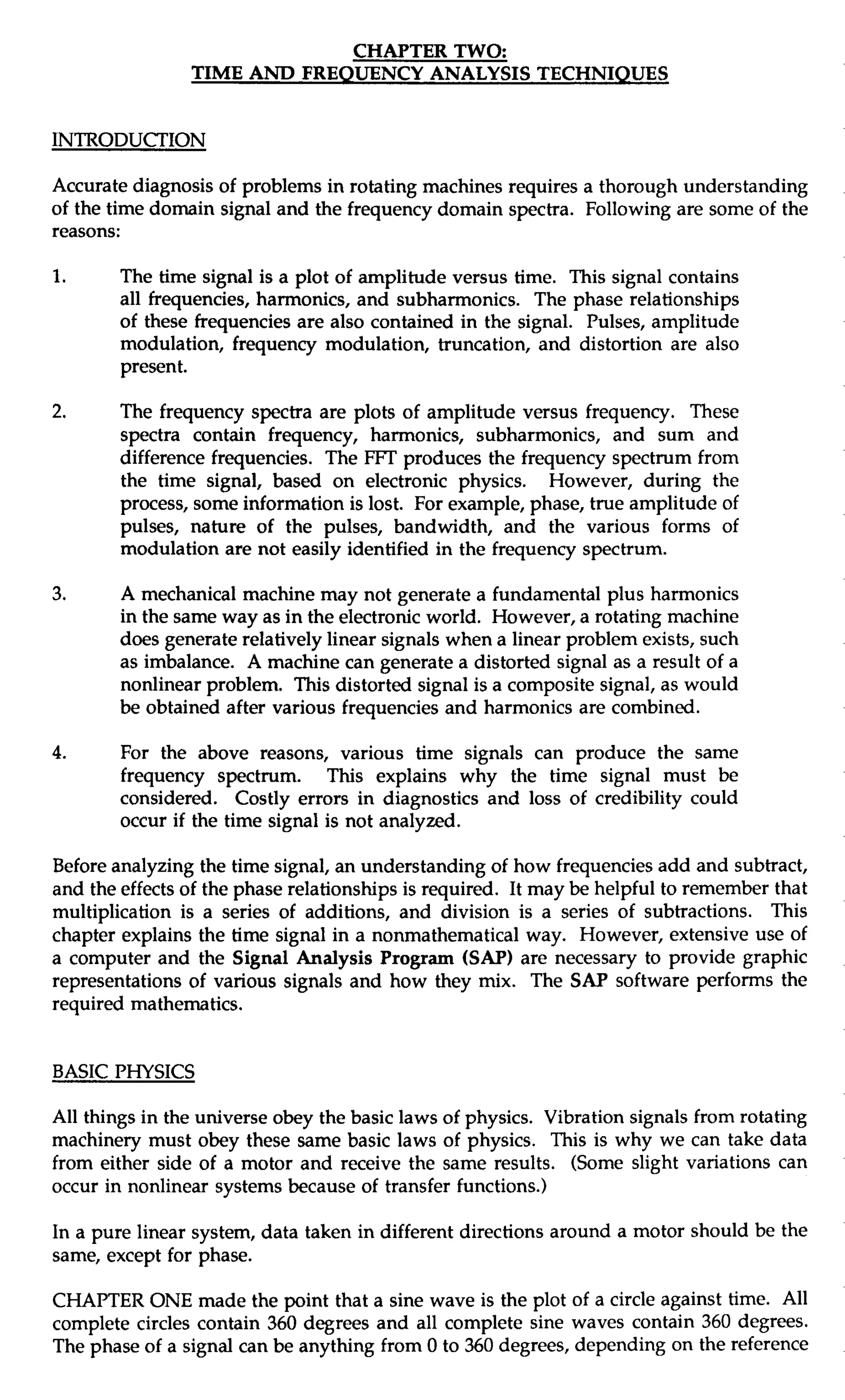 CHAPTER TWO: 
TIME AND FREQUENCY ANALYSIS TECHNIQUES 
INTRODUCTION 
Accurate diagnosis of problems in rotating machines requires a thorough understanding 
of the time domain signal and the frequency domain spectra. Following are some of the 
reasons: 
1. The time signal is a plot of amplitude versus time. This signal contains 
all frequencies, harmonics, and subharmonics. The phase relationships 
of these frequencies are also contained in the signal. Pulses, amplitude 
modulation, frequency modulation, truncation, and distortion are also 
present. 
2. The frequency spectra are plots of amplitude versus frequency. These 
spectra contain frequency, harmonics, subharmonics, and sum and 
difference frequencies. The FFT produces the frequency spectrum from 
the time signal, based on electronic physics. However, during the 
process, some information is lost. For example, phase, true amplitude of 
pulses, nature of the pulses, bandwidth, and the various forms of 
modulation are not easily identified in the frequency spectrum. 
3. A mechanical machine may not generate a fundamental plus harmonics 
in the same way as in the electronic world. However, a rotating machine 
does generate relatively linear signals when a linear problem exists, such 
as imbalance. A machine can generate a distorted signal as a result of a 
nonlinear problem. This distorted signal is a composite signal, as would 
be obtained after various frequencies and harmonics are combined. 
4. For the above reasons, various time signals can produce the same 
frequency spectrum. This explains why the time signal must be 
considered. Costly errors in diagnostics and loss of credibility could 
occur if the time signal is not analyzed. 
Before analyzing the time signal, an understanding of how frequencies add and subtract, 
and the effects of the phase relationships is required. It may be helpful to remember that 
multiplication is a series of additions, and division is a series of subtractions. This 
chapter explains the time signal in a nonmathematical way. However, extensive use of 
a computer and the Signal Analysis Program (SAP) are necessary to provide graphic 
representations of various signals and how they mix. The SAP software performs the 
required mathematics. 
BASIC PHYSICS 
All things in the universe obey the basic laws of physics. Vibration signals from rotating 
machinery must obey these same basic laws of physics. This is why we can take data 
from either side of a motor and receive the same results. (Some slight variations can 
occur in nonlinear systems because of transfer functions.) 
In a pure linear system, data taken in different directions around a motor should be the 
same, except for phase. 
CHAPTER ONE made the point that a sine wave is the plot of a circle against time. All 
complete circles contain 360 degrees and all complete sine waves contain 360 degrees. 
The phase of a signal can be anything from 0 to 360 degrees, depending on the reference 
 