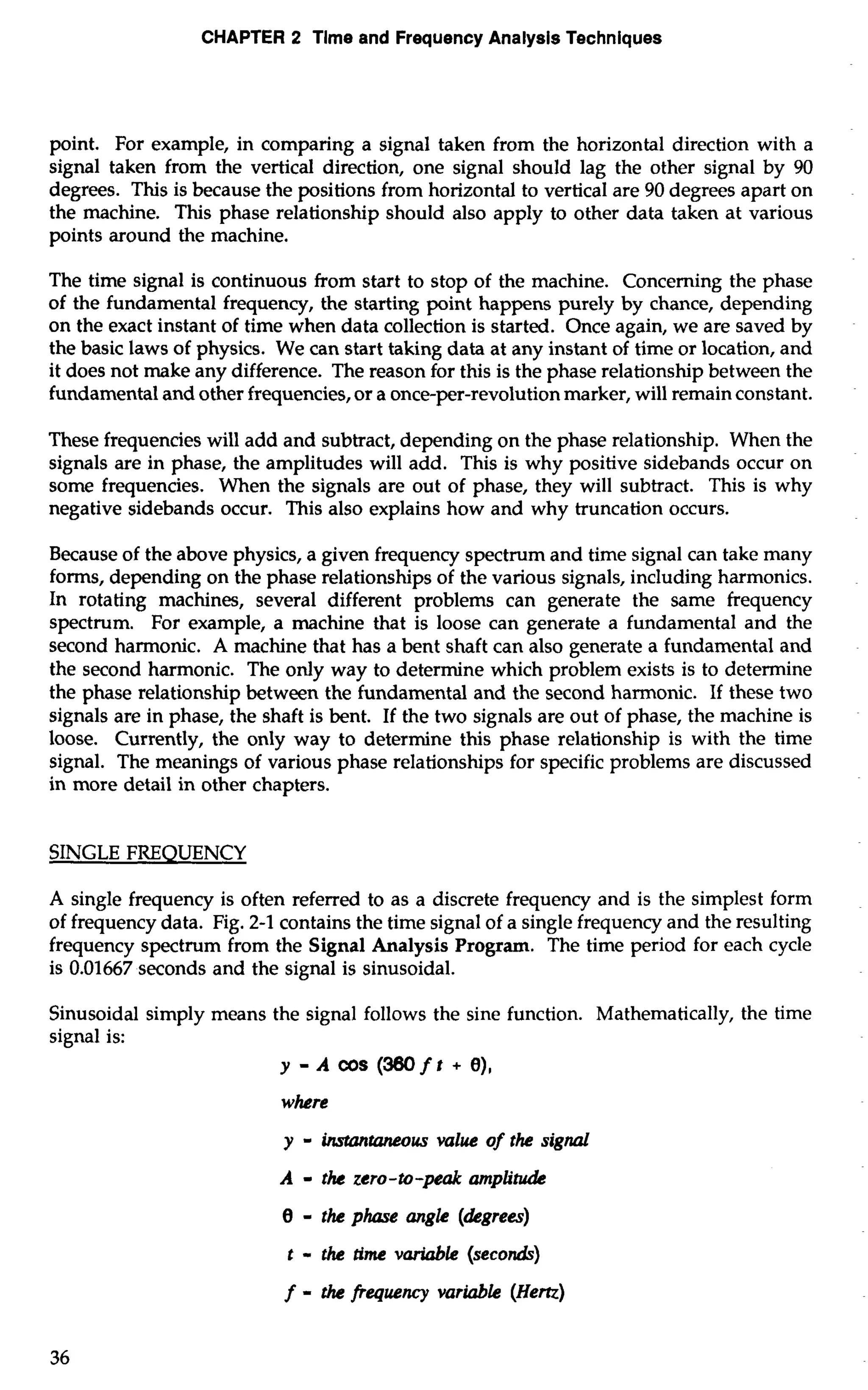 CHAPTER 2 Tlme and Frequency Analysis Techniques 
point. For example, in comparing a signal taken from the horizontal direction with a 
signal taken from the vertical direction, one signal should lag the other signal by 90 
degrees. This is because the positions from horizontal to vertical are 90 degrees apart on 
the machine. This phase relationship should also apply to other data taken at various 
points around the machine. 
The time signal is continuous from start to stop of the machine. Concerning the phase 
of the fundamental frequency, the starting point happens purely by chance, depending 
on the exact instant of time when data collection is started. Once again, we are saved by 
the basic laws of physics. We can start taking data at any instant of time or location, and 
it does not make any difference. The reason for this is the phase relationship between the 
fundamental and other frequencies, or a once-per-revolution marker, will remain constant. 
These frequencies will add and subtract, depending on the phase relationship. When the 
signals are in phase, the amplitudes will add. This is why positive sidebands occur on 
some frequencies. When the signals are out of phase, they will subtract. This is why 
negative sidebands occur. This also explains how and why truncation occurs. 
Because of the above physics, a given frequency spectrum and time signal can take many 
forms, depending on the phase relationships of the various signals, including harmonics. 
In rotating machines, several different problems can generate the same frequency 
spectrum. For example, a machine that is loose can generate a fundamental and the 
second harmonic. A machine that has a bent shaft can also generate a fundamental and 
the second harmonic. The only way to determine which problem exists is to determine 
the phase relationship between the fundamental and the second harmonic. If these two 
signals are in phase, the shaft is bent. If the two signals are out of phase, the machine is 
loose. Currently, the only way to determine this phase relationship is with the time 
signal. The meanings of various phase relationships for specific problems are discussed 
in more detail in other chapters. 
SINGLE FREQUENCY 
A single frequency is often referred to as a discrete frequency and is the simplest form 
of frequency data. Fig. 2-1 contains the time signal of a single frequency and the resulting 
frequency spectrum from the Signal Analysis Program. The time period for each cycle 
is 0.01667 seconds and the signal is sinusoidal. 
Sinusoidal simply means the signal follows the sine function. Mathematically, the time 
signal is: 
y - A C~(S3 60f t + 0), 
where 
y - ~taneouvsal ue of the signal 
A - the zero-to-peak amplitu. 
0 - the phare angle (degrees) 
t - the time variable (seconds) 
f - the frequency variable (Hem) 
 