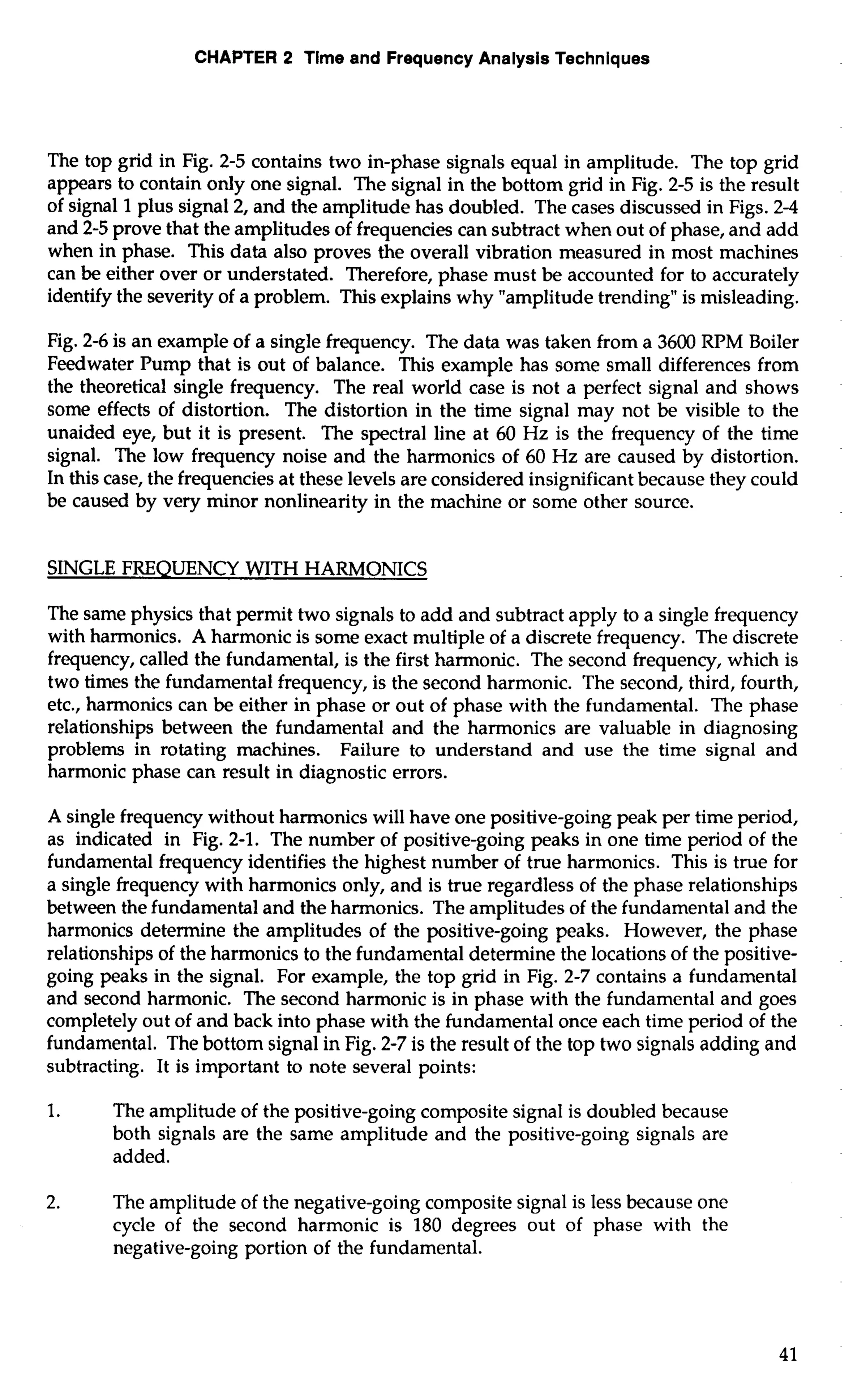 CHAPTER 2 Time and Frequency Analysis Techniques 
The top grid in Fig. 2-5 contains two in-phase signals equal in amplitude. The top grid 
appears to contain only one signal. The signal in the bottom grid in Fig. 2-5 is the result 
of signal 1 plus signal 2, and the amplitude has doubled. The cases discussed in Figs. 2-4 
and 2-5 prove that the amplitudes of frequencies can subtract when out of phase, and add 
when in phase. This data also proves the overall vibration measured in most machines 
can be either over or understated. Therefore, phase must be accounted for to accurately 
identify the severity of a problem. This explains why "amplitude trending" is misleading. 
Fig. 2-6 is an example of a single frequency. The data was taken from a 3600 RPM Boiler 
Feedwater Pump that is out of balance. This example has some small differences from 
the theoretical single frequency. The real world case is not a perfect signal and shows 
some effects of distortion. The distortion in the time signal may not be visible to the 
unaided eye, but it is present. The spectral line at 60 Hz is the frequency of the time 
signal. The low frequency noise and the harmonics of 60 Hz are caused by distortion. 
In this case, the frequencies at these levels are considered insignificant because they could 
be caused by very minor nonlinearity in the machine or some other source. 
SINGLE FREQUENCY WITH HARMONICS 
The same physics that permit two signals to add and subtract apply to a single frequency 
with harmonics. A harmonic is some exact multiple of a discrete frequency. The discrete 
frequency, called the fundamental, is the first harmonic. The second frequency, which is 
two times the fundamental frequency, is the second harmonic. The second, third, fourth, 
etc., harmonics can be either in phase or out of phase with the fundamental. The phase 
relationships between the fundamental and the harmonics are valuable in diagnosing 
problems in rotating machines. Failure to understand and use the time signal and 
harmonic phase can result in diagnostic errors. 
A single frequency without harmonics will have one positive-going peak per time period, 
as indicated in Fig. 2-1. The number of positive-going peaks in one time period of the 
fundamental frequency identifies the highest number of true harmonics. This is true for 
a single frequency with harmonics only, and is true regardless of the phase relationships 
between the fundamental and the harmonics. The amplitudes of the fundamental and the 
harmonics determine the amplitudes of the positive-going peaks. However, the phase 
relationships of the harmonics to the fundamental determine the locations of the positive-going 
peaks in the signal. For example, the top grid in Fig. 2-7 contains a fundamental 
and second harmonic. The second harmonic is in phase with the fundamental and goes 
completely out of and back into phase with the fundamental once each time period of the 
fundamental. The bottom signal in Fig. 2-7 is the result of the top two signals adding and 
subtracting. It is important to note several points: 
1. The amplitude of the positive-going composite signal is doubled because 
both signals are the same amplitude and the positive-going signals are 
added. 
2. The amplitude of the negative-going composite signal is less because one 
cycle of the second harmonic is 180 degrees out of phase with the 
negative-going portion of the fundamental. 
 