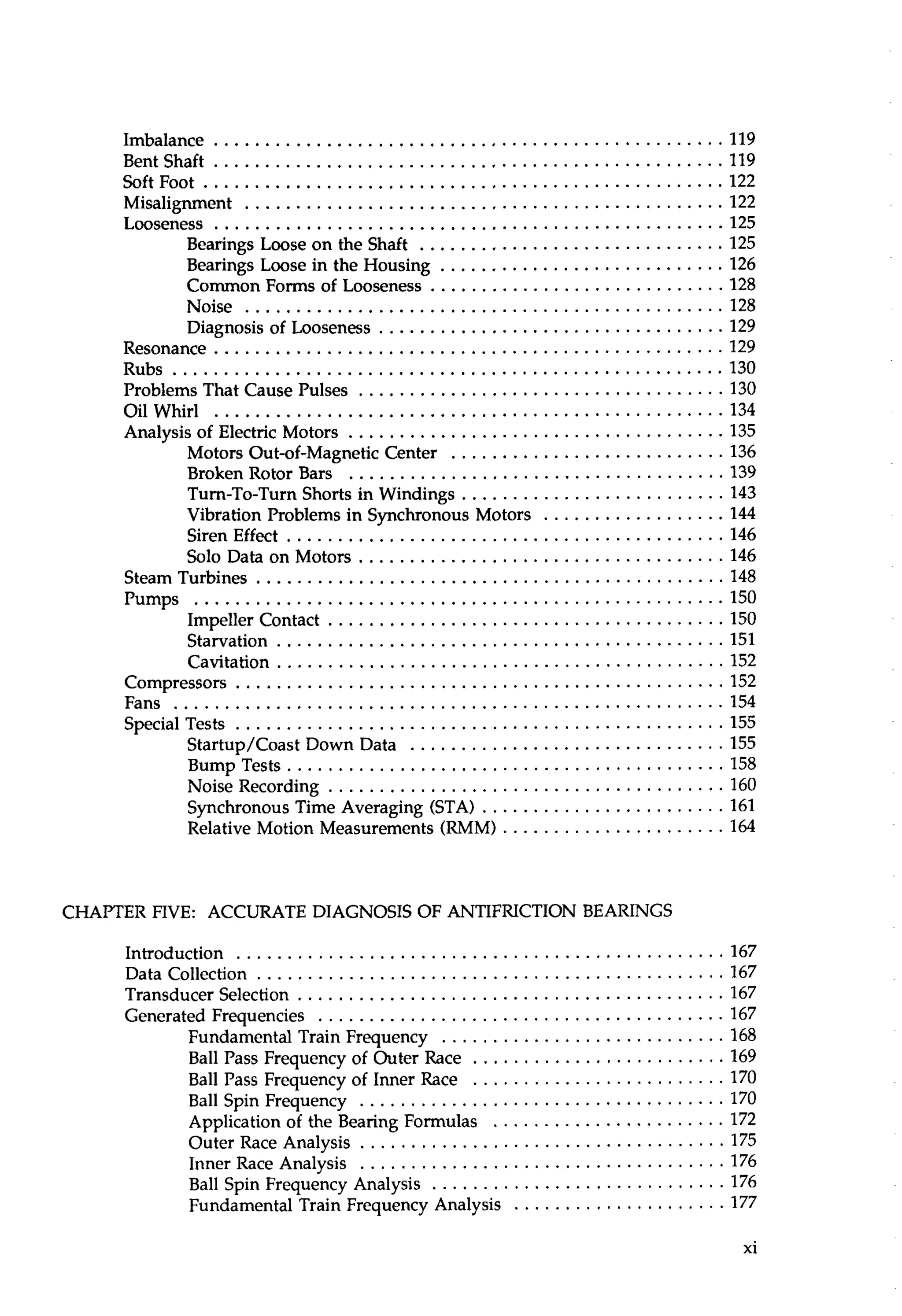 Imbalance .................................................. 119 
Bentshaft .................................................. 119 
SoftFoot ................................................... 122 
Misalignment . . . . . . . . . . . . . . . . . . . . . . . . . . . . . . . . . . . . . . . . . . . . . . . 122 
Looseness .............................................. 125 
Bearings Loose on the Shaft . . . . . . . . . . . . . . . . . . . . . . . . . . . . . . 125 
Bearings Loose in the Housing . . . . . . . . . . . . . . . . . . . . . . . . . . . . 126 
Common Forms of Looseness . . . . . . . . . . . . . . . . . . . . . . . . . . . . . 128 
Noise ............................................... 128 
Diagnosis of Looseness . . . . . . . . . . . . . . . . . . . . . . . . . . . . . . . . . . 129 
Resonance . . . . . . . . . . . . . . . . . . . . . . . . . . . . . . . . . . . . . . . . . . . . . . . . . . 129 
Rubs ...................................................... 130 
Problems That Cause Pulses . . . . . . . . . . . . . . . . . . . . . . . . . . . . . . . . . . . . 130 
OilWhirl .................................................. 134 
Analysis of Electric Motors . . . . . . . . . . . . . . . . . . . . . . . . . . . . . . . . . . . . . 135 
Motors Out-of-Magnetic Center . . . . . . . . . . . . . . . . . . . . . . . . . . . 136 
Broken Rotor Bars . . . . . . . . . . . . . . . . . . . . . . . . . . . . . . . . . . . . . 139 
Turn-To-Turn Shorts in Windings .......................... 143 
Vibration Problems in Synchronous Motors . . . . . . . . . . . . . . . . . .1 44 
SirenEffect . . . . . . . . . . . . . . . . . . . . . . . . . . . . . . . . . . . . . . . . . . . 146 
Solo Data on Motors . . . . . . . . . . . . . . . . . . . . . . . . . . . . . . . . . . . . 146 
Steam Turbines . . . . . . . . . . . . . . . . . . . . . . . . . . . . . . . . . . . . . . . . . . . . . . 148 
Pumps .................................................... 150 
Impeller Contact . . . . . . . . . . . . . . . . . . . . . . . . . . . . . . . . . . . . . . .1 50 
Starvation . . . . . . . . . . . . . . . . . . . . . . . . . . . . . . . . . . . . . . . . . . . . 151 
Cavitation . . . . . . . . . . . . . . . . . . . . . . . . . . . . . . . . . . . . . . . . . . . .1 52 
Compressors . . . . . . . . . . . . . . . . . . . . . . . . . . . . . . . . . . . . . . . . . . . . . . . .1 52 
Fans ...................................................... 154 
Special Tests . . . . . . . . . . . . . . . . . . . . . . . . . . . . . . . . . . . . . . . . . . . . . . . .1 55 
Startup/Coast Down Data . . . . . . . . . . . . . . . . . . . . . . . . . . . . . . . 155 
Bump Tests . . . . . . . . . . . . . . . . . . . . . . . . . . . . . . . . . . . . . . . . . . .15 8 
Noise Recording . . . . . . . . . . . . . . . . . . . . . . . . . . . . . . . . . . . . . . .1 60 
Synchronous Time Averaging (STA) . . . . . . . . . . . . . . . . . . . . . . . .1 61 
Relative Motion Measurements (RMM) . . . . . . . . . . . . . . . . . . . . . .1 64 
CHAPTER FIVE: ACCURATE DIAGNOSIS OF ANTIFRICTION BEARINGS 
Introduction ...............................................1.6 7 
Datacollection ..............................................16 7 
Transducer Selection . . . . . . . . . . . . . . . . . . . . . . . . . . . . . . . . . . . . . . . . . .1 67 
Generated Frequencies . . . . . . . . . . . . . . . . . . . . . . . . . . . . . . . . . . . . . . . .1 67 
Fundamental Train Frequency . . . . . . . . . . . . . . . . . . . . . . . . . . . .1 68 
Ball Pass Frequency of Outer Race . . . . . . . . . . . . . . . . . . . . . . . . .1 69 
Ball Pass Frequency of Inner Race . . . . . . . . . . . . . . . . . . . . . . . . .1 70 
Ball Spin Frequency . . . . . . . . . . . . . . . . . . . . . . . . . . . . . . . . . . . .1 70 
Application of the Bearing Formulas . . . . . . . . . . . . . . . . . . . . . . . 1 72 
Outer Race Analysis . . . . . . . . . . . . . . . . . . . . . . . . . . . . . . . . . . . .17 5 
Inner Race Analysis . . . . . . . . . . . . . . . . . . . . . . . . . . . . . . . . . . . .17 6 
Ball Spin Frequency Analysis . . . . . . . . . . . . . . . . . . . . . . . . . . . . .1 76 
Fundamental Train Frequency Analysis . . . . . . . . . . . . . . . . . . . . . 177 
 