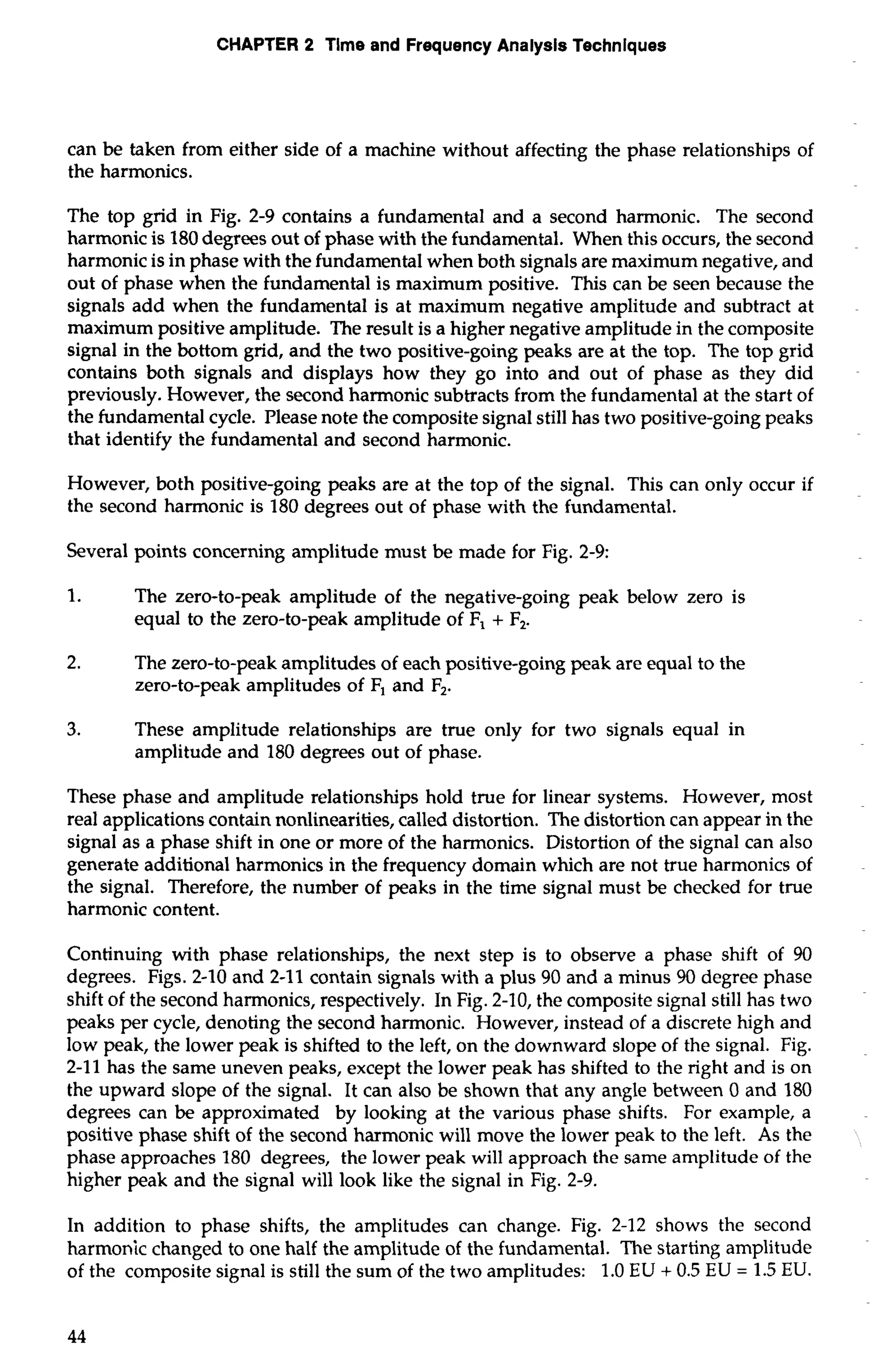 CHAPTER 2 Time and Frequency Analysis Techniques 
can be taken from either side of a machine without affecting the phase relationships of 
the harmonics. 
The top grid in Fig. 2-9 contains a fundamental and a second harmonic. The second 
harmonic is 180 degrees out of phase with the fundamental. When this occurs, the second 
harmonic is in phase with the fundamental when both signals are maximum negative, and 
out of phase when the fundamental is maximum positive. This can be seen because the 
signals add when the fundamental is at maximum negative amplitude and subtract at 
maximum positive amplitude. The result is a higher negative amplitude in the composite 
signal in the bottom grid, and the two positive-going peaks are at the top. The top grid 
contains both signals and displays how they go into and out of phase as they did 
previously. However, the second harmonic subtracts from the fundamental at the start of 
the fundamental cycle. Please note the composite signal still has two positive-going peaks 
that identify the fundamental and second harmonic. 
However, both positive-going peaks are at the top of the signal. This can only occur if 
the second harmonic is 180 degrees out of phase with the fundamental. 
Several points concerning amplitude must be made for Fig. 2-9: 
1. The zero-to-peak amplitude of the negative-going peak below zero is 
equal to the zero-to-peak amplitude of F, + F,. 
2. The zero-to-peak amplitudes of each positive-going peak are equal to the 
zero-to-peak amplitudes of F, and F,. 
3. These amplitude relationships are true only for two signals equal in 
amplitude and 180 degrees out of phase. 
These phase and amplitude relationships hold true for linear systems. However, most 
real applications contain nonlinearities, called distortion. The distortion can appear in the 
signal as a phase shift in one or more of the harmonics. Distortion of the signal can also 
generate additional harmonics in the frequency domain which are not true harmonics of 
the signal. Therefore, the number of peaks in the time signal must be checked for true 
harmonic content. 
Continuing with phase relationships, the next step is to observe a phase shift of 90 
degrees. Figs. 2-10 and 2-11 contain signals with a plus 90 and a minus 90 degree phase 
shift of the second harmonics, respectively. In Fig. 2-10, the composite signal still has two 
peaks per cycle, denoting the second harmonic. However, instead of a discrete high and 
low peak, the lower peak is shifted to the left, on the downward slope of the signal. Fig. 
2-11 has the same uneven peaks, except the lower peak has shifted to the right and is on 
the upward slope of the signal. It can also be shown that any angle between 0 and 180 
degrees can be approximated by looking at the various phase shifts. For example, a 
positive phase shift of the second harmonic will move the lower peak to the left. As the 
phase approaches 180 degrees, the lower peak will approach the same amplitude of the 
higher peak and the signal will look like the signal in Fig. 2-9. 
In addition to phase shifts, the amplitudes can change. Fig. 2-12 shows the second 
harmonic changed to one half the amplitude of the fundamental. The starting amplitude 
of the composite signal is still the sum of the two amplitudes: 1.0 EU + 0.5 EU = 1.5 EU. 
 