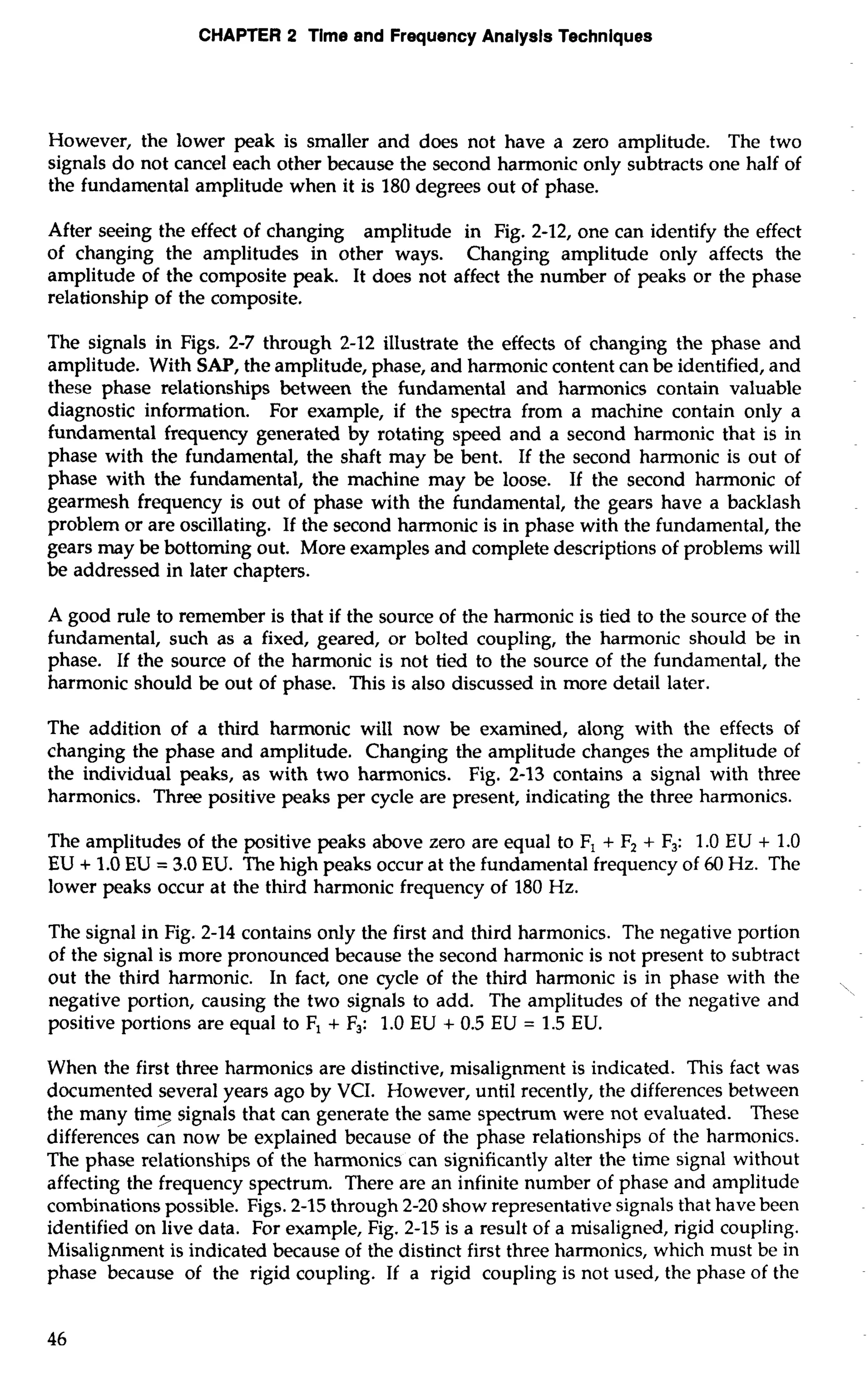 CHAPTER 2 Tlme and Frequency Analysts Techniques 
However, the lower peak is smaller and does not have a zero amplitude. The two 
signals do not cancel each other because the second harmonic only subtracts one half of 
the fundamental amplitude when it is 180 degrees out of phase. 
After seeing the effect of changing amplitude in Fig. 2-12, one can identify the effect 
of changing the amplitudes in other ways. Changing amplitude only affects the 
amplitude of the composite peak. It does not affect the number of peaks or the phase 
relationship of the composite. 
The signals in Figs, 2-7 through 2-12 illustrate the effects of changing the phase and 
amplitude. With SAP, the amplitude, phase, and harmonic content can be identified, and 
these phase relationships between the fundamental and harmonics contain valuable 
diagnostic information. For example, if the spectra from a machine contain only a 
fundamental frequency generated by rotating speed and a second harmonic that is in 
phase with the fundamental, the shaft may be bent. If the second harmonic is out of 
phase with the fundamental, the machine may be loose. If the second harmonic of 
gearmesh frequency is out of phase with the fundamental, the gears have a backlash 
problem or are oscillating. If the second harmonic is in phase with the fundamental, the 
gears may be bottoming out. More examples and complete descriptions of problems will 
be addressed in later chapters. 
A good rule to remember is that if the source of the harmonic is tied to the source of the 
fundamental, such as a fixed, geared, or bolted coupling, the harmonic should be in 
phase. If the source of the harmonic is not tied to the source of the fundamental, the 
harmonic should be out of phase. This is also discussed in more detail later. 
The addition of a third harmonic will now be examined, along with the effects of 
changing the phase and amplitude. Changing the amplitude changes the amplitude of 
the individual peaks, as with two harmonics. Fig. 2-13 contains a signal with three 
harmonics. Three positive peaks per cycle are present, indicating the three harmonics. 
The amplitudes of the positive peaks above zero are equal to F, + F, + F,: 1.0 EU + 1.0 
EU + 1.0 EU = 3.0 EU. The high peaks occur at the fundamental frequency of 60 Hz. The 
lower peaks occur at the third harmonic frequency of 180 Hz. 
The signal in Fig. 2-14 contains only the first and third harmonics. The negative portion 
of the signal is more pronounced because the second harmonic is not present to subtract 
out the third harmonic. In fact, one cycle of the third harmonic is in phase with the 
,' ~ negative portion, causing the two signals to add. The amplitudes of the negative and 
positive portions are equal to F, + F,: 1.0 EU + 0.5 EU = 1.5 EU. 
When the first three harmonics are distinctive, misalignment is indicated. This fact was 
documented several years ago by VCI. However, until recently, the differences between 
the many timq signals that can generate the same spectrum were not evaluated. These 
differences can now be explained because of the phase relationships of the harmonics. 
The phase relationships of the harmonics can significantly alter the time signal without 
affecting the frequency spectrum. There are an infinite number of phase and amplitude 
combinations possible. Figs. 2-15 through 2-20 show representative signals that have been 
identified on live data. For example, Fig. 2-15 is a result of a misaligned, rigid coupling. 
Misalignment is indicated because of the distinct first three harmonics, which must be in 
phase because of the rigid coupling. If a rigid coupling is not used, the phase of the 
 