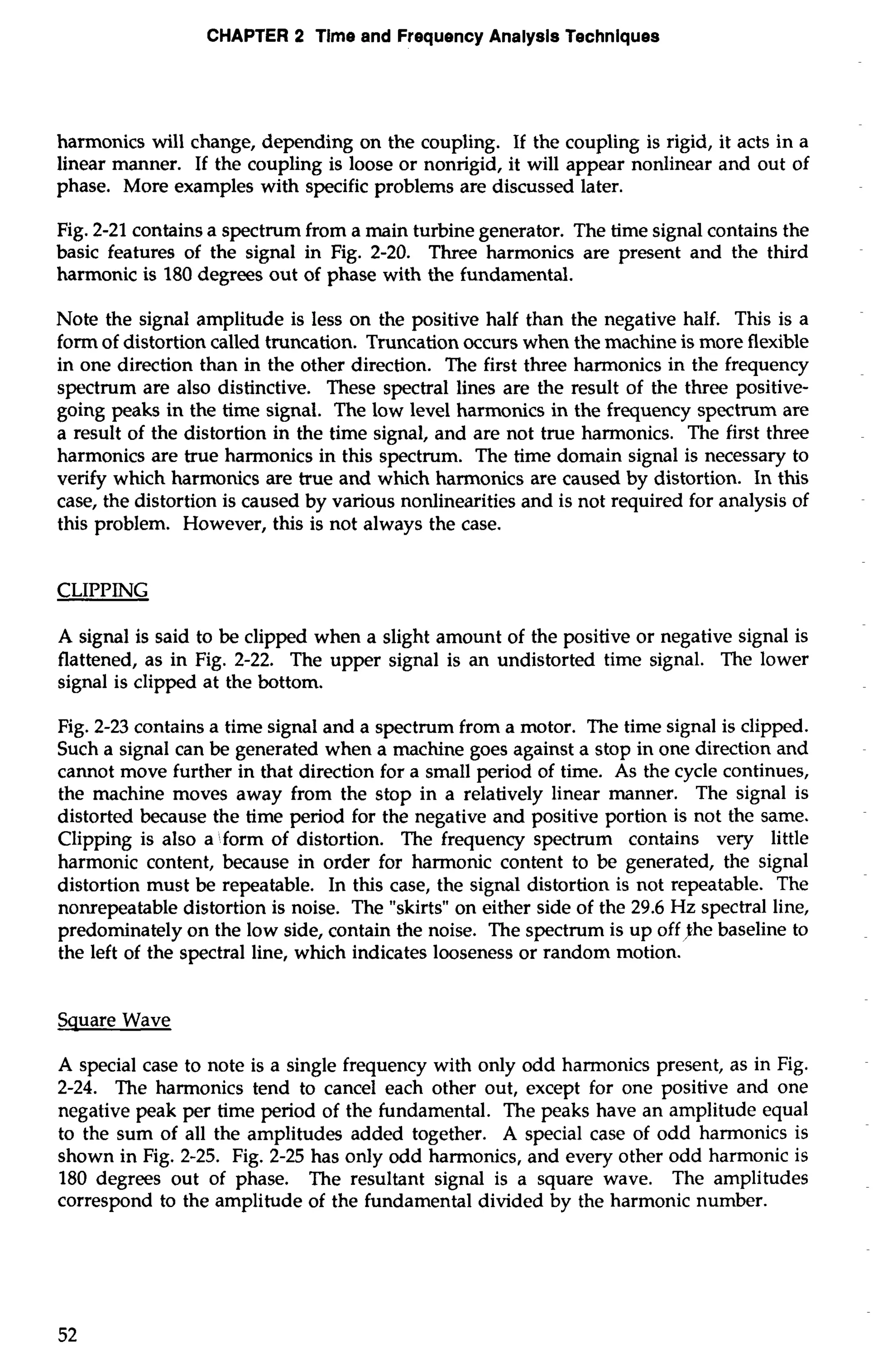 CHAPTER 2 Time and Frequency Analysis Techniques 
harmonics will change, depending on the coupling. If the coupling is rigid, it acts in a 
linear manner. If the coupling is loose or nonrigid, it will appear nonlinear and out of 
phase. More examples with specific problems are discussed later. 
Fig. 2-21 contains a spectrum from a main turbine generator. The time signal contains the 
basic features of the signal in Fig. 2-20. Three harmonics are present and the third 
harmonic is 180 degrees out of phase with the fundamental. 
Note the signal amplitude is less on the positive half than the negative half. This is a 
form of distortion called truncation. Truncation occurs when the machine is more flexible 
in one direction than in the other direction. The first three harmonics in the frequency 
spectrum are also distinctive. These spectral lines are the result of the three positive-going 
peaks in the time signal. The low level harmonics in the frequency spectrum are 
a result of the distortion in the time signal, and are not true harmonics. The first three 
harmonics are true harmonics in this spectrum. The time domain signal is necessary to 
verify which harmonics are true and which harmonics are caused by distortion. In this 
case, the distortion is caused by various nonlinearities and is not required for analysis of 
this problem. However, this is not always the case. 
CLIPPING 
A signal is said to be clipped when a slight amount of the positive or negative signal is 
flattened, as in Fig. 2-22. The upper signal is an undistorted time signal. The lower 
signal is clipped at the bottom. 
Fig. 2-23 contains a time signal and a spectrum from a motor. The time signal is clipped. 
Such a signal can be generated when a machine goes against a stop in one direction and 
cannot move further in that direction for a small period of time. As the cycle continues, 
the machine moves away from the stop in a relatively linear manner. The signal is 
distorted because the time period for the negative and positive portion is not the same. 
Clipping is also a "form of distortion. The frequency spectrum contains very little 
harmonic content, because in order for harmonic content to be generated, the signal 
distortion must be repeatable. In this case, the signal distortion is not repeatable. The 
nonrepeatable distortion is noise. The "skirts" on either side of the 29.6 Hz spectral line, 
predominately on the low side, contain the noise. The spectrum is up off/the baseline to 
the left of the spectral line, which indicates looseness or random motion. 
Square Wave 
A special case to note is a single frequency with only odd harmonics present, as in Fig. 
2-24. The harmonics tend to cancel each other out, except for one positive and one 
negative peak per time period of the fundamental. The peaks have an amplitude equal 
to the sum of all the amplitudes added together. A special case of odd harmonics is 
shown in Fig. 2-25. Fig. 2-25 has only odd harmonics, and every other odd harmonic is 
180 degrees out of phase. The resultant signal is a square wave. The amplitudes 
correspond to the amplitude of the fundamental divided by the harmonic number. 
 