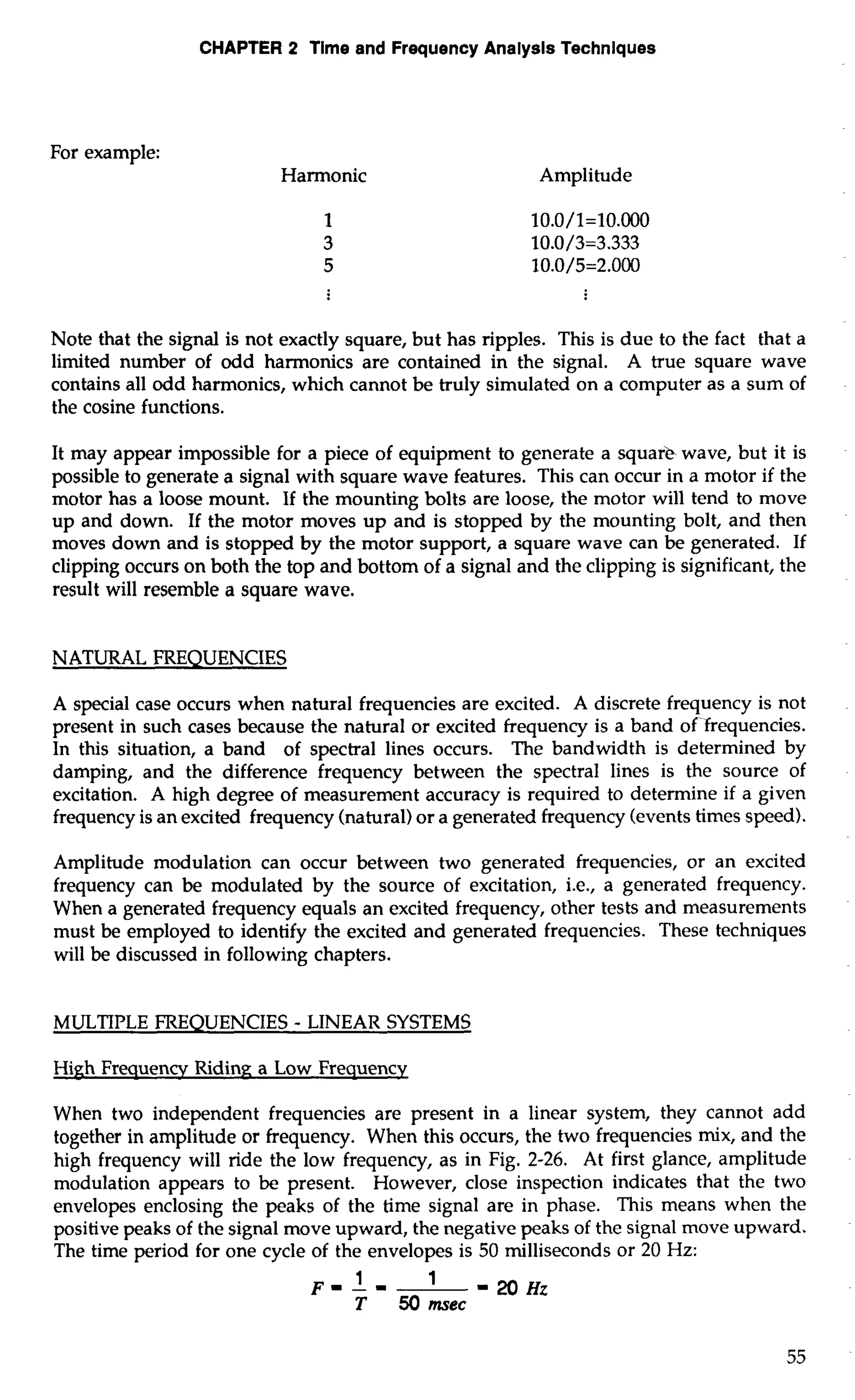 CHAPTER 2 Time and Frequency Analysis Techniques 
For example: 
Harmonic Amplitude 
Note that the signal is not exactly square, but has ripples. This is due to the fact that a 
limited number of odd harmonics are contained in the signal. A true square wave 
contains all odd harmonics, which cannot be truly simulated on a computer as a sum of 
the cosine functions. 
It may appear impossible for a piece of equipment to generate a square wave, but it is 
possible to generate a signal with square wave features. This can occur in a motor if the 
motor has a loose mount. If the mounting bolts are loose, the motor will tend to move 
up and down. If the motor moves up and is stopped by the mounting bolt, and then 
moves down and is stopped by the motor support, a square wave can be generated. If 
clipping occurs on both the top and bottom of a signal and the clipping is significant, the 
result will resemble a square wave. 
NATURAL FREQUENCIES 
A special case occurs when natural frequencies are excited. A discrete frequency is not 
present in such cases because the natural or excited frequency is a band of-frequencies. 
In this situation, a band of spectral lines occurs. The bandwidth is determined by 
damping, and the difference frequency between the spectral lines is the source of 
excitation. A high degree of measurement accuracy is required to determine if a given 
frequency is an excited frequency (natural) or a generated frequency (events times speed). 
Amplitude modulation can occur between two generated frequencies, or an excited 
frequency can be modulated by the source of excitation, i.e., a generated frequency. 
When a generated frequency equals an excited frequency, other tests and measurements 
must be employed to identify the excited and generated frequencies. These techniques 
will be discussed in following chapters. 
MULTIPLE FREQUENCIES - LINEAR SYSTEMS 
High Frequency Riding a Low Frequency 
When two independent frequencies are present in a linear system, they cannot add 
together in amplitude or frequency. When this occurs, the two frequencies mix, and the 
high frequency will ride the low frequency, as in Fig. 2-26. At first glance, amplitude 
modulation appears to be present. However, close inspection indicates that the two 
envelopes enclosing the peaks of the time signal are in phase. This means when the 
positive peaks of the signal move upward, the negative peaks of the signal move upward. 
The time period for one cycle of the envelopes is 50 milliseconds or 20 Hz: 
1 F- L - ' -2OHz 
T 50 mec 
 