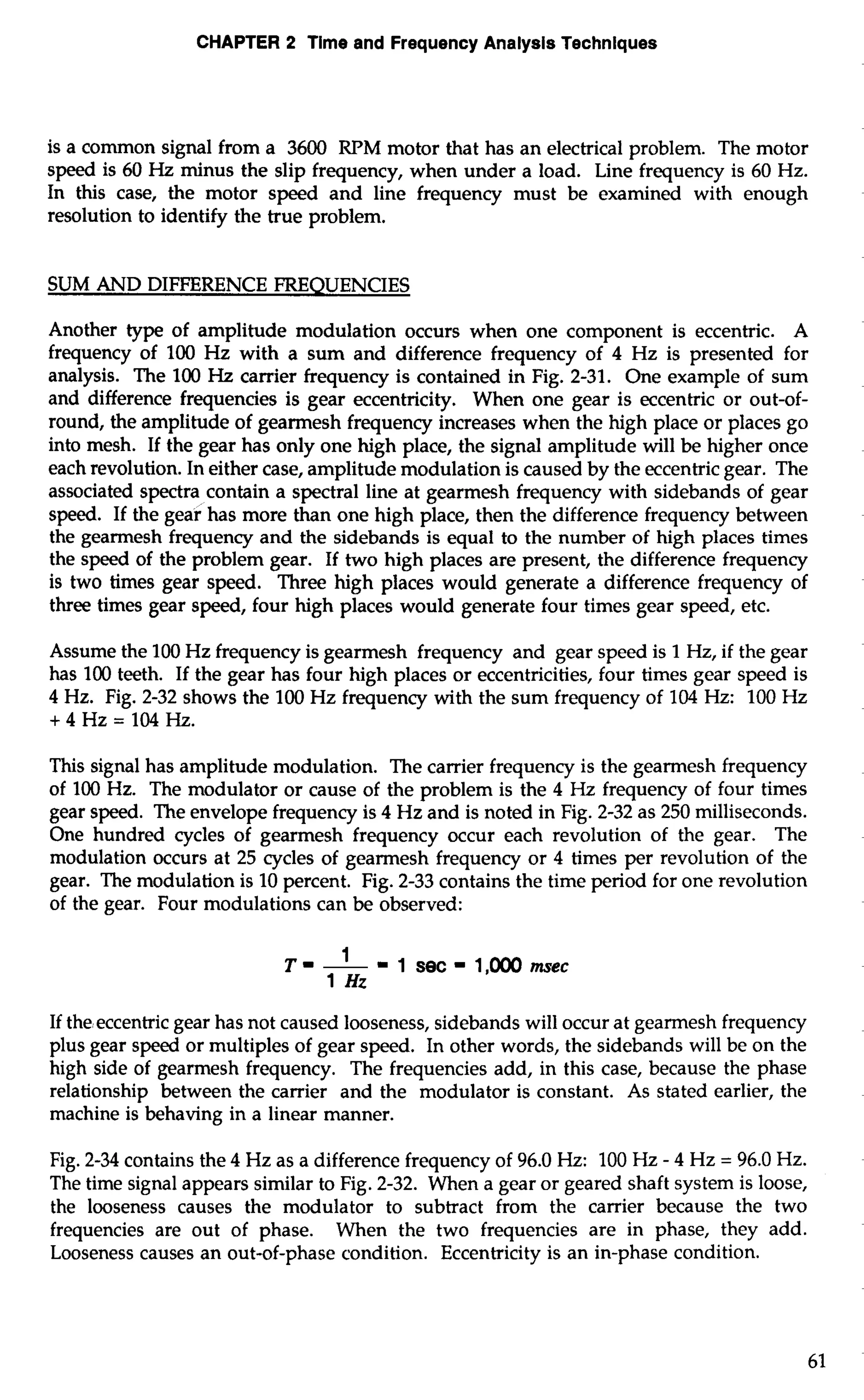 CHAPTER 2 Time and Frequency Analysis Techniques 
is a common signal from a 3600 RPM motor that has an electrical problem. The motor 
speed is 60 Hz minus the slip frequency, when under a load. Line frequency is 60 Hz. 
In this case, the motor speed and line frequency must be examined with enough 
resolution to identify the true problem. 
SUM AND DIFFERENCE FREQUENCIES 
Another type of amplitude modulation occurs when one component is eccentric. A 
frequency of 100 Hz with a sum and difference frequency of 4 Hz is presented for 
analysis. The 100 Hz carrier frequency is contained in Fig. 2-31. One example of sum 
and difference frequencies is gear eccentricity. When one gear is eccentric or out-of-round, 
the amplitude of gearmesh frequency increases when the high place or places go 
into mesh. If the gear has only one high place, the signal amplitude will be higher once 
each revolution. In either case, amplitude modulation is caused by the eccentric gear. The 
associated spectra contain a spectral line at gearmesh frequency with sidebands of gear 
speed. If the gear has more than one high place, then the difference frequency between 
the gearmesh frequency and the sidebands is equal to the number of high places times 
the speed of the problem gear. If two high places are present, the difference frequency 
is two times gear speed. Three high places would generate a difference frequency of 
three times gear speed, four high places would generate four times gear speed, etc. 
Assume the 100 Hz frequency is gearmesh frequency and gear speed is 1 Hz, if the gear 
has 100 teeth. If the gear has four high places or eccentricities, four times gear speed is 
4 Hz. Fig. 2-32 shows the 100 Hz frequency with the sum frequency of 104 Hz: 100 Hz 
+4Hz=104Hz. 
This signal has amplitude modulation. The carrier frequency is the gearmesh frequency 
of 100 Hz. The modulator or cause of the problem is the 4 Hz frequency of four times 
gear speed. The envelope frequency is 4 Hz and is noted in Fig. 2-32 as 250 milliseconds. 
One hundred cycles of gearmesh frequency occur each revolution of the gear. The 
modulation occurs at 25 cycles of gearmesh frequency or 4 times per revolution of the 
gear. The modulation is 10 percent. Fig. 2-33 contains the time period for one revolution 
of the gear. Four modulations can be observed: 
If the eccentric gear has not caused looseness, sidebands will occur at gearmesh frequency 
plus gear speed or multiples of gear speed. In other words, the sidebands will be on the 
high side of gearmesh frequency. The frequencies add, in this case, because the phase 
relationship between the carrier and the modulator is constant. As stated earlier, the 
machine is behaving in a linear manner. 
Fig. 2-34 contains the 4 Hz as a difference frequency of 96.0 Hz: 100 Hz - 4 Hz = 96.0 Hz. 
The time signal appears similar to Fig. 2-32. When a gear or geared shaft system is loose, 
the looseness causes the modulator to subtract from the carrier because the two 
frequencies are out of phase. When the two frequencies are in phase, they add. 
Looseness causes an out-of-phase condition. Eccentricity is an in-phase condition. 
 