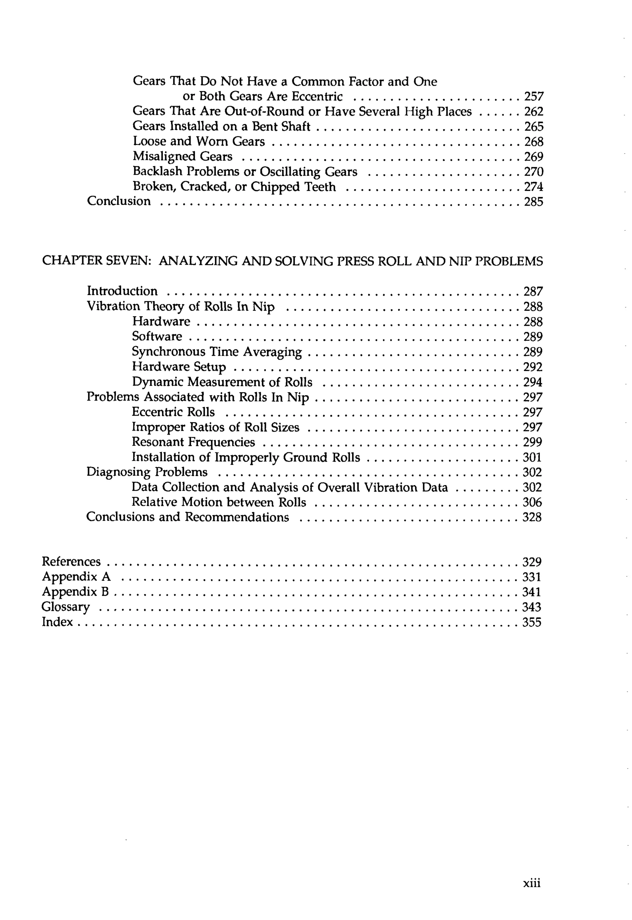 Gears That Do Not Have a Common Factor and One 
or Both Gears Are Eccentric ....................... 257 
Gears That Are Out-of-Round or Have Several High Places . . . . . . 2 62 
Gears Installed on a Bent Shaft ............................ 265 
Loose and Worn Gears .................................. 268 
Misaligned Gears ...................................... 269 
Backlash Problems or Oscillating Gears ..................... 270 
Broken. Cracked. or Chipped Teeth ........................ 274 
Conclusion ................................................. 285 
CHAPTER SEVEN: ANALYZING AND SOLVING PRESS ROLL AND NIP PROBLEMS 
Introduction ................................................ 287 
Vibration Theory of Rolls In Nip ................................ 288 
Hardware ............................................ 288 
Software ............................................. 289 
Synchronous Time Averaging ............................. 289 
Hardware Setup ....................................... 292 
Dynamic Measurement of Rolls ........................... 294 
Problems Associated with Rolls In Nip ............................ 297 
Eccentric Rolls ........................................ 297 
Improper Ratios of Roll Sizes ............................. 297 
Resonant Frequencies ................................... 299 
Installation of Improperly Ground Rolls ..................... 301 
Diagnosing Problems ......................................... 302 
Data Collection and Analysis of Overall Vibration Data . . . . . . . . . 302 
Relative Motion between Rolls ............................ 306 
Conclusions and Recommendations .............................. 328 
References ........................................................ 329 
AppendixA . . . . . . . . . . . . . . . . . . . . . . . . . . . . . . . . . . . . . . . . . . . . . . . . . . . . . .3 31 
AppendixB . . . . . . . . . . . . . . . . . . . . . . . . . . . . . . . . . . . . . . . . . . . . . . . . . . . . . . .3 41 
Glossary ......................................................... 343 
Index . . . . . . . . . . . . . . . . . . . . . . . . . . . . . . . . . . . . . . . . . . . . . . . . . . . . . . . . . . . .3 55 
 