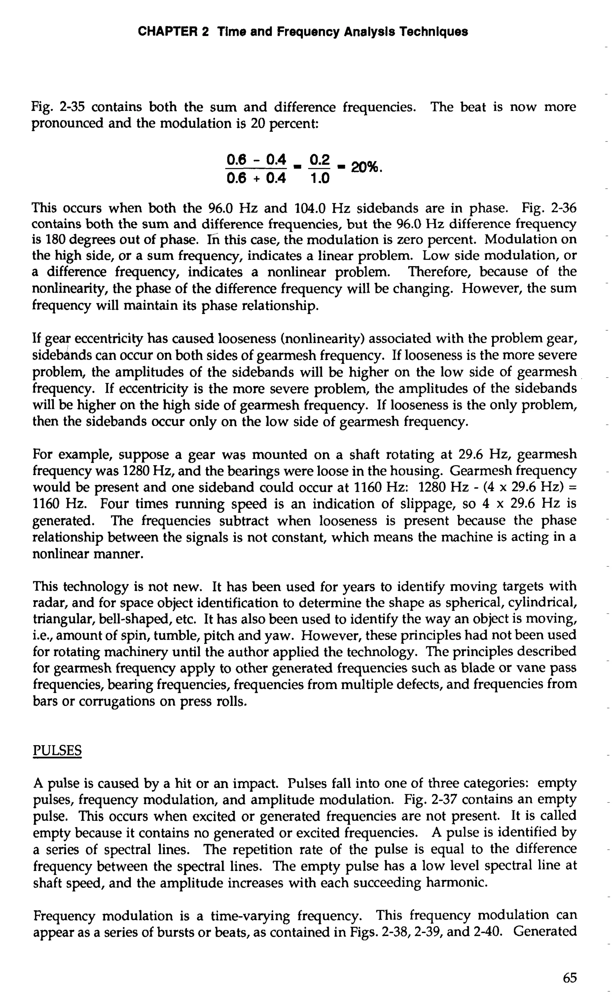 CHAPTER 2 Time and Frequency Analysis Techniques 
Fig. 2-35 contains both the sum and difference frequencies. The beat is now more 
pronounced and the modulation is 20 percent: 
This occurs when both the 96.0 Hz and 104.0 Hz sidebands are in phase. Fig. 2-36 
contains both the sum and difference frequencies, but the 96.0 Hz difference frequency 
is 180 degrees out of phase. 6 this case, the modulation is zero percent. Modulation on 
the high side, or a sum frequency, indicates a linear problem. Low side modulation, or 
a difference frequency, indicates a nonlinear problem. Therefore, because of the 
nonlinearity, the phase of the difference frequency will be changing. However, the sum 
frequency will maintain its phase relationship. 
If gear eccentricity has caused looseness (nonlinearity) associated with the problem gear, 
sidebdnds can occur on both sides of gearmesh frequency. If looseness is the more severe 
problem, the amplitudes of the sidebands will be higher on the low side of gearmesh 
frequency. If eccentricity is the more severe problem, the amplitudes of the sidebands 
will be higher on the high side of gearmesh frequency. If looseness is the only problem, 
then the sidebands occur only on the low side of gearmesh frequency. 
For example, suppose a gear was mounted on a shaft rotating at 29.6 Hz, gearmesh 
frequency was 1280 Hz, and the bearings were loose in the housing. Gearmesh frequency 
would be present and one sideband could occur at 1160 Hz: 1280 Hz - (4 x 29.6 Hz) = 
1160 Hz. Four times running speed is an indication of slippage, so 4 x 29.6 Hz is 
generated. The frequencies subtract when looseness is present because the phase 
relationship between the signals is not constant, which means the machine is acting in a 
nonlinear manner. 
This technology is not new. It has been used for years to identify moving targets with 
radar, and for space object identification to determine the shape as spherical, cylindrical, 
triangular, bell-shaped, etc. It has also been used to identify the way an object is moving, 
i.e., amount of spin, tumble, pitch and yaw. However, these principles had not been used 
for rotating machinery until the author applied the technology. The principles described 
for gearmesh frequency apply to other generated frequencies such as blade or vane pass 
frequencies, bearing frequencies, frequencies from multiple defects, and frequencies from 
bars or corrugations on press rolls. 
PULSES 
A pulse is caused by a hit or an impact. Pulses fall into one of three categories: empty 
pulses, frequency modulation, and amplitude modulation. Fig. 2-37 contains an empty 
pulse. This occurs when excited or generated frequencies are not present. It is called 
empty because it contains no generated or excited frequencies. A pulse is identified by 
a series of spectral lines. The repetition rate of the pulse is equal to the difference 
frequency between the spectral lines. The empty pulse has a low level spectral line at 
shaft speed, and the amplitude increases with each succeeding harmonic. 
Frequency modulation is a time-varying frequency. This frequency modulation can 
appear as a series of bursts or beats, as contained in Figs. 2-38/2-39, and 2-40. Generated 
 