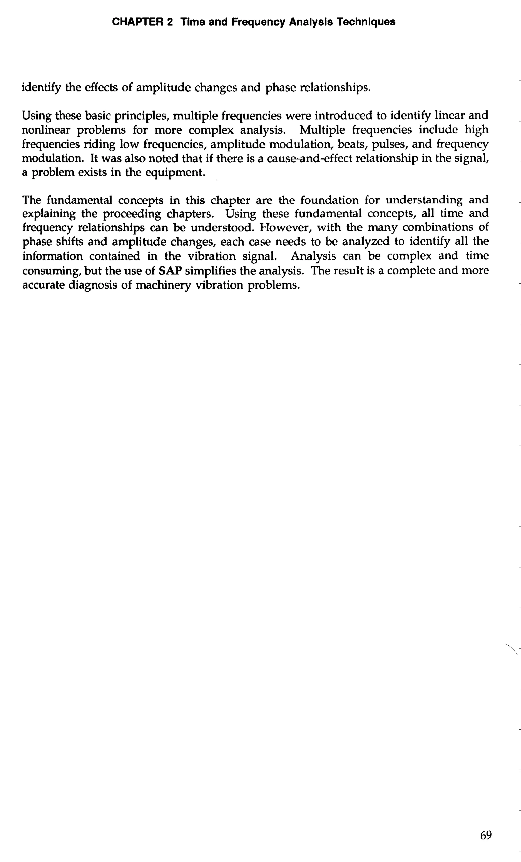 CHAPTER 2 Time and Frequency Analysis Techniques 
identify the effects of amplitude changes and phase relationships. 
Using these basic principles, multiple frequencies were introduced to identify linear and 
nonlinear problems for more complex analysis. Multiple frequencies include high 
frequencies riding low frequencies, amplitude modulation, beats, pulses, and frequency 
modulation. It was also noted that if there is a cause-and-effect relationship in the signal, 
a problem exists in the equipment. 
The fundamental concepts in this chapter are the foundation for understanding and 
explaining the proceeding chapters. Using these fundamental concepts, all time and 
frequency relationships can be understood. However, with the many combinations of 
phase shifts and amplitude changes, each case needs to be analyzed to identify all the 
information contained in the vibration signal. Analysis can be complex and time 
consuming, but the use of SAP simplifies the analysis. The result is a complete and more 
accurate diagnosis of machinery vibration problems. 
 