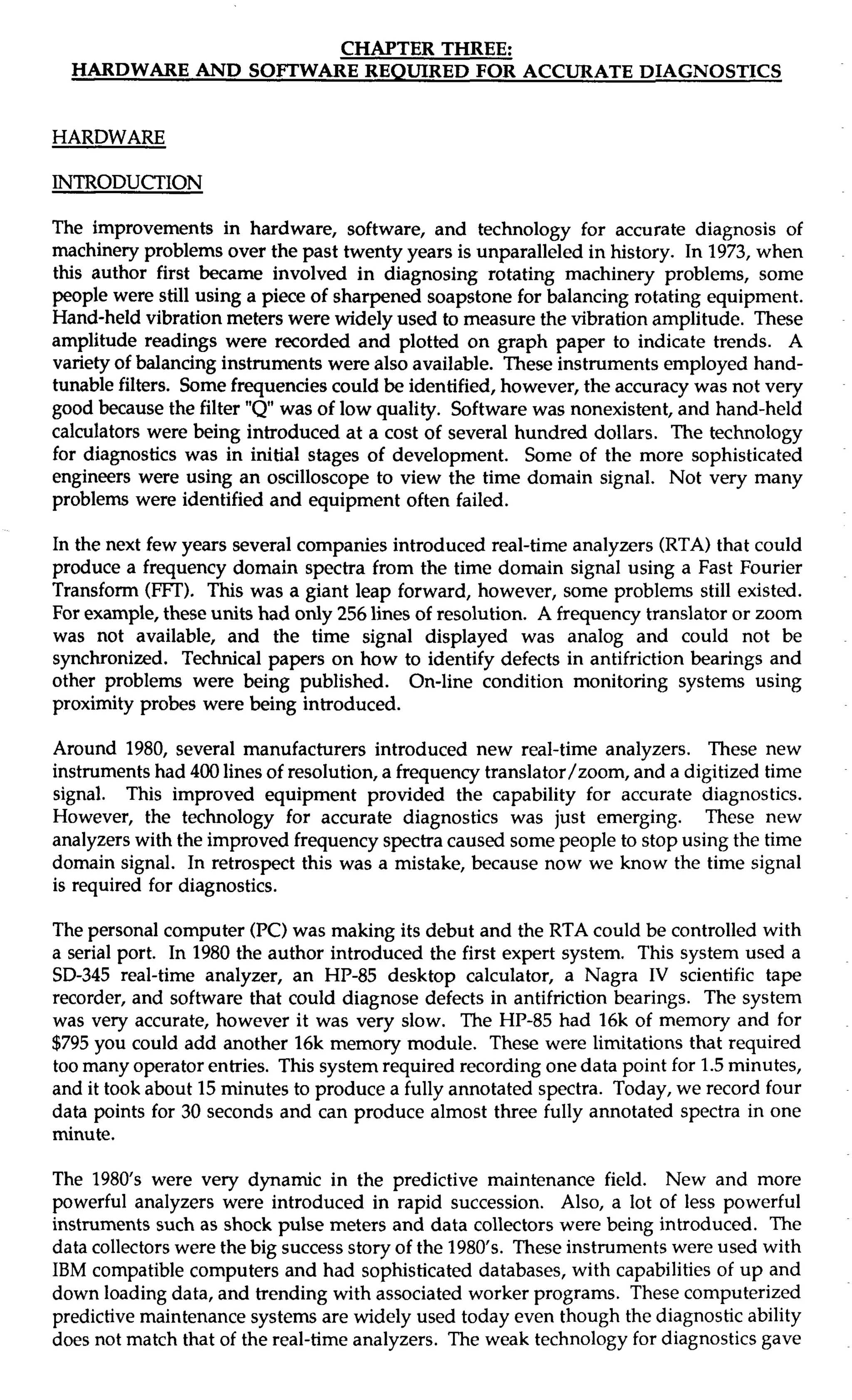 CHAPTER THREE: 
HARDWARE AND SOFTWARE REQUIRED FOR ACCURATE DIAGNOSTICS 
HARDWARE 
INTRODUCTION 
The improvements in hardware, software, and technology for accurate diagnosis of 
machinery problems over the past twenty years is unparalleled in history. In 1973, when 
this author first became involved in diagnosing rotating machinery problems, some 
people were still using a piece of sharpened soapstone for balancing rotating equipment. 
Hand-held vibration meters were widely used to measure the vibration amplitude. These 
amplitude readings were recorded and plotted on graph paper to indicate trends. A 
variety of balancing instruments were also available. These instruments employed hand-tunable 
filters. Some frequencies could be identified, however, the accuracy was not very 
good because the filter "Q was of low quality. Software was nonexistent, and hand-held 
calculators were being introduced at a cost of several hundred dollars. The technology 
for diagnostics was in initial stages of development. Some of the more sophisticated 
engineers were using an oscilloscope to view the time domain signal. Not very many 
problems were identified and equipment often failed. 
In the next few years several companies introduced real-time analyzers (RTA) that could 
produce a frequency domain spectra from the time domain signal using a Fast Fourier 
Transform (FlT). This was a giant leap forward, however, some problems still existed. 
For example, these units had only 256 lines of resolution. A frequency translator or zoom 
was not available, and the time signal displayed was analog and could not be 
synchronized. Technical papers on how to identify defects in antifriction bearings and 
other problems were being published. On-line condition monitoring systems using 
proximity probes were being introduced. 
Around 1980, several manufacturers introduced new real-time analyzers. These new 
instruments had 400 lines of resolution, a frequency translator/zoom, and a digitized time 
signal. This improved equipment provided the capability for accurate diagnostics. 
However, the technology for accurate diagnostics was just emerging. These new 
analyzers with the improved frequency spectra caused some people to stop using the time 
domain signal. In retrospect this was a mistake, because now we know the time signal 
is required for diagnostics. 
The personal computer (PC) was making its debut and the RTA could be controlled with 
a serial port. In 1980 the author introduced the first expert system. This system used a 
SD-345 real-time analyzer, an HP-85 desktop calculator, a Nagra IV scientific tape 
recorder, and software that could diagnose defects in antifriction bearings. The system 
was very accurate, however it was very slow. The HP-85 had 16k of memory and for 
$795 you could add another 16k memory module. These were limitations that required 
too many operator entries. This system required recording one data point for 1.5 minutes, 
and it took about 15 minutes to produce a fully annotated spectra. Today, we record four 
data points for 30 seconds and can produce almost three fully annotated spectra in one 
minute. 
The 1980's were very dynamic in the predictive maintenance field. New and more 
powerful analyzers were introduced in rapid succession. Also, a lot of less powerful 
instruments such as shock pulse meters and data collectors were being introduced. The 
data collectors were the big success story of the 1980's. These instruments were used with 
IBM compatible computers and had sophisticated databases, with capabilities of up and 
down loading data, and trending with associated worker programs. These computerized 
predictive maintenance systems are widely used today even though the diagnostic ability 
does not match that of the real-time analyzers. The weak technology for diagnostics gave 
 