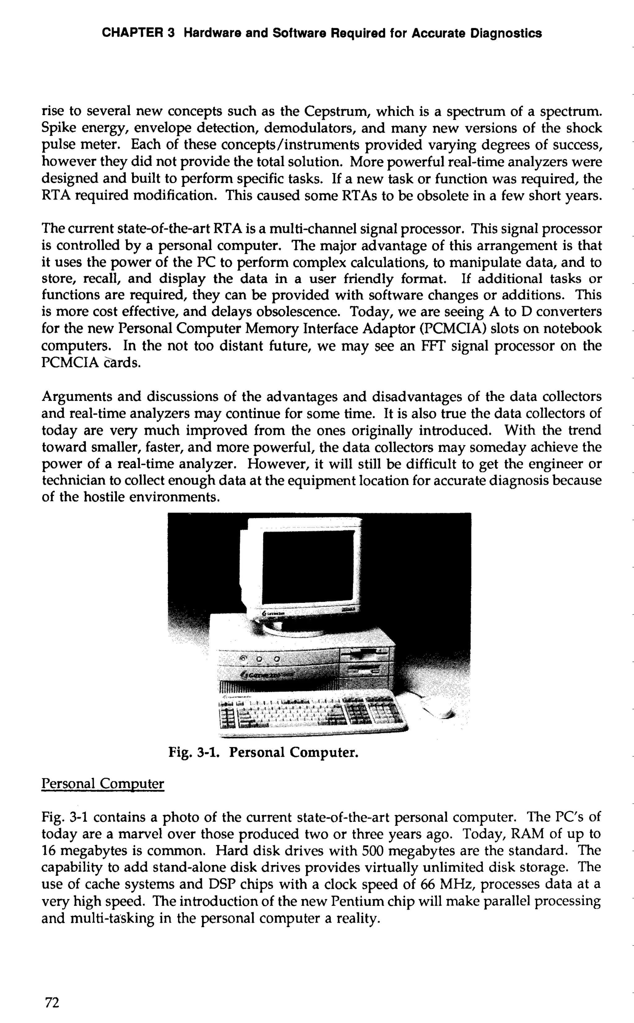 CHAPTER 3 Hardware and Software Required for Accurate Diagnostics 
rise to several new concepts such as the Cepstrum, which is a spectrum of a spectrum. 
Spike energy, envelope detection, demodulators, and many new versions of the shock 
pulse meter. Each of these concepts/instruments provided varying degrees of success, 
however they did not provide the total solution. More powerful real-time analyzers were 
designed and built to perform specific tasks. If a new task or function was required, the 
RTA required modification. This caused some RTAs to be obsolete in a few short years. 
The current state-of-the-art RTA is a multi-channel signal processor. This signal processor 
is controlled by a personal computer. The major advantage of this arrangement is that 
it uses the power of the PC to perform complex calculations, to manipulate data, and to 
store, recall, and display the data in a user friendly format. If additional tasks or 
functions are required, they can be provided with software changes or additions. This 
is more cost effective, and delays obsolescence. Today, we are seeing A to D converters 
for the new Personal Computer Memory Interface Adaptor (PCMCIA) slots on notebook 
computers. In the not too distant future, we may see an FFT signal processor on the 
PCMCIA c'ards. 
Arguments and discussions of the advantages and disadvantages of the data collectors 
and real-time analyzers may continue for some time. It is also true the data collectors of 
today are very much improved from the ones originally introduced. With the trend 
toward smaller, faster, and more powerful, the data collectors may someday achieve the 
power of a real-time analyzer. However, it will still be difficult to get the engineer or 
technician to collect enough data at the equipment location for accurate diagnosis because 
of the hostile environments. 
Fig. 3-1. Personal Computer. 
Personal Computer 
Fig. 3-1 contains a photo of the current state-of-the-art personal computer. The PC's of 
today are a marvel over those produced two or three years ago. Today, RAM of up to 
16 megabytes is common. Hard disk drives with 500 megabytes are the standard. The 
capability to add stand-alone disk drives provides virtually unlimited disk storage. The 
use of cache systems and DSP chips with a clock speed of 66 MHz, processes data at a 
very high speed. The introduction of the new Pentium chip will make parallel processing 
and multi-ta'sking in the personal computer a reality. 
 