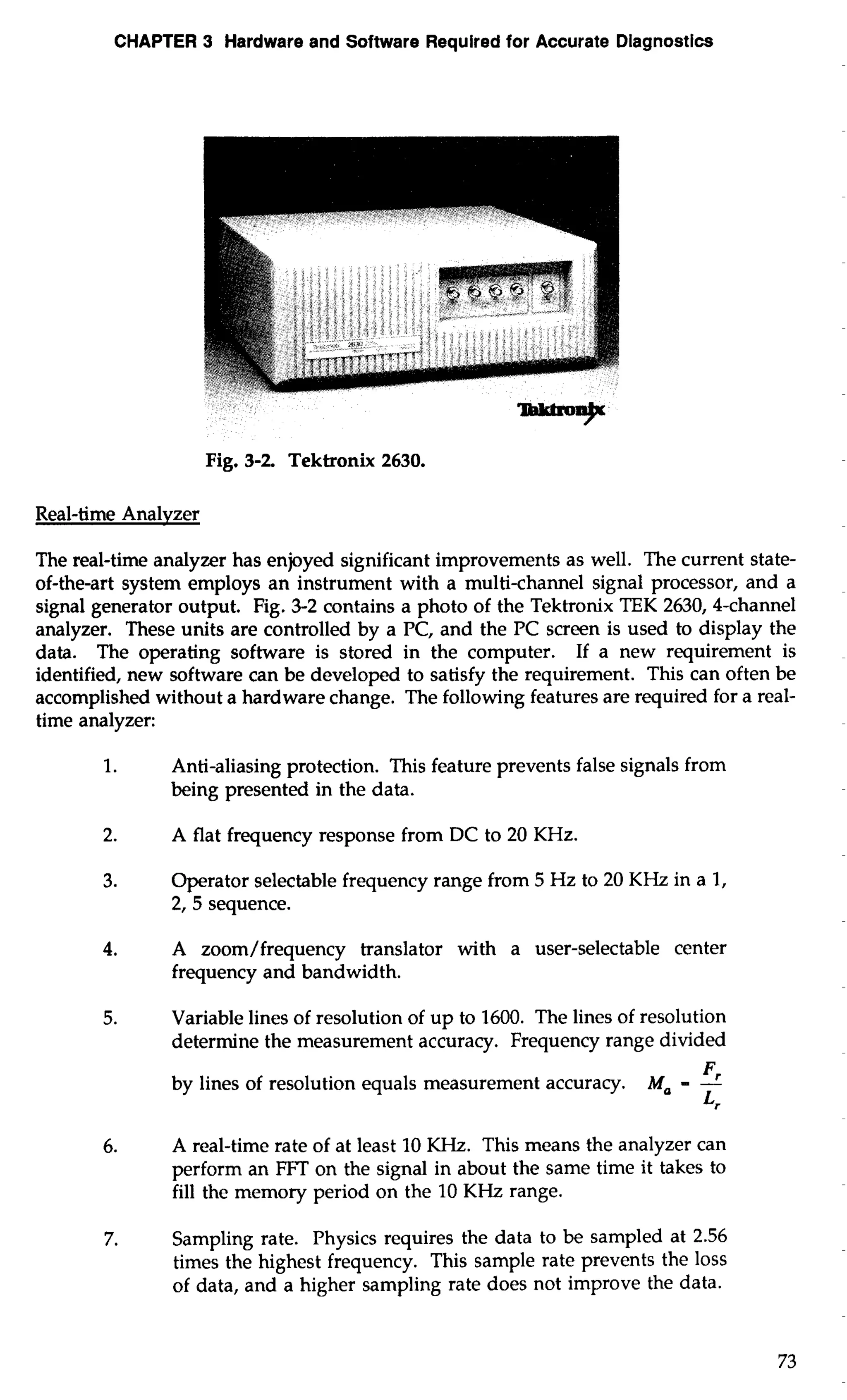 CHAPTER 3 Hardware and Software Required for Accurate Diagnostics 
Fig. 3-2 Tektronix 2630. 
Real-time Analvzer 
The real-time analyzer has enjoyed significant improvements as well. The current state-of- 
the-art system employs an instrument with a multi-channel signal processor, and a 
signal generator output. Fig. 3-2 contains a photo of the Tektronix TEK 2630,4-channel 
analyzer. These units are controlled by a PC, and the PC screen is used to display the 
data. The operating software is stored in the computer. If a new requirement is 
identified, new software can be developed to satisfy the requirement. This can often be 
accomplished without a hardware change. The following features are required for a real-time 
analyzer: 
1. Anti-aliasing protection. This feature prevents false signals from 
being presented in the data. 
2. A flat frequency response from DC to 20 KHz. 
3. Operator selectable frequency range from 5 Hz to 20 KHz in a 1, 
2, 5 sequence. 
4. A zoom/frequency translator with a user-selectable center 
frequency and bandwidth. 
5. Variable lines of resolution of up to 1600. The lines of resolution 
determine the measurement accuracy. Frequency range divided 
by lines of resolution equals measurement accuracy. Ma - -Fr 
Lr 
6. A real-time rate of at least 10 KHz. This means the analyzer can 
perform an FFT on the signal in about the same time it takes to 
fill the memory period on the 10 KHz range. 
7. Sampling rate. Physics requires the data to be sampled at 2.56 
times the highest frequency. This sample rate prevents the loss 
of data, and a higher sampling rate does not improve the data. 
 