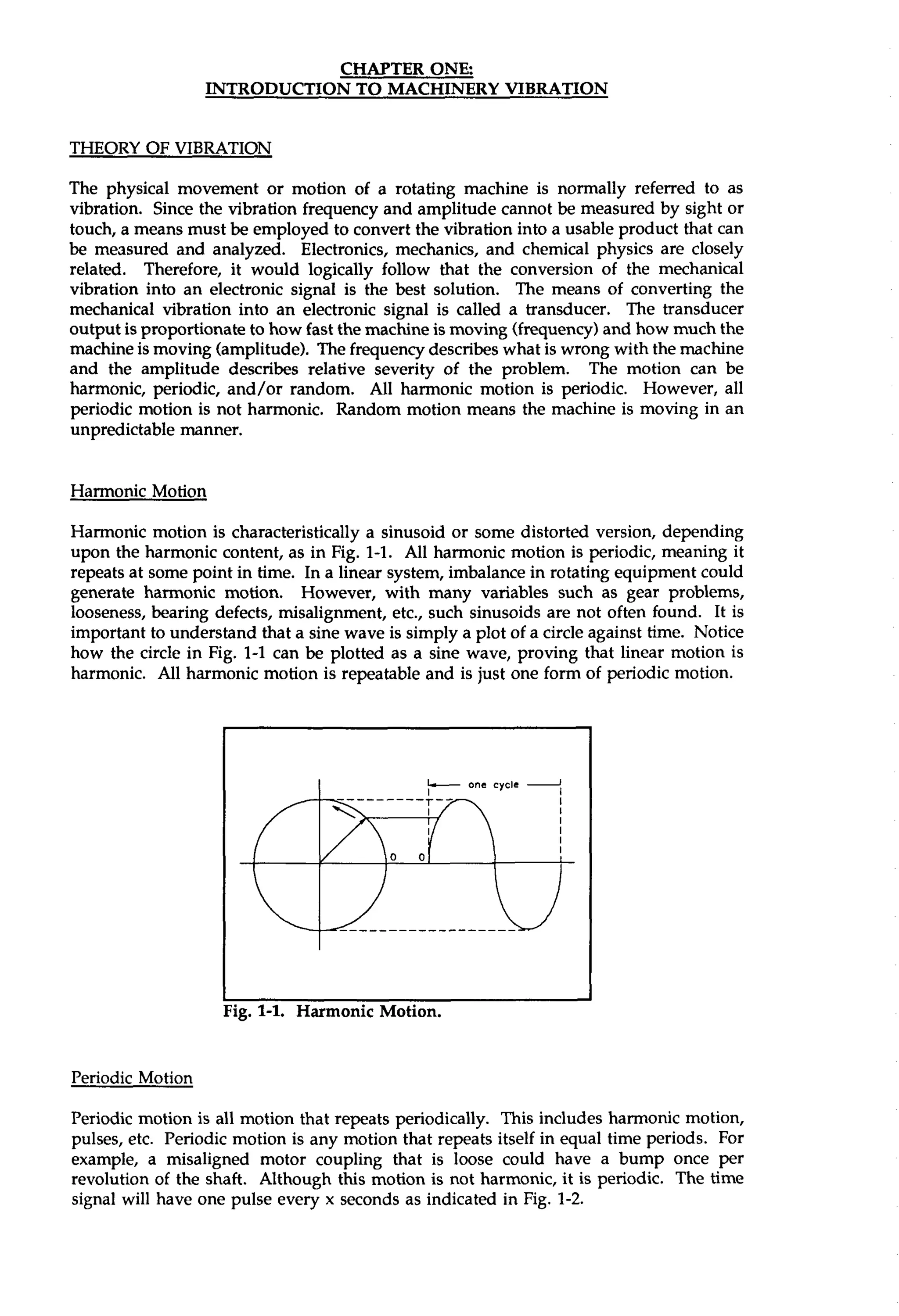 CHAPTER ONE: 
THEORY OF VIBRATION 
The physical movement or motion of a rotating machine is normally referred to as 
vibration. Since the vibration frequency and amplitude cannot be measured by sight or 
touch, a means must be employed to convert the vibration into a usable product that can 
be measured and analyzed. Electronics, mechanics, and chemical physics are closely 
related. Therefore, it would logically follow that the conversion of the mechanical 
vibration into an electronic signal is the best solution. The means of converting the 
mechanical vibration into an electronic signal is called a transducer. The transducer 
output is proportionate to how fast the machine is moving (frequency) and how much the 
machine is moving (amplitude). The frequency describes what is wrong with the machine 
and the amplitude describes relative severity of the problem. The motion can be 
harmonic, periodic, and/or random. All harmonic motion is periodic. However, all 
periodic motion is not harmonic. Random motion means the machine is moving in an 
unpredictable manner. 
Harmonic Motion 
Harmonic motion is characteristically a sinusoid or some distorted version, depending 
upon the harmonic content, as in Fig. 1-1. All harmonic motion is periodic, meaning it 
repeats at some point in time. In a linear system, imbalance in rotating equipment could 
generate harmonic motion. However, with many variables such as gear problems, 
looseness, bearing defects, misalignment, etc., such sinusoids are not often found. It is 
important to understand that a sine wave is simply a plot of a circle against time. Notice 
how the circle in Fig. 1-1 can be plotted as a sine wave, proving that linear motion is 
harmonic. All harmonic motion is repeatable and is just one form of periodic motion. 
L one cycle 2 
I I 
Periodic Motion 
Periodic motion is all motion that repeats periodically. This includes harmonic motion, 
pulses, etc. Periodic motion is any motion that repeats itself in equal time periods. For 
example, a misaligned motor coupling that is loose could have a bump once per 
revolution of the shaft. Although this motion is not harmonic, it is periodic. The time 
signal will have one pulse every x seconds as indicated in Fig. 1-2. 
 