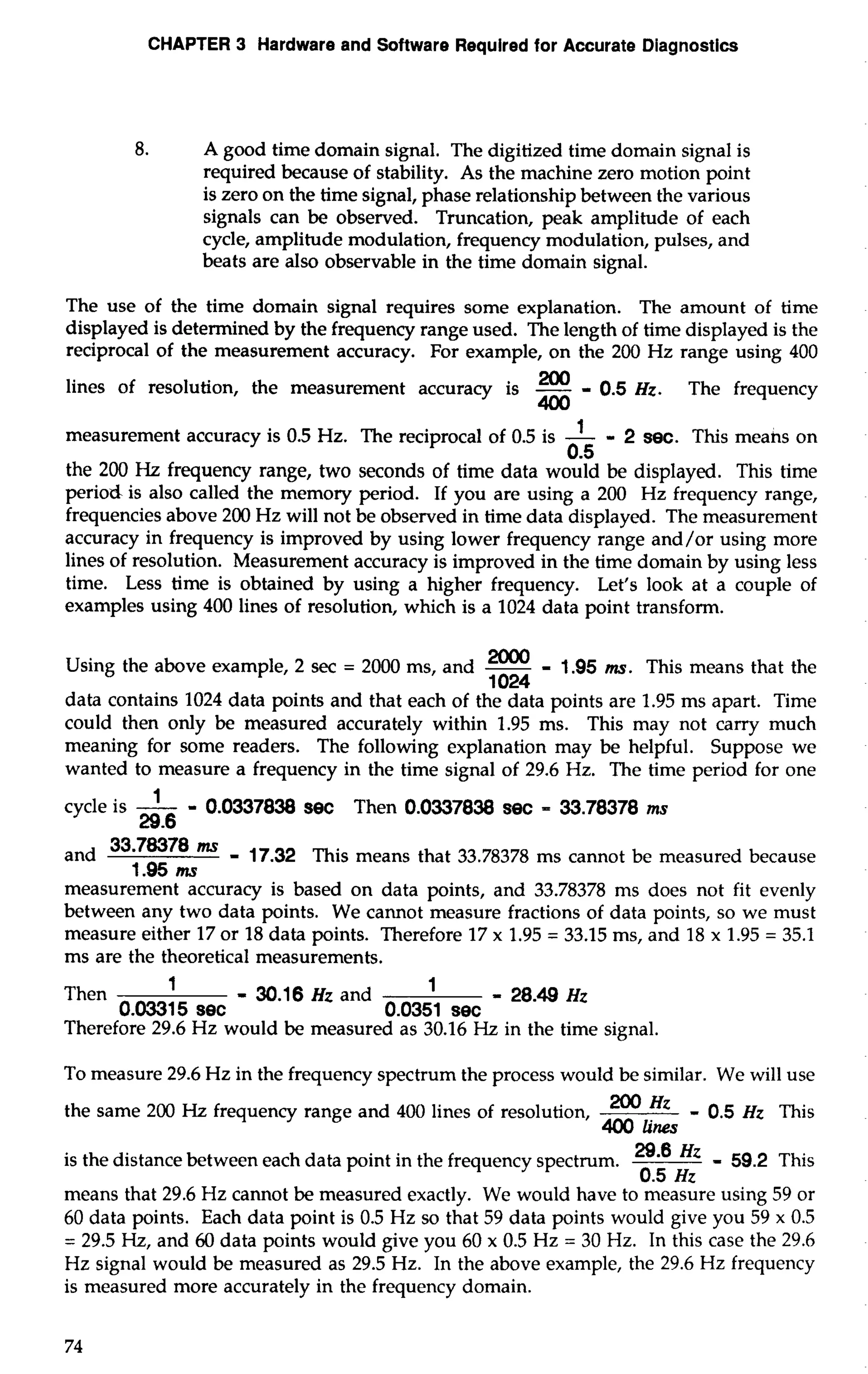 CHAPTER 3 Hardware and Software Required for Accurate Diagnostics 
8. A good time domain signal. The digitized time domain signal is 
required because of stability. As the machine zero motion point 
is zero on the time signal, phase relationship between the various 
signals can be observed. Truncation, peak amplitude of each 
cycle, amplitude modulation, frequency modulation, pulses, and 
beats are also observable in the time domain signal. 
The use of the time domain signal requires some explanation. The amount of time 
displayed is determined by the frequency range used. The length of time displayed is the 
reciprocal of the measurement accuracy. For example, on the 200 Hz range using 400 
lines of resolution, the measurement accuracy is - 0.5 Hz. The frequency 
400 
measurement accuracy is 0.5 Hz. The reciprocal of 0.5 is -1 - 2 sec. This meahs on 
6.5 
the 200 Hz frequency range, two seconds of time data would be displayed. This time 
period is also called the memory period. If you are using a 200 Hz frequency range, 
frequencies above 200 Hz will not be observed in time data displayed. The measurement 
accuracy in frequency is improved by using lower frequency range and/or using more 
lines of resolution. Measurement accuracy is improved in the time domain by using less 
time. Less time is obtained by using a higher frequency. Let's look at a couple of 
examples using 400 lines of resolution, which is a 1024 data point transform. 
- Using the above example, 2 sec = 2000 ms, and - - 1.95 ms. This means that the 
1024 
data contains 1024 data points and that each of the data points are 1.95 ms apart. Time 
could then only be measured accurately within 1.95 ms. This may not carry much 
meaning for some readers. The following explanation may be helpful. Suppose we 
wanted to measure a frequency in the time signal of 29.6 Hz. The time period for one 
cycle is -1 - 0.0337838 see Then 0.0337838 sec = 33.78378 ms 
29.6 
and 33'78378 - 17.32 This means that 33.78378 ms cannot be measured because 
1.95 ms 
measurement accuracy is based on data points, and 33.78378 ms does not fit evenly 
between any two data points. We cannot measure fractions of data points, so we must 
measure either 17 or 18 data points. Therefore 17 x 1.95 = 33.15 ms, and 18 x 1.95 = 35.1 
ms are the theoretical measurements. 
Then 1 - 30.1 6 Hz and 1 - 28.49 Hz 
0.03315 see 0.0351 see 
Therefore 29.6 Hz would be measured as 30.16 Hz in the time signal. 
To measure 29.6 Hz in the frequency spectrum the process would be similar. We will use 
the same 200 Hz frequency range and 400 lines of resolution, '0° Hz - 0.5 Hz This 
400 lines 
is the distance between each data point in the frequency spectrum. 29'8 Hz - 59.2 This 
0.5 Hz 
means that 29.6 Hz cannot be measured exactly. We would have to measure using 59 or 
60 data points. Each data point is 0.5 Hz so that 59 data points would give you 59 x 0.5 
= 29.5 Hz, and 60 data points would give you 60 x 0.5 Hz = 30 Hz. In this case the 29.6 
Hz signal would be measured as 29.5 Hz. In the above example, the 29.6 Hz frequency 
is measured more accurately in the frequency domain. 
 