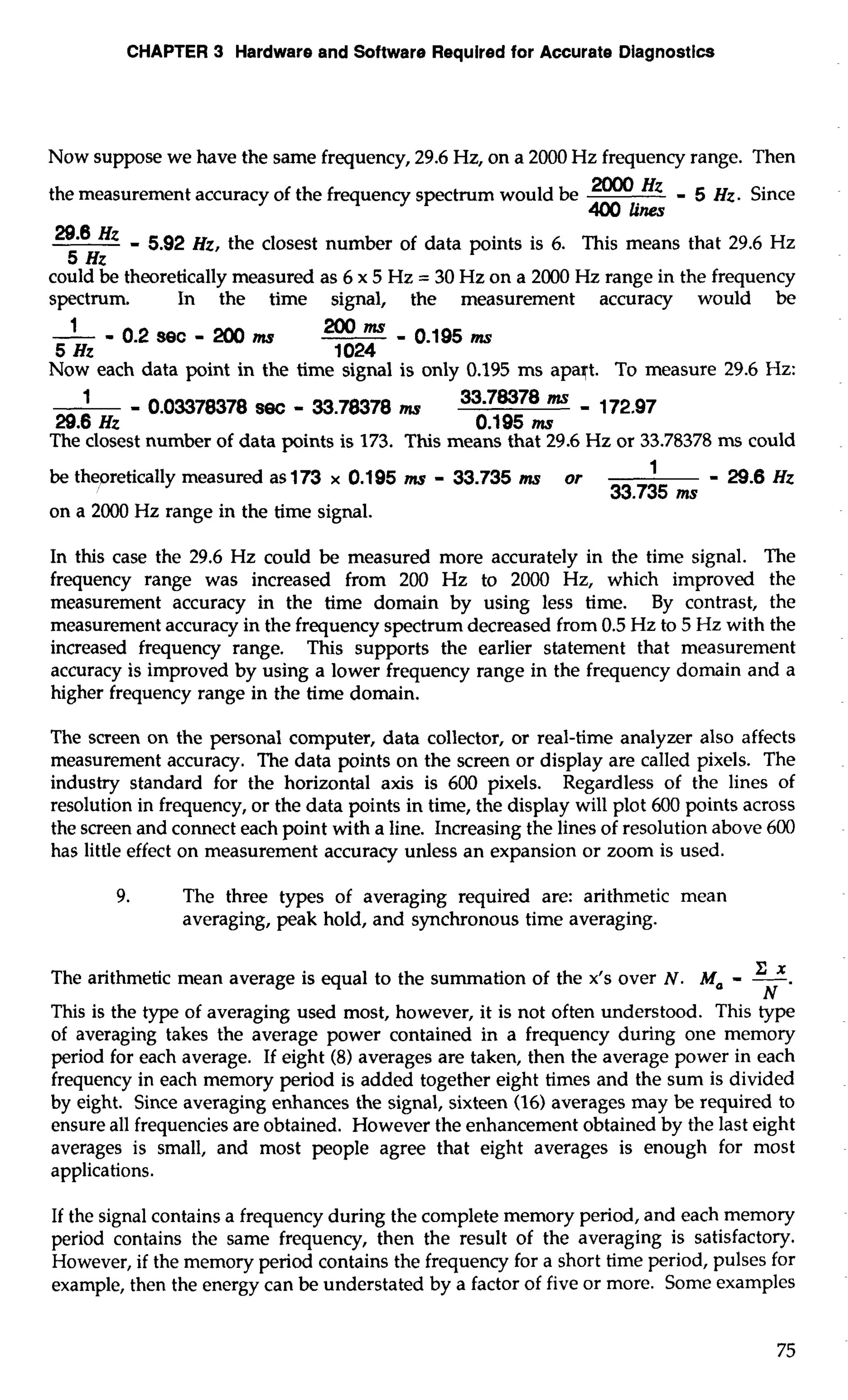 CHAPTER 3 Hardware and Software Required for Accurate Diagnostics 
Now suppose we have the same frequency, 29.6 Hz, on a 2000 Hz frequency range. Then 
the measurement accuracy of the frequency spectrum would be 2000 Hz - 5 Hz. Since 
400 lines 
Hz - 5.92 Hz, the closest number of data points is 6. This means that 29.6 Hz 
5 Hz 
could be theoretically measured as 6 x 5 Hz = 30 Hz on a 2000 Hz range in the frequency 
spectrum. - In the time signal, the measurement accuracy would be 0.2 sec - 200 - 200ms - 
ms 0.195ms 
5 Hz 
1 024 
Now each data point in the time signal is only 0.195 ms apaqt. To measure 29.6 Hz: 
- 0.03378378 S~C - 33.78378 ms 33-78378 - 172.97 
29.6 Hz 0.195 ms 
The closest number of data points is 173. This means that 29.6 Hz or 33.78378 ms could 
be theoretically measured as 173 x 0.195 ms - 33.735 mr or -29.6Hz 
33.735 ms 
on a 2000 Hz range in the time signal. 
In this case the 29.6 Hz could be measured more accurately in the time signal. The 
frequency range was increased from 200 Hz to 2000 Hz, which improved the 
measurement accuracy in the time domain by using less time. By contrast, the 
measurement accuracy in the frequency spectrum decreased from 0.5 Hz to 5 Hz with the 
increased frequency range. This supports the earlier statement that measurement 
accuracy is improved by using a lower frequency range in the frequency domain and a 
higher frequency range in the time domain. 
The screen on the personal computer, data collector, or real-time analyzer also affects 
measurement accuracy. The data points on the screen or display are called pixels. The 
industry standard for the horizontal axis is 600 pixels. Regardless of the lines of 
resolution in frequency, or the data points in time, the display will plot 600 points across 
the screen and connect each point with a line. Increasing the lines of resolution above 600 
has little effect on measurement accuracy unless an expansion or zoom is used. 
9. The three types of averaging required are: arithmetic mean 
averaging, peak hold, and synchronous time averaging. 
The arithmetic mean average is equal to the summation of the x's over N. Ma - -z. x 
N 
This is the type of averaging used most, however, it is not often understood. This type 
of averaging takes the average power contained in a frequency during one memory 
period for each average. If eight (8) averages are taken, then the average power in each 
frequency in each memory period is added together eight times and the sum is divided 
by eight. Since averaging enhances the signal, sixteen (16) averages may be required to 
ensure all frequencies are obtained. However the enhancement obtained by the last eight 
averages is small, and most people agree that eight averages is enough for most 
applications. 
If the signal contains a frequency during the complete memory period, and each memory 
period contains the same frequency, then the result of the averaging is satisfactory. 
However, if the memory period contains the frequency for a short time period, pulses for 
example, then the energy can be understated by a factor of five or more. Some examples 
 