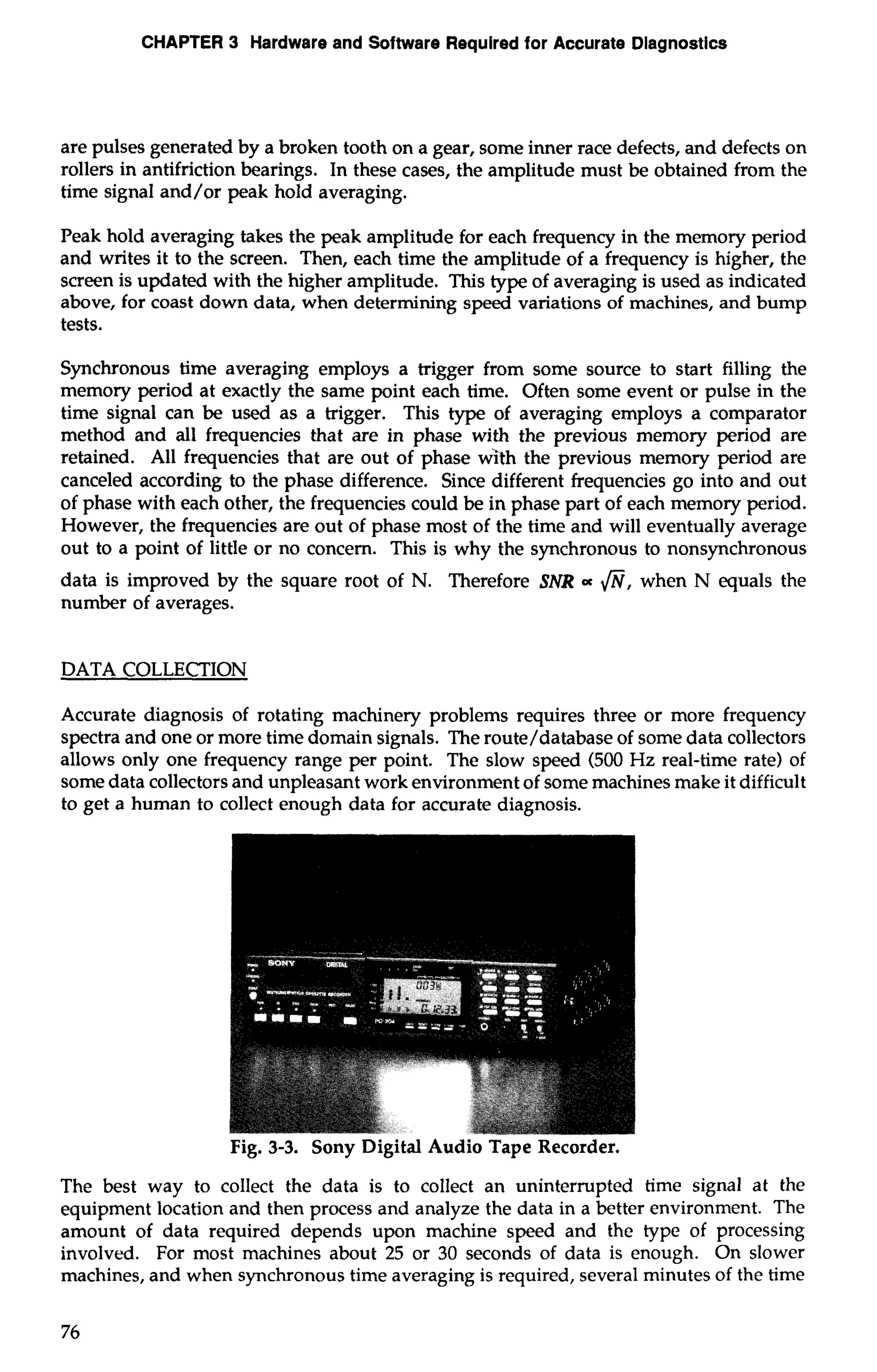 CHAPTER 3 Hardware and Software Required for Accurate Diagnostics 
are pulses generated by a broken tooth on a gear, some inner race defects, and defects on 
rollers in antifriction bearings. In these cases, the amplitude must be obtained from the 
time signal and/or peak hold averaging. 
Peak hold averaging takes the peak amplitude for each frequency in the memory period 
and writes it to the screen. Then, each time the amplitude of a frequency is higher, the 
screen is updated with the higher amplitude. This type of averaging is used as indicated 
above, for coast down data, when determining speed variations of machines, and bump 
tests. 
Synchronous time averaging employs a trigger from some source to start filling the 
memory period at exactly the same point each time. Often some event or pulse in the 
time signal can be used as a trigger. This type of averaging employs a comparator 
method and all frequencies that are in phase with the previous memory period are 
retained. All frequencies that are out of phase with the previous memory period are 
canceled according to the phase difference. Since different frequencies go into and out 
of phase with each other, the frequencies could be in phase part of each memory period. 
However, the frequencies are out of phase most of the time and will eventually average 
out to a point of little or no concern. This is why the synchronous to nonsynchronous 
data is improved by the square root of N. Therefore SNR a fi, when N equals the 
number of averages. 
DATA COLLECTION 
Accurate diagnosis of rotating machinery problems requires three or more frequency 
spectra and one or more time domain signals. The route/database of some data collectors 
allows only one frequency range per point. The slow speed (500 Hz real-time rate) of 
some data collectors and unpleasant work environment of some machines make it difficult 
to get a human to collect enough data for accurate diagnosis. 
Fig. 3-3. Sony Digital Audio Tape Recorder. 
The best way to collect the data is to collect an uninterrupted time signal at the 
equipment location and then process and analyze the data in a better environment. The 
amount of data required depends upon machine speed and the type of processing 
involved. For most machines about 25 or 30 seconds of data is enough. On slower 
machines, and when synchronous time averaging is required, several minutes of the time 
 
