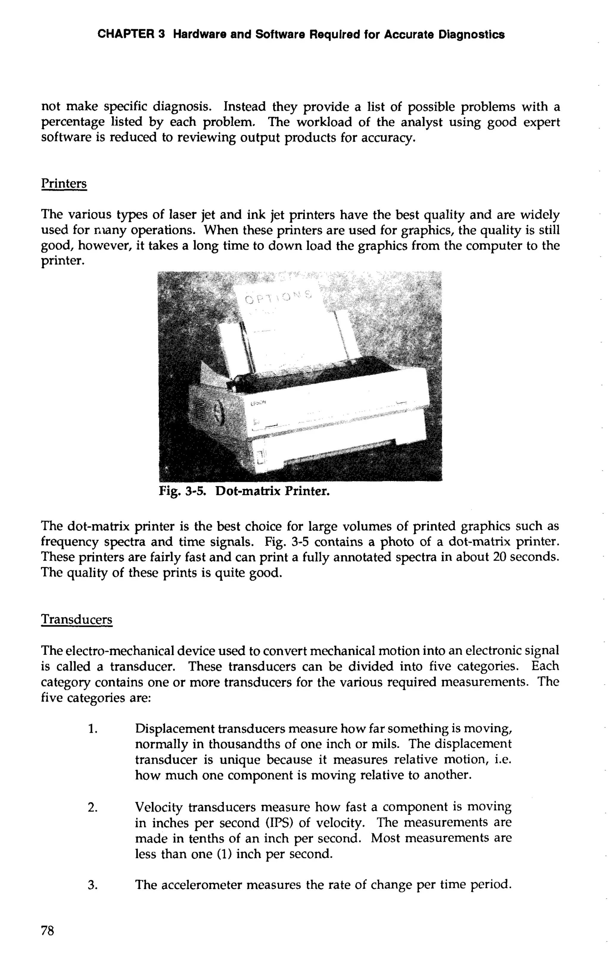 CHAPTER 3 Hardware and Software Required for Accurate Diagnostics 
not make specific diagnosis. Instead they provide a list of possible problems with a 
percentage listed by each problem. The workload of the analyst using good expert 
software is reduced to reviewing output products for accuracy. 
Printers 
The various types of laser jet and ink jet printers have the best quality and are widely 
used for nlany operations. When these printers are used for graphics, the quality is still 
good, however, it takes a long time to down load the graphics from the computer to the 
printer. 
Fig. 3-5. Dot-matrix Printer. 
The dot-matrix printer is the best choice for large volumes of printed graphics such as 
frequency spectra and time signals. Fig. 3-5 contains a photo of a dot-matrix printer. 
These printers are fairly fast and can print a fully annotated spectra in about 20 seconds. 
The quality of these prints is quite good. 
Transducers 
The electro-mechanical device used to convert mechanical motion into an electronic signal 
is called a transducer. These transducers can be divided into five categories. Each 
category contains one or more transducers for the various required measurements. The 
five categories are: 
1. Displacement transducers measure how far something is moving, 
normally in thousandths of one inch or mils. The displacement 
transducer is unique because it measures relative motion, i.e. 
how much one component is moving relative to another. 
2. Velocity transducers measure how fast a component is moving 
in inches per second (IPS) of velocity. The measurements are 
made in tenths of an inch per second. Most measurements are 
less than one (1) inch per second. 
3. The accelerometer measures the rate of change per time period. 
 