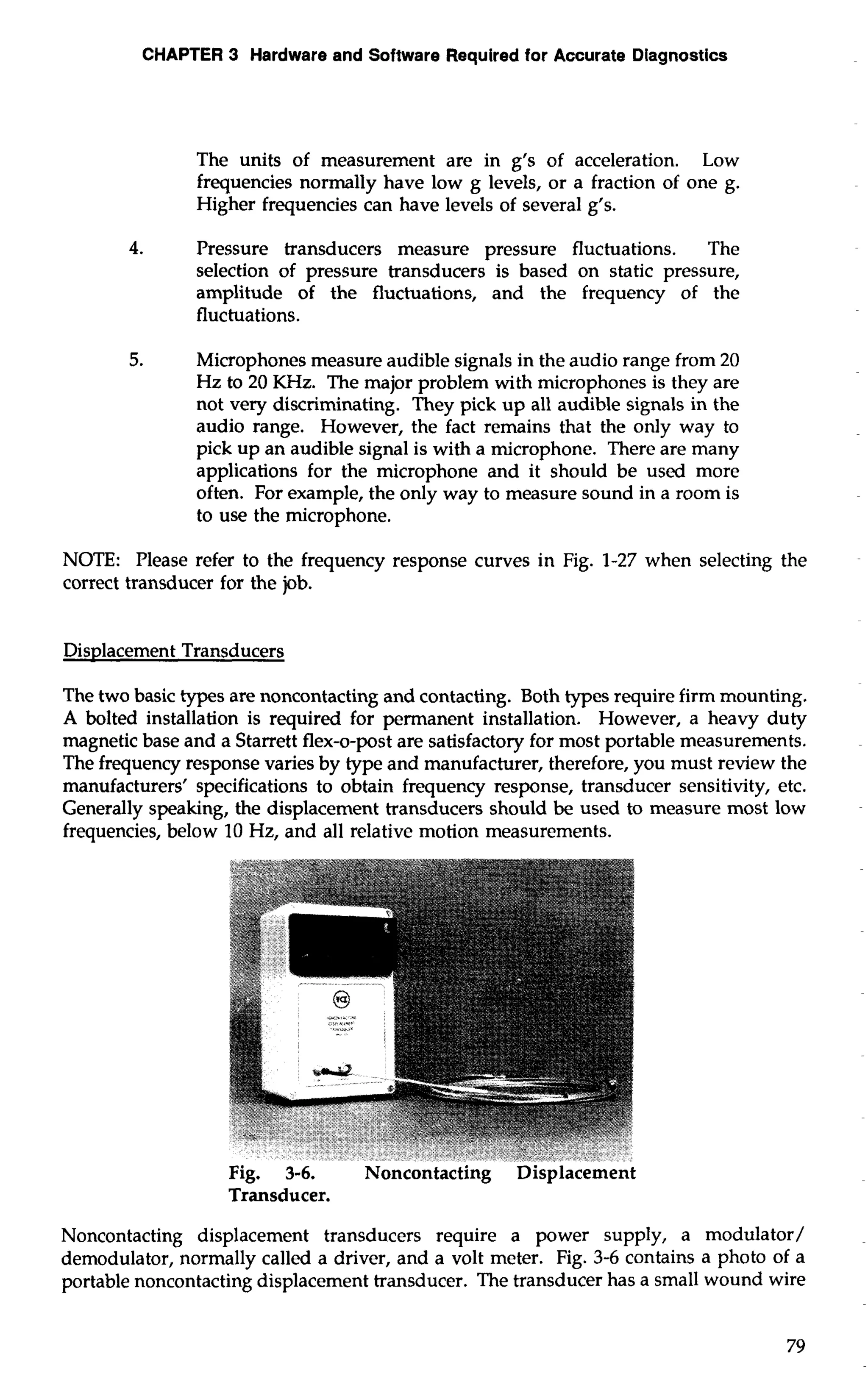 CHAPTER 3 Hardware and Software Required for Accurate Diagnostics 
The units of measurement are in g's of acceleration. Low 
frequencies normally have low g levels, or a fraction of one g. 
Higher frequencies can have levels of several g's. 
4. Pressure transducers measure pressure fluctuations. The 
selection of pressure transducers is based on static pressure, 
amplitude of the fluctuations, and the frequency of the 
fluctuations. 
5. Microphones measure audible signals in the audio range from 20 
Hz to 20 KHz. The major problem with microphones is they are 
not very discriminating. They pick up all audible signals in the 
audio range. However, the fact remains that the only way to 
pick up an audible signal is with a microphone. There are many 
applications for the microphone and it should be used more 
often. For example, the only way to measure sound in a room is 
to use the microphone. 
NOTE: Please refer to the frequency response curves in Fig. 1-27 when selecting the 
correct transducer for the job. 
Displacement Transducers 
The two basic types are noncontacting and contacting. Both types require firm mounting. 
A bolted installation is required for permanent installation. However, a heavy duty 
magnetic base and a Starrett flex-o-post are satisfactory for most portable measurements. 
The frequency response varies by type and manufacturer, therefore, you must review the 
manufacturers' specifications to obtain frequency response, transducer sensitivity, etc. 
Generally speaking, the displacement transducers should be used to measure most low 
frequencies, below 10 Hz, and all relative motion measurements. 
Transducer. 
Noncontacting displacement transducers require a power supply, a modulator/ 
demodulator, normally called a driver, and a volt meter. Fig. 3-6 contains a photo of a 
portable noncontacting displacement transducer. The transducer has a small wound wire 
 