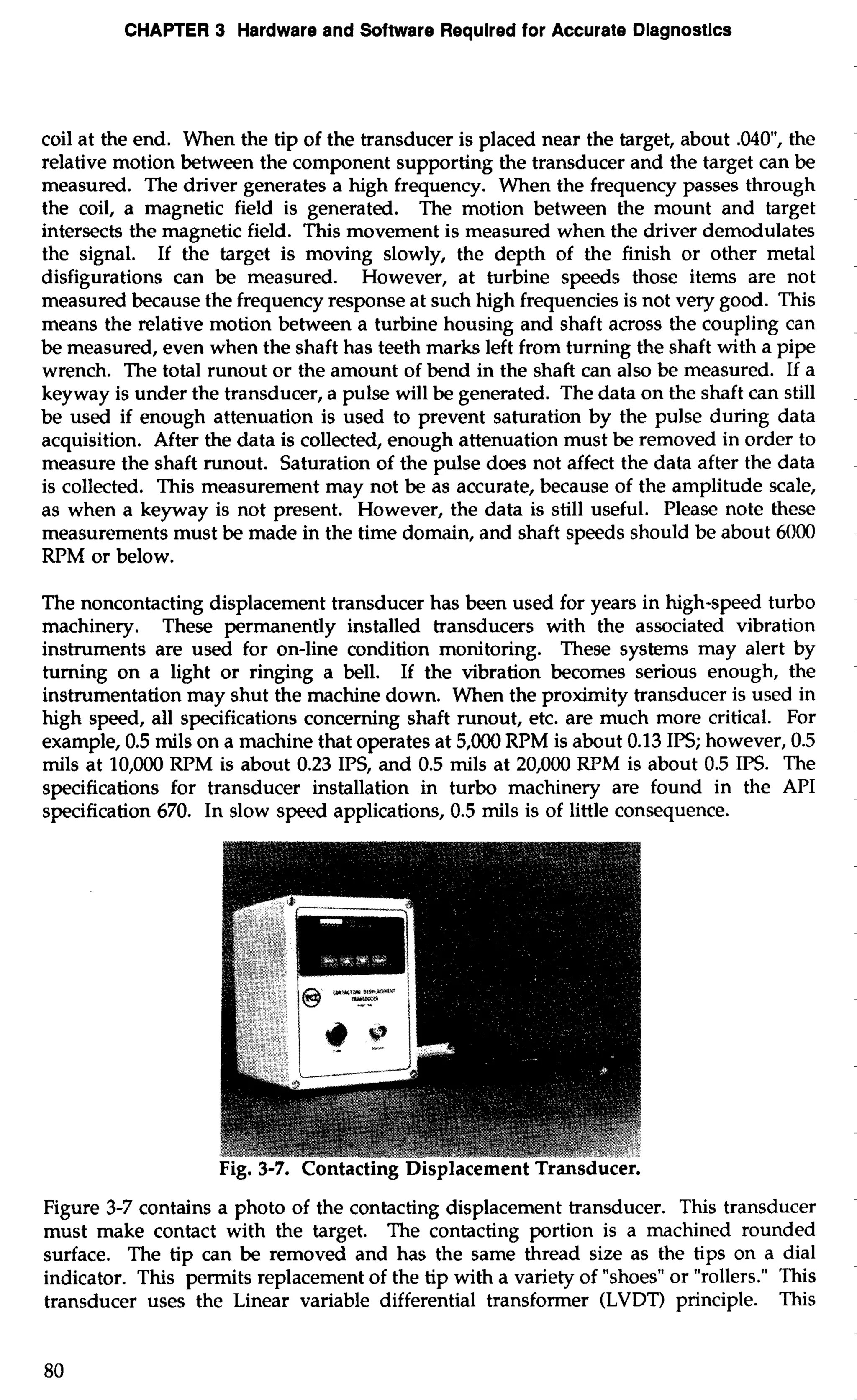 CHAPTER 3 Hardware and Software Required for Accurate Diagnostics 
coil at the end. When the tip of the transducer is placed near the target, about .040, the 
relative motion between the component supporting the transducer and the target can be 
measured. The driver generates a high frequency. When the frequency passes through 
the coil, a magnetic field is generated. The motion between the mount and target 
intersects the magnetic field. This movement is measured when the driver demodulates 
the signal. If the target is moving slowly, the depth of the finish or other metal 
disfigurations can be measured. However, at turbine speeds those items are not 
measured because the frequency response at such high frequencies is not very good. This 
means the relative motion between a turbine housing and shaft across the coupling can 
be measured, even when the shaft has teeth marks left from turning the shaft with a pipe 
wrench. The total runout or the amount of bend in the shaft can also be measured. If a 
keyway is under the transducer, a pulse will be generated. The data on the shaft can still 
be used if enough attenuation is used to prevent saturation by the pulse during data 
acquisition. After the data is collected, enough attenuation must be removed in order to 
measure the shaft runout. Saturation of the pulse does not affect the data after the data 
is collected. This measurement may not be as accurate, because of the amplitude scale, 
as when a keyway is not present. However, the data is still useful. Please note these 
measurements must be made in the time domain, and shaft speeds should be about 6000 
RPM or below. 
The noncontacting displacement transducer has been used for years in high-speed turbo 
machinery. These permanently installed transducers with the associated vibration 
instruments are used for on-line condition monitoring. These systems may alert by 
turning on a light or ringing a bell. If the vibration becomes serious enough, the 
instrumentation may shut the machine down. When the proximity transducer is used in 
high speed, all specifications concerning shaft runout, etc. are much more critical. For 
example, 0.5 mils on a machine that operates at 5,000 RPM is about 0.13 IPS; however, 0.5 
mils at 10,000 RPM is about 0.23 IPS, and 0.5 mils at 20,000 RPM is about 0.5 IPS. The 
specifications for transducer installation in turbo machinery are found in the API 
specification 670. In slow speed applications, 0.5 mils is of little consequence. 
Figure 3-7 contains a photo of the contacting displacement transducer. This transducer 
must make contact with the target. The contacting portion is a machined rounded 
surface. The tip can be removed and has the same thread size as the tips on a dial 
indicator. This permits replacement of the tip with a variety of "shoes" or "rollers." This 
transducer uses the Linear variable differential transformer (LVDT) principle. This 
 