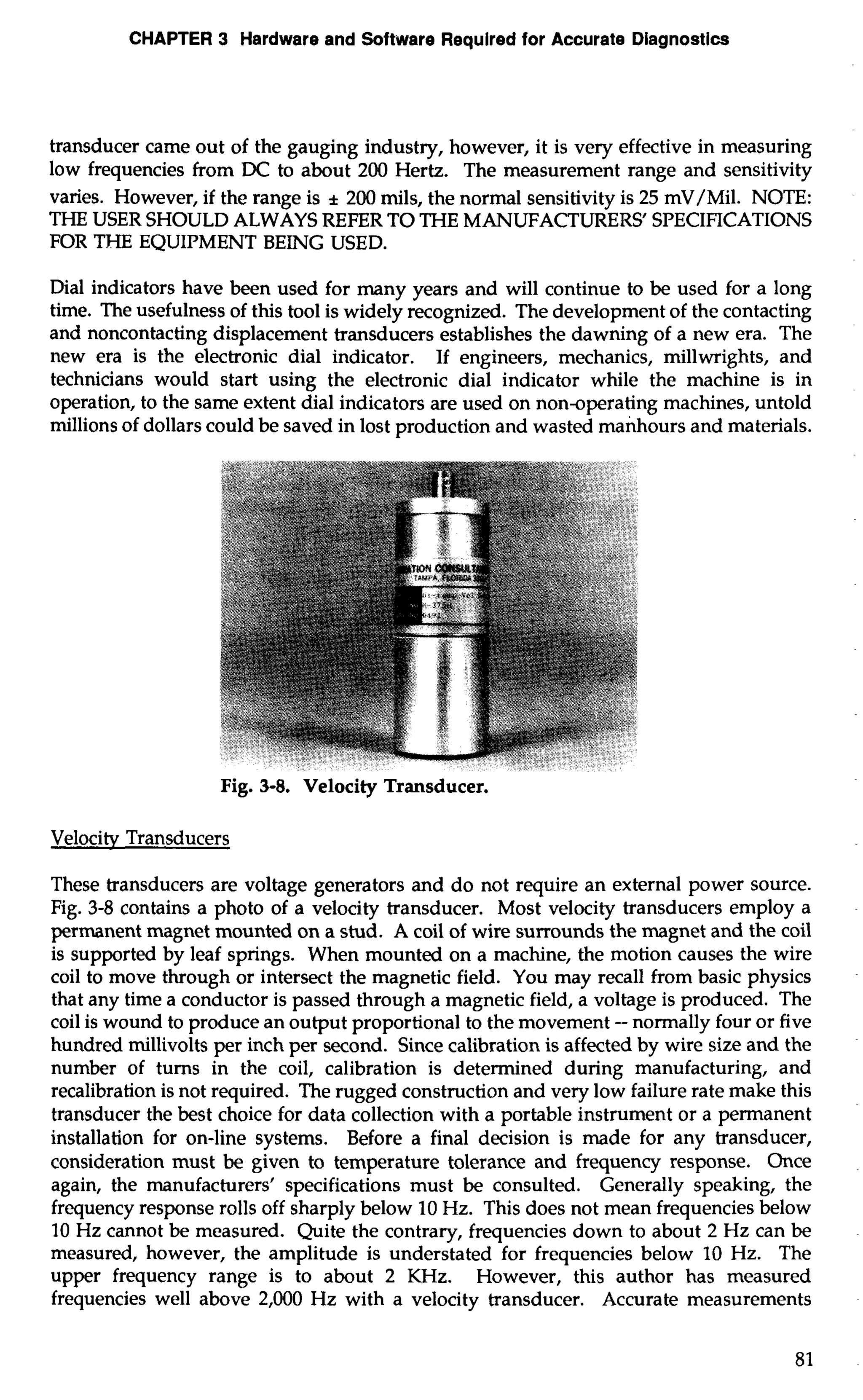 CHAPTER 3 Hardware and Software Required for Accurate Diagnostics 
transducer came out of the gauging industry, however, it is very effective in measuring 
low frequencies from DC to about 200 Hertz. The measurement range and sensitivity 
varies. However, if the range is * 200 mils, the normal sensitivity is 25 mV/Mil. NOTE: 
THE USER SHOULD ALWAYS REFER TO THE MANUFACTURERS' SPECIFICATIONS 
FOR THE EQUIPMENT BEING USED. 
Dial indicators have been used for many years and will continue to be used for a long 
time. The usefulness of this tool is widely recognized. The development of the contacting 
and noncontacting displacement transducers establishes the dawning of a new era. The 
new era is the electronic dial indicator. If engineers, mechanics, millwrights, and 
technicians would start using the electronic dial indicator while the machine is in 
operation, to the same extent dial indicators are used on non-operating machines, untold 
millions of dollars could be saved in lost production and wasted manhours and materials. 
Fig. 3-8. Velocity Transducer. 
Velocitv Transducers 
These transducers are voltage generators and do not require an external power source. 
Fig. 3-8 contains a photo of a velocity transducer. Most velocity transducers employ a 
permanent magnet mounted on a stud. A coil of wire surrounds the magnet and the coil 
is supported by leaf springs. When mounted on a machine, the motion causes the wire 
coil to move through or intersect the magnetic field. You may recall from basic physics 
that any time a conductor is passed through a magnetic field, a voltage is produced. The 
coil is wound to produce an output proportional to the movement -- normally four or five 
hundred millivolts per inch per second. Since calibration is affected by wire size and the 
number of turns in the coil, calibration is determined during manufacturing, and 
recalibration is not required. The rugged construction and very low failure rate make this 
transducer the best choice for data collection with a portable instrument or a permanent 
installation for on-line systems. Before a final decision is made for any transducer, 
consideration must be given to temperature tolerance and frequency response. Once 
again, the manufacturers' specifications must be consulted. Generally speaking, the 
frequency response rolls off sharply below 10 Hz. This does not mean frequencies below 
10 Hz cannot be measured. Quite the contrary, frequencies down to about 2 Hz can be 
measured, however, the amplitude is understated for frequencies below 10 Hz. The 
upper frequency range is to about 2 KHz. However, this author has measured 
frequencies well above 2,000 Hz with a velocity transducer. Accurate measurements 
 