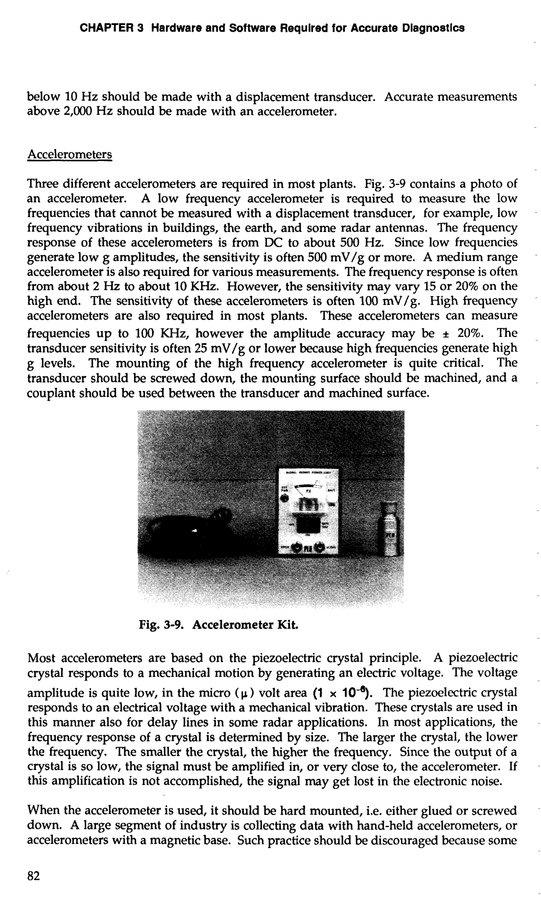 CHAPTER 3 Hardware and Software Required for Accurate Dlagnostlcs 
below 10 Hz should be made with a displacement transducer. Accurate measurements 
above 2,000 Hz should be made with an accelerometer. 
Accelerometers 
Three different accelerometers are required in most plants. Fig. 3-9 contains a photo of 
an accelerometer. A low frequency accelerometer is required to measure the low 
frequencies that cannot be measured with a displacement transducer, for example, low 
frequency vibrations in buildings, the earth, and some radar antennas. The frequency 
response of these accelerometers is from DC to about 500 Hz. Since low frequencies 
generate low g amplitudes, the sensitivity is often 500 mV/g or more. A medium range 
accelerometer is also required for various measurements. The frequency response is often 
from about 2 Hz to about 10 KHz. However, the sensitivity may vary 15 or 20% on the 
high end. The sensitivity of these accelerometers is often 100 mV/g. High frequency 
accelerometers are also required in most plants. These accelerometers can measure 
frequencies up to 100 KHz, however the amplitude accuracy may be + 20%. The 
transducer sensitivity is often 25 mV/g or lower because high frequencies generate high 
g levels. The mounting of the high frequency accelerometer is quite critical. The 
transducer should be screwed down, the mounting surface should be machined, and a 
couplant should be used between the transducer and machined surface. 
Fig. 3-9. Accelerometer Kit. 
Most accelerometers are based on the piezoelectric crystal principle. A piezoelectric 
crystal responds to a mechanical motion by generating an electric voltage. The voltage 
amplitude is quite low, in the micro (p) volt area (1 x 10-7. The piezoelectric crystal 
responds to an electrical voltage with a mechanical vibration. These crystals are used in 
this manner also for delay lines in some radar applications. In most applications, the 
frequency response of a crystal is determined by size. The larger the crystal, the lower 
the frequency. The smaller the crystal, the higher the frequency. Since the output of a 
crystal is so low, the signal must be amplified in, or very close to, the accelerometer. If 
this amplification is not accomplished, the signal may get lost in the electronic noise. 
When the accelerometer is used, it should be hard mounted, i.e. either glued or screwed 
down. A large segment of industry is collecting data with hand-held accelerometers, or 
accelerometers with a magnetic base. Such practice should be discouraged because some 
82 
 
