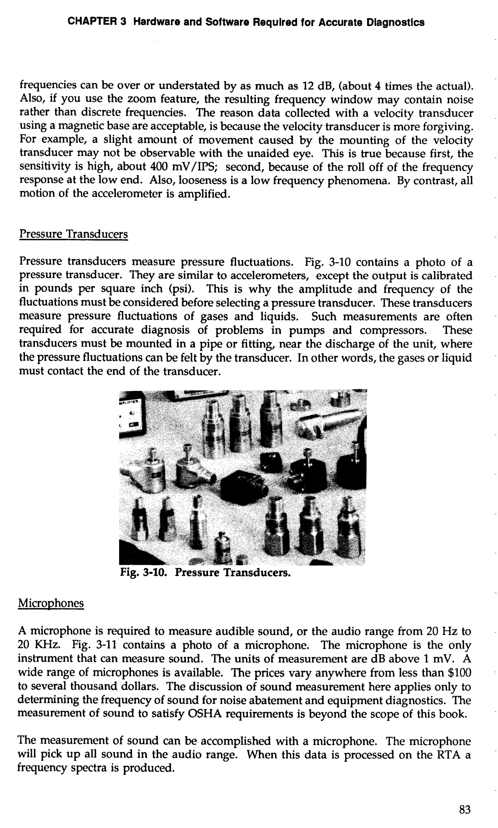 CHAPTER 3 Hardware and Software Required for Accurate Diagnostics 
frequencies can be over or understated by as much as 12 dB, (about 4 times the actual). 
Also, if you use the zoom feature, the resulting frequency window may contain noise 
rather than discrete frequencies. The reason data collected with a velocity transducer 
using a magnetic base are acceptable, is because the velocity transducer is more forgiving. 
For example, a slight amount of movement caused by the mounting of the velocity 
transducer may not be observable with the unaided eye. This is true because first, the 
sensitivity is high, about 400 mV/IPS; second, because of the roll off of the frequency 
response at the low end. Also, looseness is a low frequency phenomena. By contrast, all 
motion of the accelerometer is amplified. 
Pressure Transducers 
Pressure transducers measure pressure fluctuations. Fig. 3-10 contains a photo of a 
pressure transducer. They are similar to accelerometers, except the output is calibrated 
in pounds per square inch (psi). This is why the amplitude and frequency of the 
fluctuations must be considered before selecting a pressure transducer. These transducers 
measure pressure fluctuations of gases and liquids. Such measurements are often 
required for accurate diagnosis of problems in pumps and compressors. These 
transducers must be mounted in a pipe or fitting, near the discharge of the unit, where 
the pressure fluctuations can be felt by the transducer. In other words, the gases or liquid 
must contact the end of the transducer. 
Microphones 
A microphone is required to measure audible sound, or the audio range from 20 Hz to 
20 KHz. Fig. 3-11 contains a photo of a microphone. The microphone is the only 
instrument that can measure sound. The units of measurement are dB above 1 mV. A 
wide range of microphones is available. The prices vary anywhere from less than $100 
to several thousand dollars. The discussion of sound measurement here applies only to 
determining the frequency of sound for noise abatement and equipment diagnostics. The 
measurement of sound to satisfy OSHA requirements is beyond the scope of this book. 
The measurement of sound can be accomplished with a microphone. The microphone 
will pick up all sound in the audio range. When this data is processed on the RTA a 
frequency spectra is produced. 
 