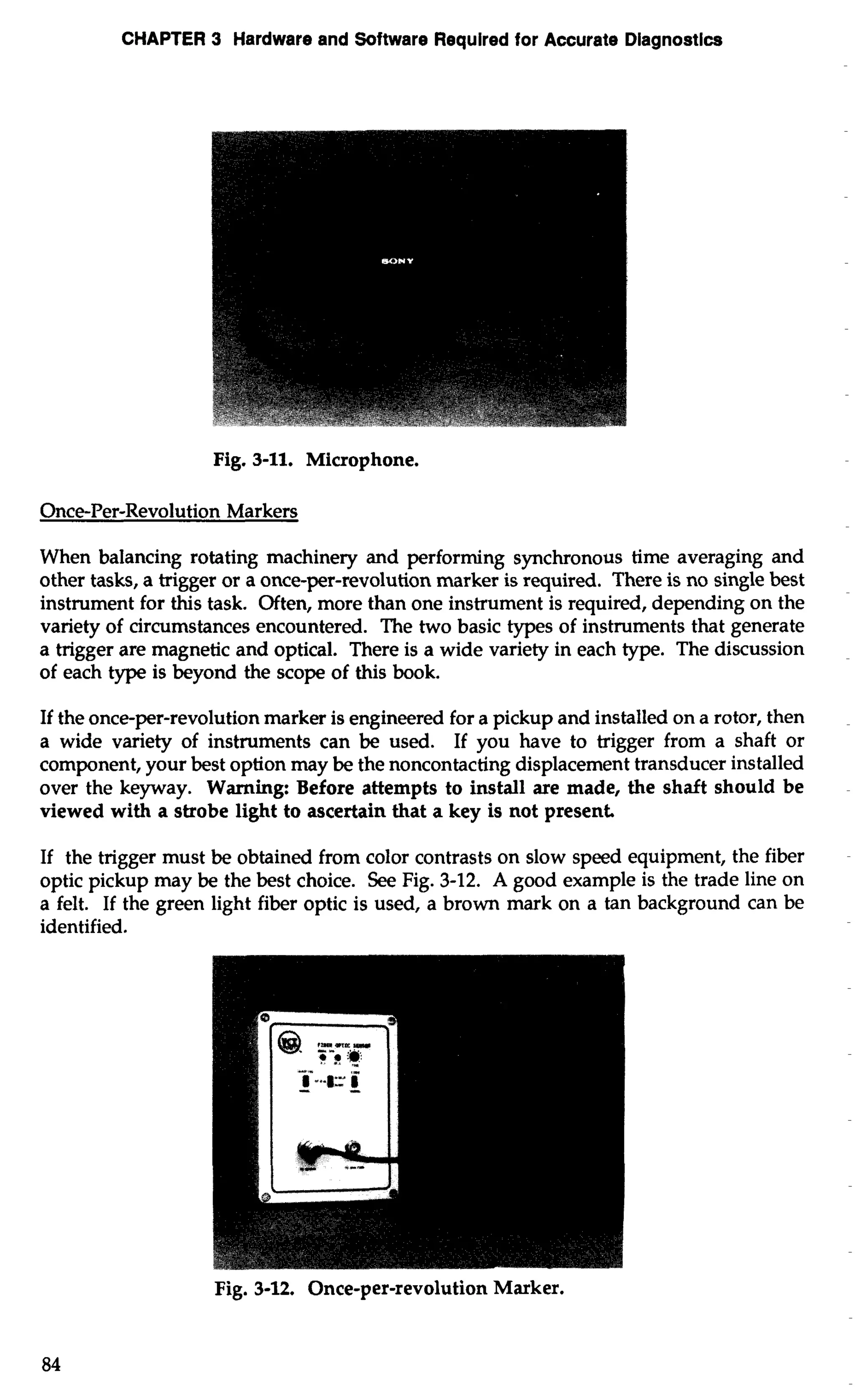 CHAPTER 3 Hardware and Software Required for Accurate Diagnostics 
Fig. 3-11. Microphone. 
Once-Per-Revolution Markers 
When balancing rotating machinery and performing synchronous time averaging and 
other tasks, a trigger or a once-per-revolution marker is required. There is no single best 
instrument for this task. Often, more than one instrument is required, depending on the 
variety of circumstances encountered. The two basic types of instruments that generate 
a trigger are magnetic and optical. There is a wide variety in each type. The discussion 
of each type is beyond the scope of this book. 
If the once-per-revolution marker is engineered for a pickup and installed on a rotor, then 
a wide variety of instruments can be used. If you have to trigger from a shaft or 
component, your best option may be the noncontacting displacement transducer installed 
over the keyway. Warning: Before attempts to install are made, the shaft should be 
viewed with a strobe light to ascertain that a key is not present. 
If the trigger must be obtained from color contrasts on slow speed equipment, the fiber 
optic pickup may be the best choice. See Fig. 3-12. A good example is the trade line on 
a felt. If the green light fiber optic is used, a brown mark on a tan background can be 
identified. 
Fig. 3-12. Once-per-revolution Marker. 
 