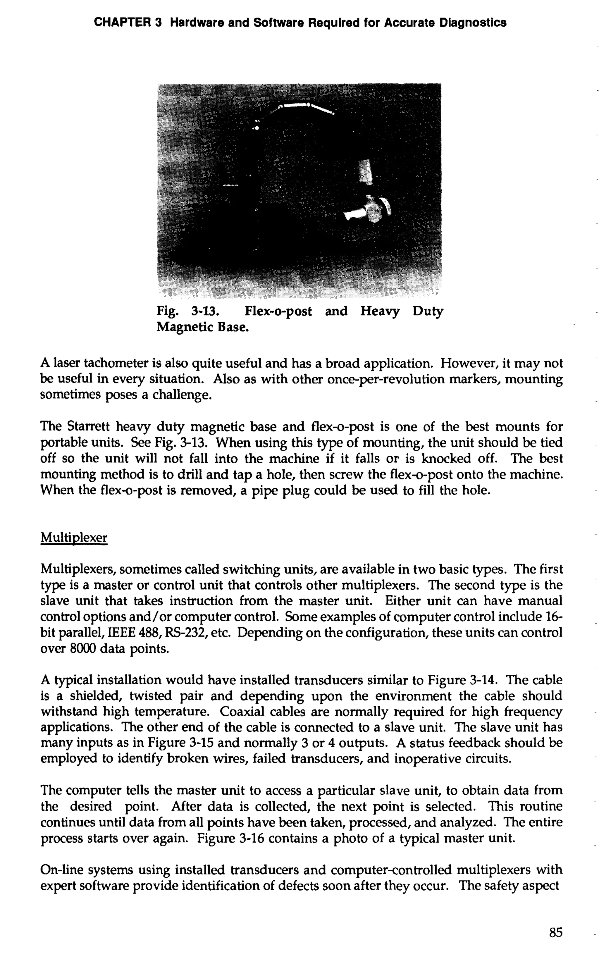 CHAPTER 3 Hardware and Software Required for Accurate Diagnostics 
Fig. 3-13. Flex-o-post and Heavy Duty 
Magnetic Base. 
A laser tachometer is also quite useful and has a broad application. However, it may not 
be useful in every situation. Also as with other once-per-revolution markers, mounting 
sometimes poses a challenge. 
The Starrett heavy duty magnetic base and flex-o-post is one of the best mounts for 
portable units. See Fig. 3-13. When using this type of mounting, the unit should be tied 
off so the unit will not fall into the machine if it falls or is knocked off. The best 
mounting method is to drill and tap a hole, then screw the flex-o-post onto the machine. 
When the flex-o-post is removed, a pipe plug could be used to fill the hole. 
Multiplexer 
Multiplexers, sometimes called switching units, are available in two basic types. The first 
type is a master or control unit that controls other multiplexers. The second type is the 
slave unit that takes instruction from the master unit. Either unit can have manual 
control options and/or computer control. Some examples of computer control include 16- 
bit parallel, IEEE 488, RS-232, etc. Depending on the configuration, these units can control 
over 8000 data points. 
A typical installation would have installed transducers similar to Figure 3-14. The cable 
is a shielded, twisted pair and depending upon the environment the cable should 
withstand high temperature. Coaxial cables are normally required for high frequency 
applications. The other end of the cable is connected to a slave unit. The slave unit has 
many inputs as in Figure 3-15 and normally 3 or 4 outputs. A status feedback should be 
employed to identify broken wires, failed transducers, and inoperative circuits. 
The computer tells the master unit to access a particular slave unit, to obtain data from 
the desired point. After data is collected, the next point is selected. This routine 
continues until data from all points have been taken, processed, and analyzed. The entire 
process starts over again. Figure 3-16 contains a photo of a typical master unit. 
On-line systems using installed transducers and computer-controlled multiplexers with 
expert software provide identification of defects soon after they occur. The safety aspect 
 