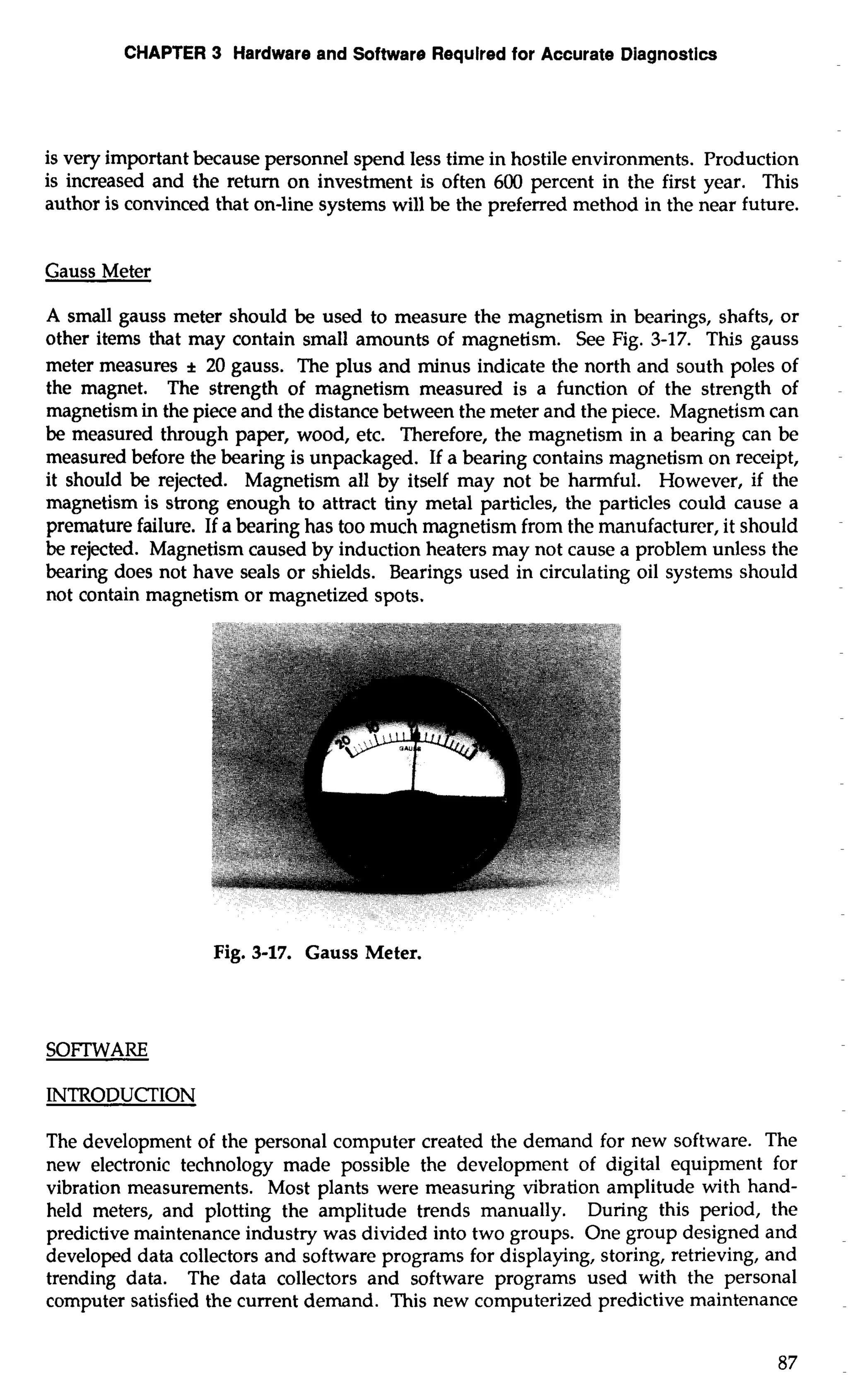 CHAPTER 3 Hardware and Software Requlred for Accurate Diagnostics 
is very important because personnel spend less time in hostile environments. Production 
is increased and the return on investment is often 600 percent in the first year. This 
author is convinced that on-line systems will be the preferred method in the near future. 
Gauss Meter 
A small gauss meter should be used to measure the magnetism in bearings, shafts, or 
other items that may contain small amounts of magnetism. See Fig. 3-17. This gauss 
meter measures * 20 gauss. The plus and minus indicate the north and south poles of 
the magnet. The strength of magnetism measured is a function of the strength of 
magnetism in the piece and the distance between the meter and the piece. Magnetism can 
be measured through paper, wood, etc. Therefore, the magnetism in a bearing can be 
measured before the bearing is unpackaged. If a bearing contains magnetism on receipt, 
it should be rejected. Magnetism all by itself may not be harmful. However, if the 
magnetism is strong enough to attract tiny metal particles, the particles could cause a 
premature failure. If a bearing has too much magnetism from the manufacturer, it should 
be rejected. Magnetism caused by induction heaters may not cause a problem unless the 
bearing does not have seals or shields. Bearings used in circulating oil systems should 
not contain magnetism or magnetized spots. 
Fig. 3-17. Gauss Meter. 
INTRODUCTION 
The development of the personal computer created the demand for new software. The 
new electronic technology made possible the development of digital equipment for 
vibration measurements. Most plants were measuring vibration amplitude with hand-held 
meters, and plotting the amplitude trends manually. During this period, the 
predictive maintenance industry was divided into two groups. One group designed and 
developed data collectors and software programs for displaying, storing, retrieving, and 
trending data. The data collectors and software programs used with the personal 
computer satisfied the current demand. This new computerized predictive maintenance 
 