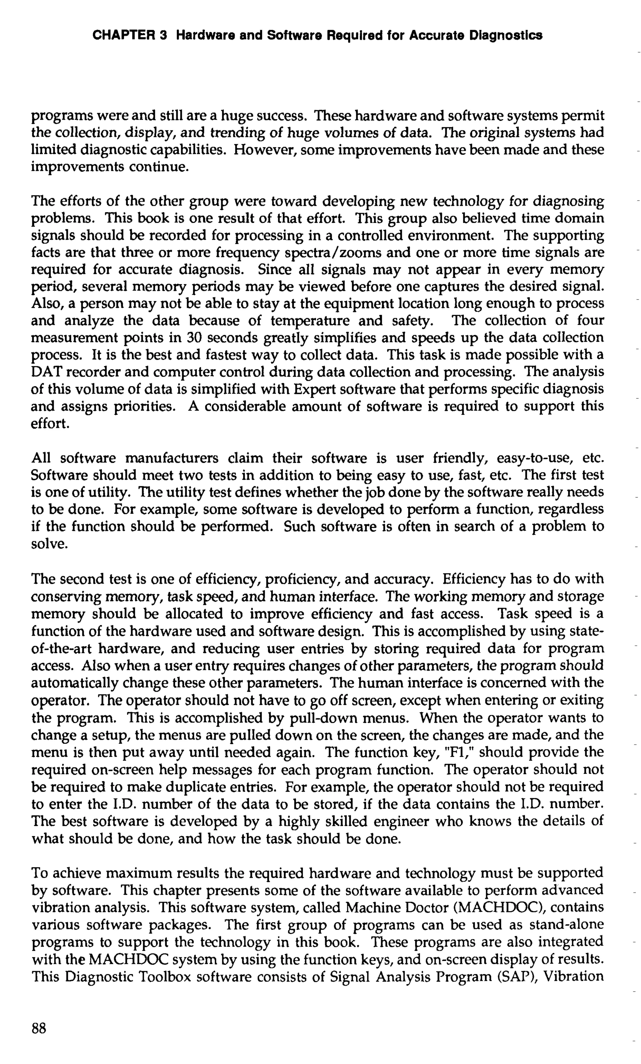 CHAPTER 3 Hardware and Software Required for Accurate Diagnostics 
programs were and still are a huge success. These hardware and software systems permit 
the collection, display, and trending of huge volumes of data. The original systems had 
limited diagnostic capabilities. However, some improvements have been made and these 
improvements continue. 
The efforts of the other group were toward developing new technology for diagnosing 
problems. This book is one result of that effort. This group also believed time domain 
signals should be recorded for processing in a controlled environment. The supporting 
facts are that three or more frequency spectra/zooms and one or more time signals are 
required for accurate diagnosis. Since all signals may not appear in every memory 
period, several memory periods may be viewed before one captures the desired signal. 
Also, a person may not be able to stay at the equipment location long enough to process 
and analyze the data because of temperature and safety. The collection of four 
measurement points in 30 seconds greatly simplifies and speeds up the data collection 
process. It is the best and fastest way to collect data. This task is made possible with a 
DAT recorder and computer control during data collection and processing. The analysis 
of this volume of data is simplified with Expert software that performs specific diagnosis 
and assigns priorities. A considerable amount of software is required to support this 
effort. 
All software manufacturers claim their software is user friendly, easy-to-use, etc. 
Software should meet two tests in addition to being easy to use, fast, etc. The first test 
is one of utility. The utility test defines whether the job done by the software really needs 
to be done. For example, some software is developed to perform a function, regardless 
if the function should be performed. Such software is often in search of a problem to 
solve. 
The second test is one of efficiency, proficiency, and accuracy. Efficiency has to do with 
conserving memory, task speed, and human interface. The working memory and storage 
memory should be allocated to improve efficiency and fast access. Task speed is a 
function of the hardware used and software design. This is accomplished by using state-of- 
the-art hardware, and reducing user entries by storing required data for program 
access. Also when a user entry requires changes of other parameters, the program should 
automatically change these other parameters. The human interface is concerned with the 
operator. The operator should not have to go off screen, except when entering or exiting 
the program. This is accomplished by pull-down menus. When the operator wants to 
change a setup, the menus are pulled down on the screen, the changes are made, and the 
menu is then put away until needed again. The function key, "Fl," should provide the 
required on-screen help messages for each program function. The operator should not 
be required to make duplicate entries. For example, the operator should not be required 
to enter the I.D. number of the data to be stored, if the data contains the I.D. number. 
The best software is developed by a highly skilled engineer who knows the details of 
what should be done, and how the task should be done. 
To achieve maximum results the required hardware and technology must be supported 
by software. This chapter presents some of the software available to perform advanced 
vibration analysis. This software system, called Machine Doctor (MACHDOC), contains 
various software packages. The first group of programs can be used as stand-alone 
programs to support the technology in this book. These programs are also integrated 
with the MACHDOC system by using the function keys, and on-screen display of results. 
This Diagnostic Toolbox software consists of Signal Analysis Program (SAP), Vibration 
 