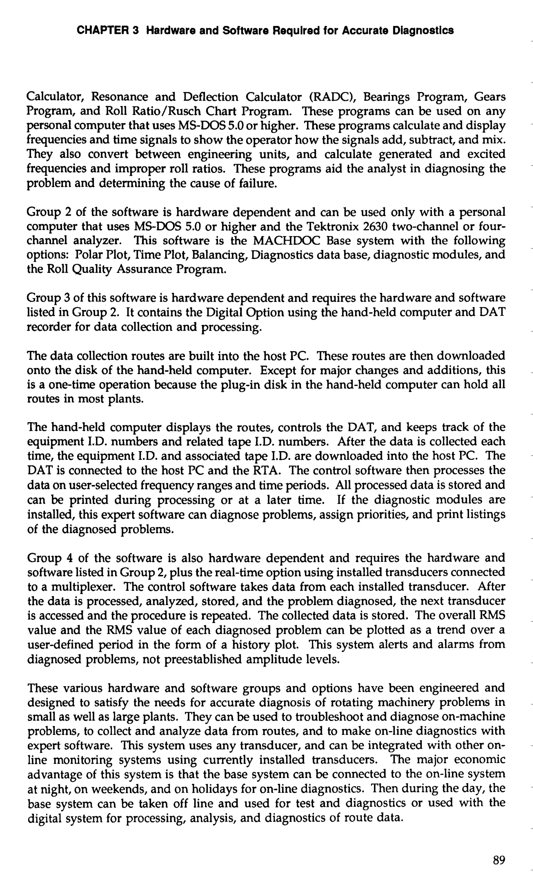 CHAPTER 3 Hardware and Software Required for Accurate Diagnostics 
Calculator, Resonance and Deflection Calculator (RADC), Bearings Program, Gears 
Program, and Roll Ratio/Rusch Chart Program. These programs can be used on any 
personal computer that uses MS-DOS 5.0 or higher. These programs calculate and display 
frequencies and time signals to show the operator how the signals add, subtract, and mix. 
They also convert between engineering units, and calculate generated and excited 
frequencies and improper roll ratios. These programs aid the analyst in diagnosing the 
problem and determining the cause of failure. 
Group 2 of the software is hardware dependent and can be used only with a personal 
computer that uses MS-DOS 5.0 or higher and the Tektronix 2630 two-channel or four-channel 
analyzer. This software is the MACHDOC Base system with the following 
options: Polar Rot, Time Plot, Balancing, Diagnostics data base, diagnostic modules, and 
the Roll Quality Assurance Program. 
Group 3 of this software is hardware dependent and requires the hardware and software 
listed in Group 2. It contains the Digital Option using the hand-held computer and DAT 
recorder for data collection and processing. 
The data collection routes are built into the host PC. These routes are then downloaded 
onto the disk of the hand-held computer. Except for major changes and additions, this 
is a one-time operation because the plug-in disk in the hand-held computer can hold all 
routes in most plants. 
The hand-held computer displays the routes, controls the DAT, and keeps track of the 
equipment I.D. numbers and related tape I.D. numbers. After the data is collected each 
time, the equipment I.D. and associated tape I.D. are downloaded into the host PC. The 
DAT is connected to the host PC and the RTA. The control software then processes the 
data on user-selected frequency ranges and time periods. All processed data is stored and 
can be printed during processing or at a later time. If the diagnostic modules are 
installed, this expert software can diagnose problems, assign priorities, and print listings 
of the diagnosed problems. 
Group 4 of the software is also hardware dependent and requires the hardware and 
software listed in Group 2, plus the real-time option using installed transducers connected 
to a multiplexer. The control software takes data from each installed transducer. After 
the data is processed, analyzed, stored, and the problem diagnosed, the next transducer 
is accessed and the procedure is repeated. The collected data is stored. The overall RMS 
value and the RMS value of each diagnosed problem can be plotted as a trend over a 
userdefined period in the form of a history plot. This system alerts and alarms from 
diagnosed problems, not preestablished amplitude levels. 
These various hardware and software groups and options have been engineered and 
designed to satisfy the needs for accurate diagnosis of rotating machinery problems in 
small as well as large plants. They can be used to troubleshoot and diagnose on-machine 
problems, to collect and analyze data from routes, and to make on-line diagnostics with 
expert software. This system uses any transducer, and can be integrated with other on-line 
monitoring systems using currently installed transducers. The major economic 
advantage of this system is that the base system can be connected to the on-line system 
at night, on weekends, and on holidays for on-line diagnostics. Then during the day, the 
base system can be taken off line and used for test and diagnostics or used with the 
digital system for processing, analysis, and diagnostics of route data. 
 