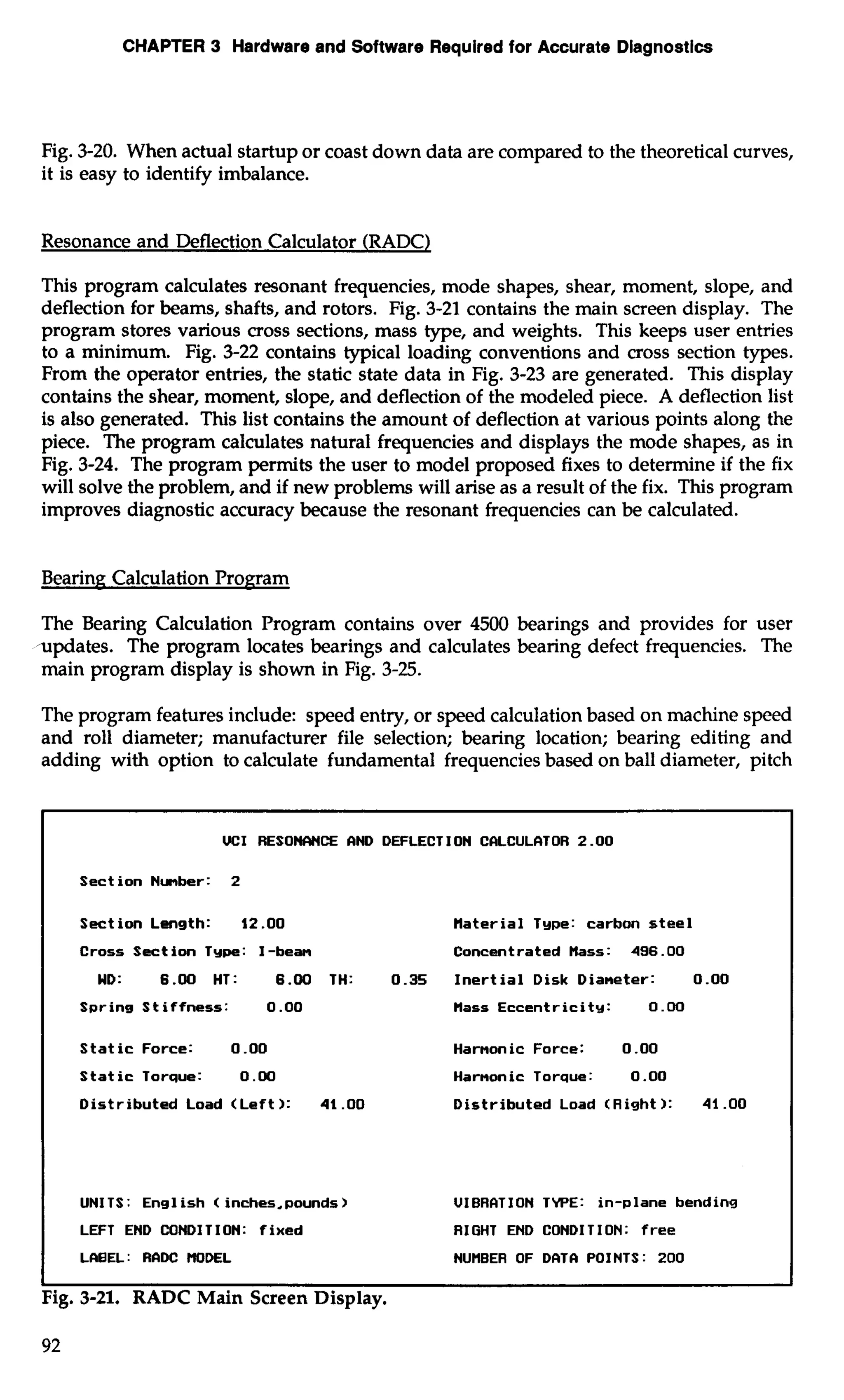 CHAPTER 3 Hardware and Software Required for Accurate Diagnostics 
Fig. 3-20. When actual startup or coast down data are compared to the theoretical curves, 
it is easy to identify imbalance. 
Resonance and Deflection Calculator (RADC) 
This program calculates resonant frequencies, mode shapes, shear, moment, slope, and 
deflection for beams, shafts, and rotors. Fig. 3-21 contains the main screen display. The 
program stores various cross sections, mass type, and weights. This keeps user entries 
to a minimum. Fig. 3-22 contains typical loading conventions and cross section types. 
From the operator entries, the static state data in Fig. 3-23 are generated. This display 
contains the shear, moment, slope, and deflection of the modeled piece. A deflection list 
is also generated. This list contains the amount of deflection at various points along the 
piece. The program calculates natural frequencies and displays the mode shapes, as in 
Fig. 3-24. The program permits the user to model proposed fixes to determine if the fix 
will solve the problem, and if new problems will arise as a result of the fix. This program 
improves diagnostic accuracy because the resonant frequencies can be calculated. 
Bearing; Calculation Program 
The Bearing Calculation Program contains over 4500 bearings and provides for user 
updates. The program locates bearings and calculates bearing defect frequencies. The 
main program display is shown in Fig. 3-25. 
The program features include: speed entry, or speed calculation based on machine speed 
and roll diameter; manufacturer file selection; bearing location; bearing editing and 
adding with option to calculate fundamental frequencies based on ball diameter, pitch 
UCI RESONCINCE RND DEFLECTION CCILCULCITOR 2.00 
Section Number: 2 
Section Length: 12.00 tlaterial Type: carbon steel 
Cross Section Type: I-beam Concentrated tlass: 496.00 
WD: 6.00 HT: 6.00 TH: 0.35 Inertial Disk Dianeter: 0.00 
SpringStiffness: 0.00 Mass Eccentricity: 0.00 
Static Force: 0.00 Harnon ic Force: 0 .OO 
Static Torque: 0.00 Harnonic Torque: 0 .OO 
Distributed Load (Left ): 41 .OO Distributed Load (Right ): 41 .OO 
UNITS : Ens1 ish < inches.pounds > UIBRCITION TYPE: in-plane bending 
LEFT END COW1 T I ON: fixed RIGHT END CONDITION: free I LR8EL: RRDC HODEL NUMBER OF DRTR POINTS: 200 I I I 
Fig. 3-21. RADC Main Screen Display. 
 