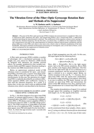 ISSN 1064 2269, Journal of Communications Technology and Electronics, 2013, Vol. 58, No. 8, pp. 840–846. © Pleiades Publishing, Inc., 2013.
Original Russian Text © A.M. Kurbatov, R.A. Kurbatov, 2013, published in Radiotekhnika i Elektronika, 2013, Vol. 58, No. 8, pp. 842–849.
840
1
INTRODUCTION
A fiber optic gyroscope (FOG) exhibits a number
of advantages over a mechanical gyroscope in the
weight, size, cost, and so on. However, a FOG should
be designed with allowance for possible external
effects, for example, produced by time variable tem
perature fields and FOG support vibrations leading to
the rotation rate (RR) measurement error [1].
Below, an approximate analytical model of RR
vibration errors is considered for open and closed
loop FOGs. For both cases, a square wave phase mod
ulation (PM) is used for light waves of a FOG ring
interferometer. In this case, the operation of a closed
loop FOG is explicitly described by an ordinary differ
ential equation (ODE) with coefficients varying in
time with the vibration frequency. As a result, it is
shown that, in this case, there exists an additional RR
vibration error, which is not described in the literature.
1. THE VIBRATION ERROR IN AN OPEN LOOP
FIBER OPTIC GYROSCOPE
In Fig. 1, the block diagram of an open loop FOG
is shown. It contains optical source 1, fiber coupler 2,
integrated optic chip (IOC) 3, sensing coil 4, photode
tector (PD) 5, PD photo current amplifier (PDA) 6,
synchronous detector (SD) 7, and PM voltage gener
ator 8. The FOG sensitivity to small RRs is increased
with the use of an additional PM. Consider the sim
plest square wave PM with depth θ in the form θ(t) =
±θ [2, 3], where the sign reverses each τ seconds (the
1
The article was translated by the authors.
time of light propagation over the coil). In this case,
SD input signal has the following form:
(1)
Here, Q(t) = P(t)η(t)Z(t), P(t) is the light source
power, η(t) is the PD current sensitivity, Z(t) is PDA
gain, and ΦS is the Sagnac phase difference. The first
term on the right hand side of (1) is referred to as a
constant component, and the second one (with the ±
sign) is referred to as a rotation signal. Below, we
restrict ourselves to the case ΦS Ӷ 1, because, for an
open loop FOG with the square wave modulation,
the dynamic range extension is not topical, since there
is no way to stabilize the PM depth. Instead, we will
consider an open loop FOG and demonstrate the
nature of the RR vibration error, thus, making its fur
ther consideration for a closed loop FOG more illus
trative.
The simplest demodulation of signal (1) is realized
through signal U(t) sampling on neighbor intervals
with length τ [2, 3]. Two signals of the form
(2a)
(2b)
can be constructed from these samples, where, opera
tors acting on arbitrary function f(t) are determined
as = . In the case of slow varia
( )[ ]{ }
( )[ ]
S
S
( ) ( ) 1 cos cos
( )sin sin .
U t Q t t
Q t t
≈ + θ Φ
± θ Φ
( ) ( )
( )( ) ( ) ( )[ ]S1 cos sin ,
S t U t
Q t Q t t
−
− τ
− +
τ τ
= Δ
= Δ + θ + Δ Φ θ
( ) ( )
( )( ) ( ) ( )[ ]S1 cos sin ,
S t U t
Q t Q t t
+
+ τ
+ −
τ τ
= Δ
= Δ + θ + Δ Φ θ
±
τΔ
( )f tτ
±
Δ ( )f t + τ ± ( )f t
The Vibration Error of the Fiber Optic Gyroscope Rotation Rate
and Methods of its Suppression1
A. M. Kurbatov and R. A. Kurbatov
The Kuznetsov Research Institute of Applied Mechanics (a division of the Center for Ground Based
Space Infrastructure Facilities Operation), ul. Aviamotornaya 55, Moscow, 111123 Russia
e mail: akurbatov54@mail.ru
Received August 15, 2012
Abstract—The error of the fiber optic gyroscope (FOG) rotation rate measurement is considered. This error
is induced by FOG vibrations (for open and closed loop FOGs). For a closed loop FOG, a differential
equation describing the loop dynamics is derived. The coefficients of this equation contain terms varying in
time with the vibration frequency. For the first time, it is shown that, in addition to the traditional rotation
rate measurement error due to the superimposition of vibration induced optical power oscillations and the
phase difference in the FOG coil, there is one more error, which is due to vibration modulation of the loop
bandwidth. Alternative methods of information processing are investigated, and, on the basis of them, a new
circuit is proposed for the suppression of vibration errors.
DOI: 10.1134/S1064226913070085
PHYSICAL PROCESSES
IN ELECTRON DEVICES
 