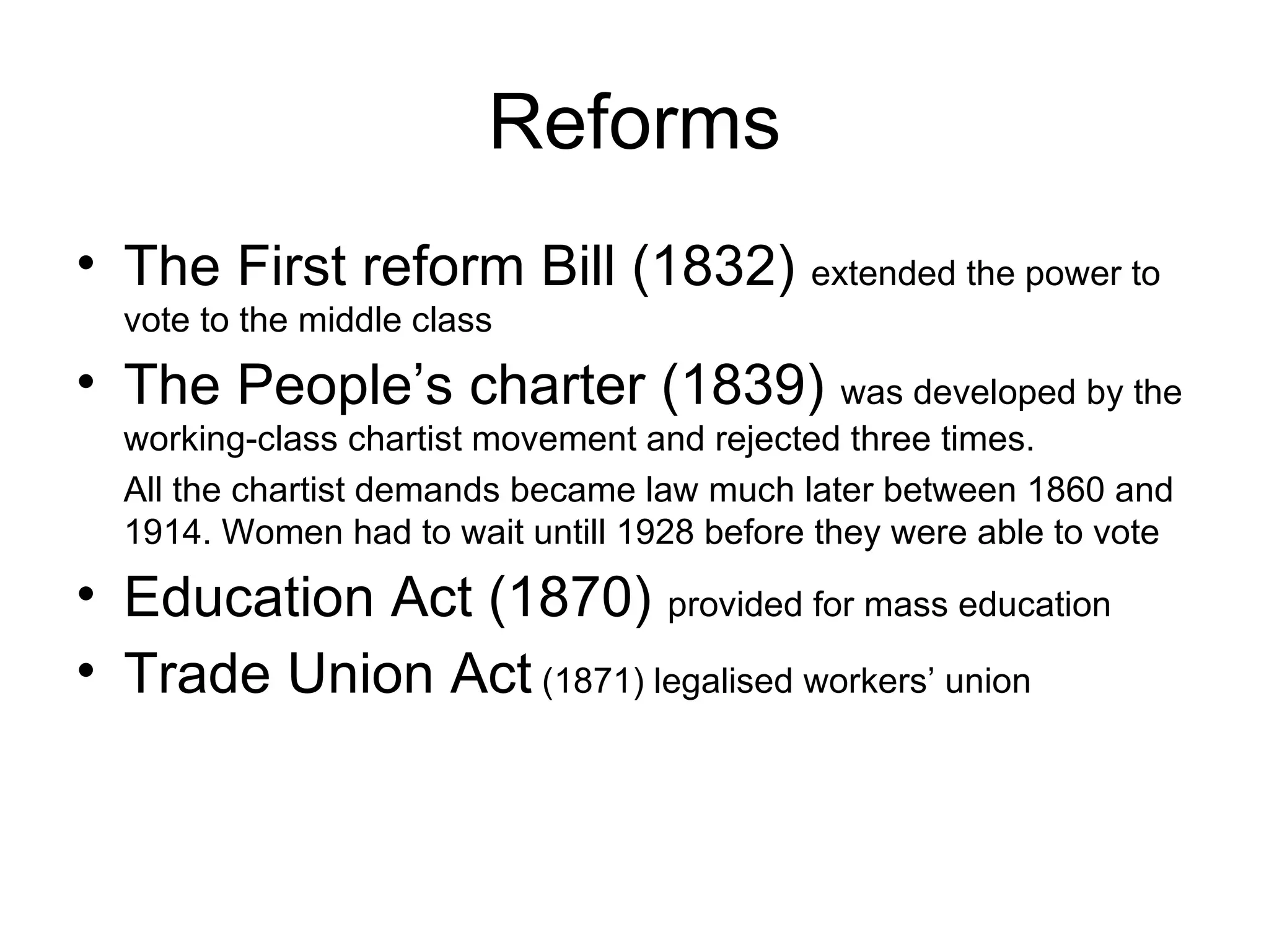 Reforms The First reform Bill (1832)  extended the power to vote to the middle class The People’s charter (1839)  was developed by the working-class chartist movement and rejected three times. All the chartist demands became law much later between 1860 and 1914. Women had to wait untill 1928 before they were able to vote Education Act (1870)  provided for mass education Trade Union Act  (1871) legalised workers’ union 