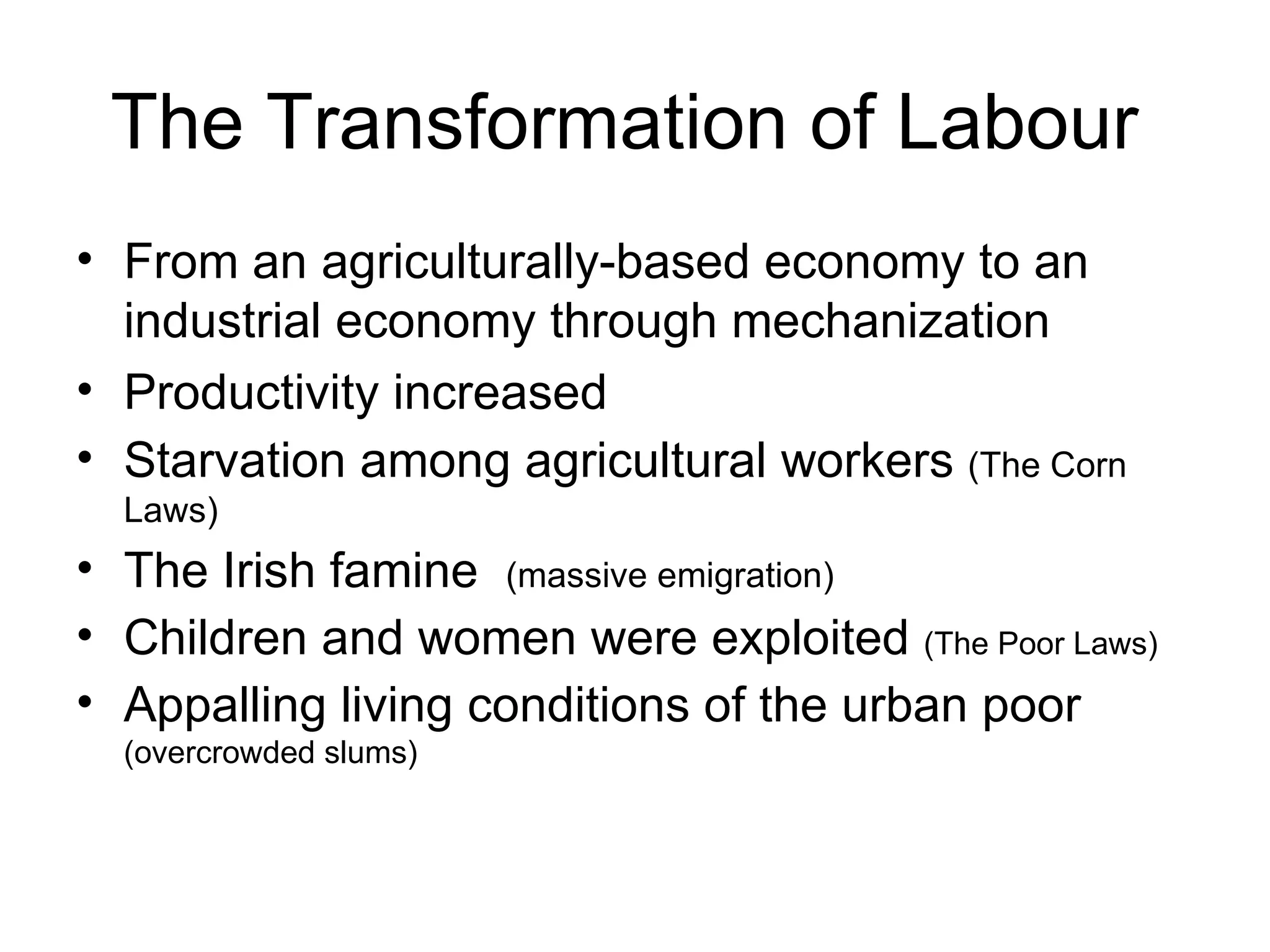 The Transformation of Labour  From an agriculturally-based economy to an  industrial economy through mechanization Productivity increased Starvation among agricultural workers  (The Corn Laws) The Irish famine  (massive emigration) Children and women were exploited  (The Poor Laws) Appalling living conditions of the urban poor  (overcrowded slums) 
