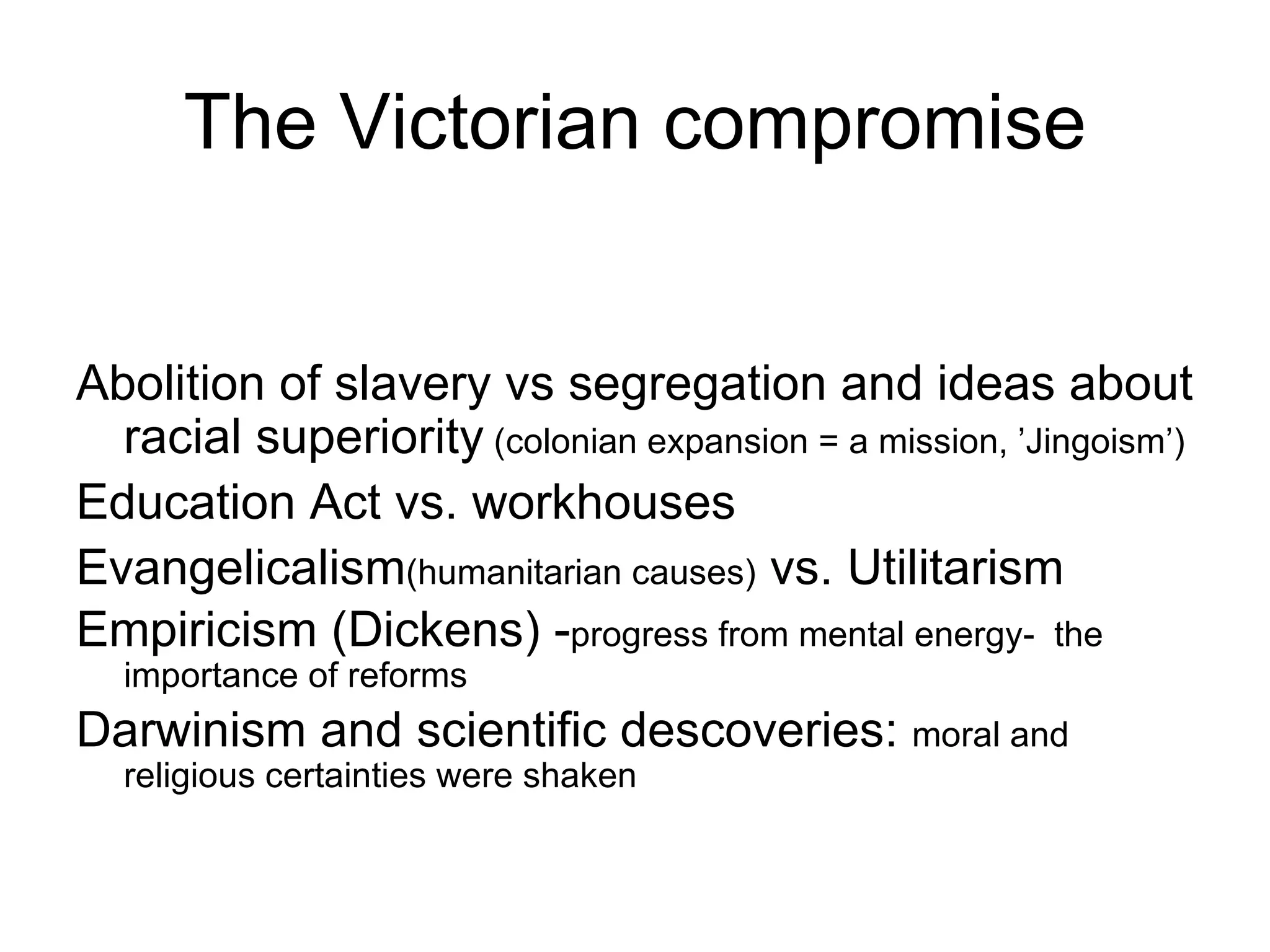 The Victorian compromise Abolition of slavery vs segregation and ideas about racial superiority  (colonian expansion = a mission, ’Jingoism’) Education Act vs. workhouses  Evangelicalism (humanitarian causes)  vs. Utilitarism Empiricism (Dickens) - progress from mental energy-  the importance of reforms Darwinism and scientific descoveries:  moral and religious certainties were shaken  