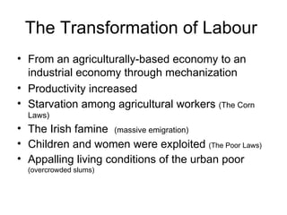The Transformation of Labour  From an agriculturally-based economy to an  industrial economy through mechanization Productivity increased Starvation among agricultural workers  (The Corn Laws) The Irish famine  (massive emigration) Children and women were exploited  (The Poor Laws) Appalling living conditions of the urban poor  (overcrowded slums) 