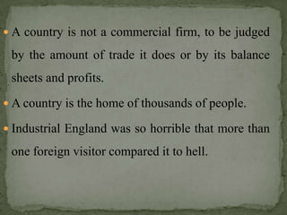  A country is not a commercial firm, to be judged

 by the amount of trade it does or by its balance
 sheets and profits.
 A country is the home of thousands of people.

 Industrial England was so horrible that more than

 one foreign visitor compared it to hell.
 