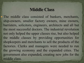  The middle class consisted of bankers, merchants,
 ship-owners, smaller factory owners, mine owners,
 barristers, solicitors, engineers, architects and all but
 the most successful doctors. The industrial revolution
 not only helped the upper classes rise, but also helped
 the middle classes by providing opportunities for
 shopkeepers and merchants to sell the products of the
 factories. Clerks and managers were needed to run
 the growing economy and the expanded cities. The
 government also expanded, creating new jobs for the
 middle class.
 