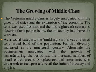  The Victorian middle-class is largely associated with the
  growth of cities and the expansion of the economy. The
  term was used from around the mid-eighteenth century to
  describe those people below the aristocracy but above the
  workers.
 As a social category, the 'middling sort' always referred
  to a broad band of the population, but this diversity
  increased in the nineteenth century. Alongside the
  businessmen associated with the growth of
  manufacturing, the period saw the increased numbers of
  small entrepreneurs. Shopkeepers and merchants who
  undertook to transport and retail the fruits of industry and
  empire.
 