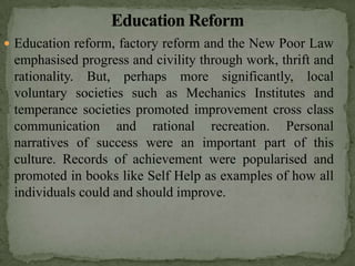  Education reform, factory reform and the New Poor Law
 emphasised progress and civility through work, thrift and
 rationality. But, perhaps more significantly, local
 voluntary societies such as Mechanics Institutes and
 temperance societies promoted improvement cross class
 communication and rational recreation. Personal
 narratives of success were an important part of this
 culture. Records of achievement were popularised and
 promoted in books like Self Help as examples of how all
 individuals could and should improve.
 