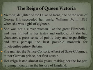  Victoria, daughter of the Duke of Kent, one of the sons of
  George III, succeeded her uncle, William IV, in 1837
  when she was a girl of eighteen.
 She was not a clever woman like the great Elizabeth I
  and was limited in her tastes and outlook, but she had
  character, a great sense of public duty and resposibility,
  and was perhaps the best possible monarch for
  nineteenth-century Britain.
 She marries the Prince Consort, Albert of Saxe-Coburg, a
  minor German prince, her first cousin.
 Her reign lasted almost 64 years, making her the longest
  reigning monarch in the history of England.
 